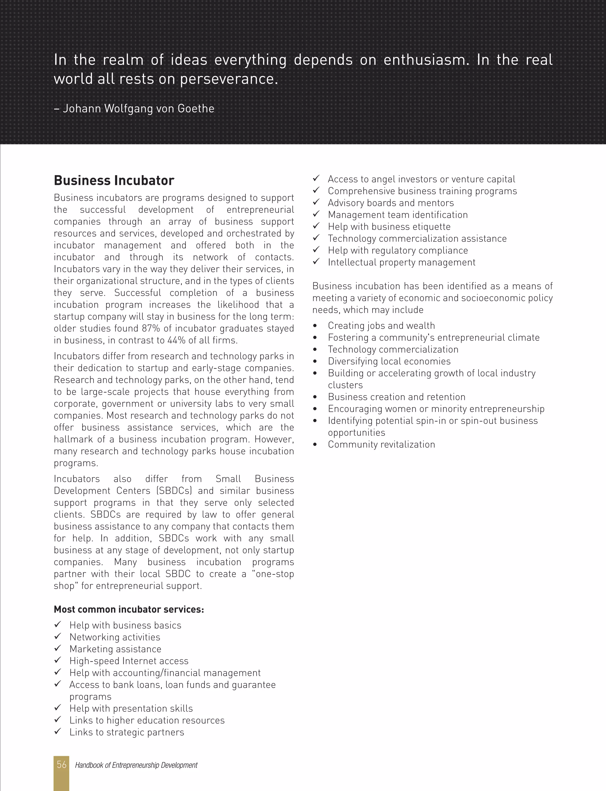 Handbook of Entrepreneurship Development56
In the realm of ideas everything depends on enthusiasm. In the real
world all rests on perseverance.
– Johann Wolfgang von Goethe
Business Incubator
Business incubators are programs designed to support
the successful development of entrepreneurial
companies through an array of business support
resources and services, developed and orchestrated by
incubator management and offered both in the
incubator and through its network of contacts.
Incubators vary in the way they deliver their services, in
their organizational structure, and in the types of clients
they serve. Successful completion of a business
incubation program increases the likelihood that a
startup company will stay in business for the long term:
older studies found 87% of incubator graduates stayed
in business, in contrast to 44% of all firms.
Incubators differ from research and technology parks in
their dedication to startup and early-stage companies.
Research and technology parks, on the other hand, tend
to be large-scale projects that house everything from
corporate, government or university labs to very small
companies. Most research and technology parks do not
offer business assistance services, which are the
hallmark of a business incubation program. However,
many research and technology parks house incubation
programs.
Incubators also differ from Small Business
Development Centers (SBDCs) and similar business
support programs in that they serve only selected
clients. SBDCs are required by law to offer general
business assistance to any company that contacts them
for help. In addition, SBDCs work with any small
business at any stage of development, not only startup
companies. Many business incubation programs
partner with their local SBDC to create a "one-stop
shop" for entrepreneurial support.
Most common incubator services:
 Help with business basics
 Networking activities
 Marketing assistance
 High-speed Internet access
 Help with accounting/financial management
 Access to bank loans, loan funds and guarantee
programs
 Help with presentation skills
 Links to higher education resources
 Links to strategic partners
 Access to angel investors or venture capital
 Comprehensive business training programs
 Advisory boards and mentors
 Management team identification
 Help with business etiquette
 Technology commercialization assistance
 Help with regulatory compliance
 Intellectual property management
Business incubation has been identified as a means of
meeting a variety of economic and socioeconomic policy
needs, which may include
• Creating jobs and wealth
• Fostering a community's entrepreneurial climate
• Technology commercialization
• Diversifying local economies
• Building or accelerating growth of local industry
clusters
• Business creation and retention
• Encouraging women or minority entrepreneurship
• Identifying potential spin-in or spin-out business
opportunities
• Community revitalization
 