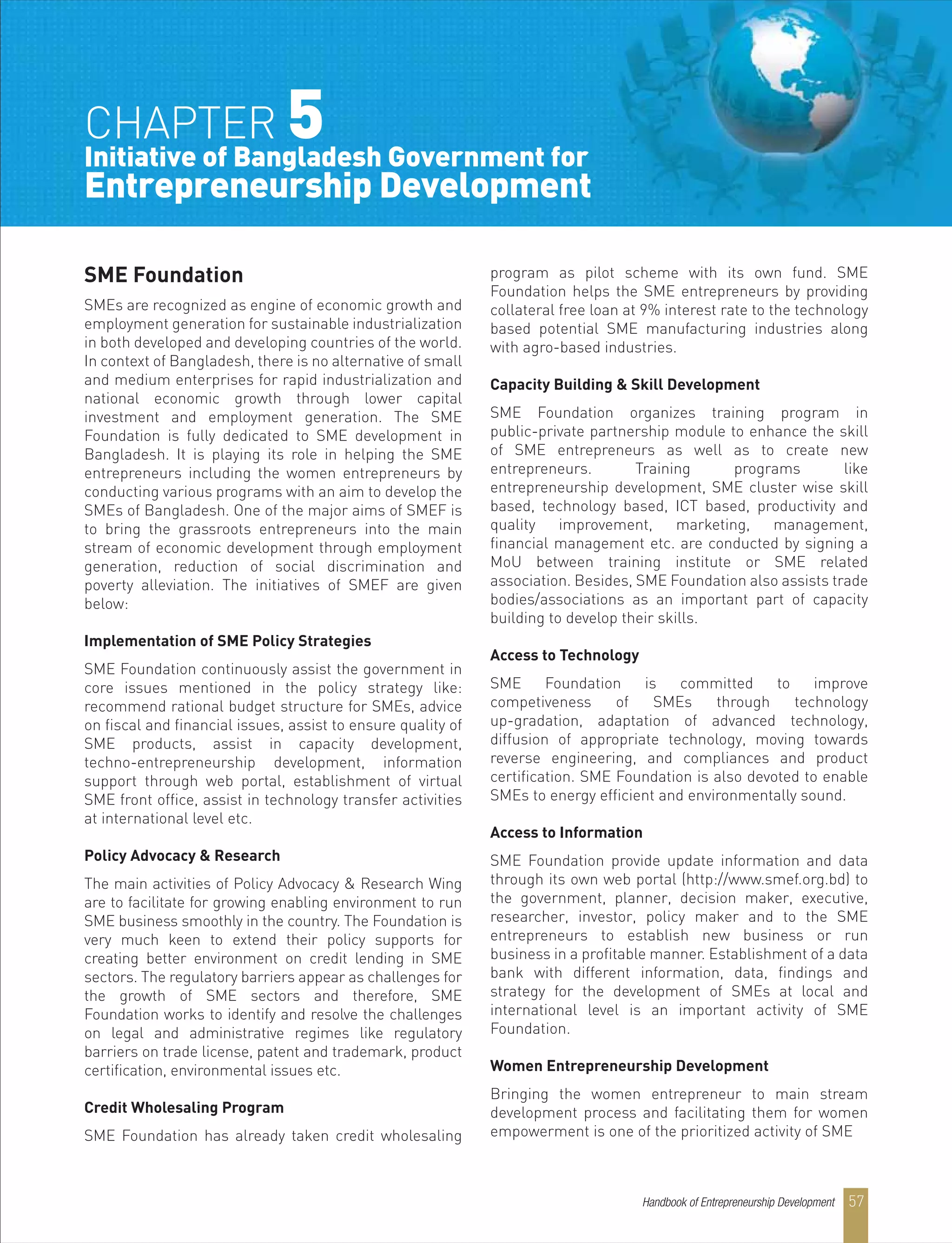 SME Foundation
SMEs are recognized as engine of economic growth and
employment generation for sustainable industrialization
in both developed and developing countries of the world.
In context of Bangladesh, there is no alternative of small
and medium enterprises for rapid industrialization and
national economic growth through lower capital
investment and employment generation. The SME
Foundation is fully dedicated to SME development in
Bangladesh. It is playing its role in helping the SME
entrepreneurs including the women entrepreneurs by
conducting various programs with an aim to develop the
SMEs of Bangladesh. One of the major aims of SMEF is
to bring the grassroots entrepreneurs into the main
stream of economic development through employment
generation, reduction of social discrimination and
poverty alleviation. The initiatives of SMEF are given
below:
Implementation of SME Policy Strategies
SME Foundation continuously assist the government in
core issues mentioned in the policy strategy like:
recommend rational budget structure for SMEs, advice
on fiscal and financial issues, assist to ensure quality of
SME products, assist in capacity development,
techno-entrepreneurship development, information
support through web portal, establishment of virtual
SME front office, assist in technology transfer activities
at international level etc.
Policy Advocacy & Research
The main activities of Policy Advocacy & Research Wing
are to facilitate for growing enabling environment to run
SME business smoothly in the country. The Foundation is
very much keen to extend their policy supports for
creating better environment on credit lending in SME
sectors. The regulatory barriers appear as challenges for
the growth of SME sectors and therefore, SME
Foundation works to identify and resolve the challenges
on legal and administrative regimes like regulatory
barriers on trade license, patent and trademark, product
certification, environmental issues etc.
Credit Wholesaling Program
SME Foundation has already taken credit wholesaling
program as pilot scheme with its own fund. SME
Foundation helps the SME entrepreneurs by providing
collateral free loan at 9% interest rate to the technology
based potential SME manufacturing industries along
with agro-based industries.
Capacity Building & Skill Development
SME Foundation organizes training program in
public-private partnership module to enhance the skill
of SME entrepreneurs as well as to create new
entrepreneurs. Training programs like
entrepreneurship development, SME cluster wise skill
based, technology based, ICT based, productivity and
quality improvement, marketing, management,
financial management etc. are conducted by signing a
MoU between training institute or SME related
association. Besides, SME Foundation also assists trade
bodies/associations as an important part of capacity
building to develop their skills.
Access to Technology
SME Foundation is committed to improve
competiveness of SMEs through technology
up-gradation, adaptation of advanced technology,
diffusion of appropriate technology, moving towards
reverse engineering, and compliances and product
certification. SME Foundation is also devoted to enable
SMEs to energy efficient and environmentally sound.
Access to Information
SME Foundation provide update information and data
through its own web portal (http://www.smef.org.bd) to
the government, planner, decision maker, executive,
researcher, investor, policy maker and to the SME
entrepreneurs to establish new business or run
business in a profitable manner. Establishment of a data
bank with different information, data, findings and
strategy for the development of SMEs at local and
international level is an important activity of SME
Foundation.
Women Entrepreneurship Development
Bringing the women entrepreneur to main stream
development process and facilitating them for women
empowerment is one of the prioritized activity of SME
CHAPTER 5Initiative of Bangladesh Government for
Entrepreneurship Development
Handbook of Entrepreneurship Development 57
 