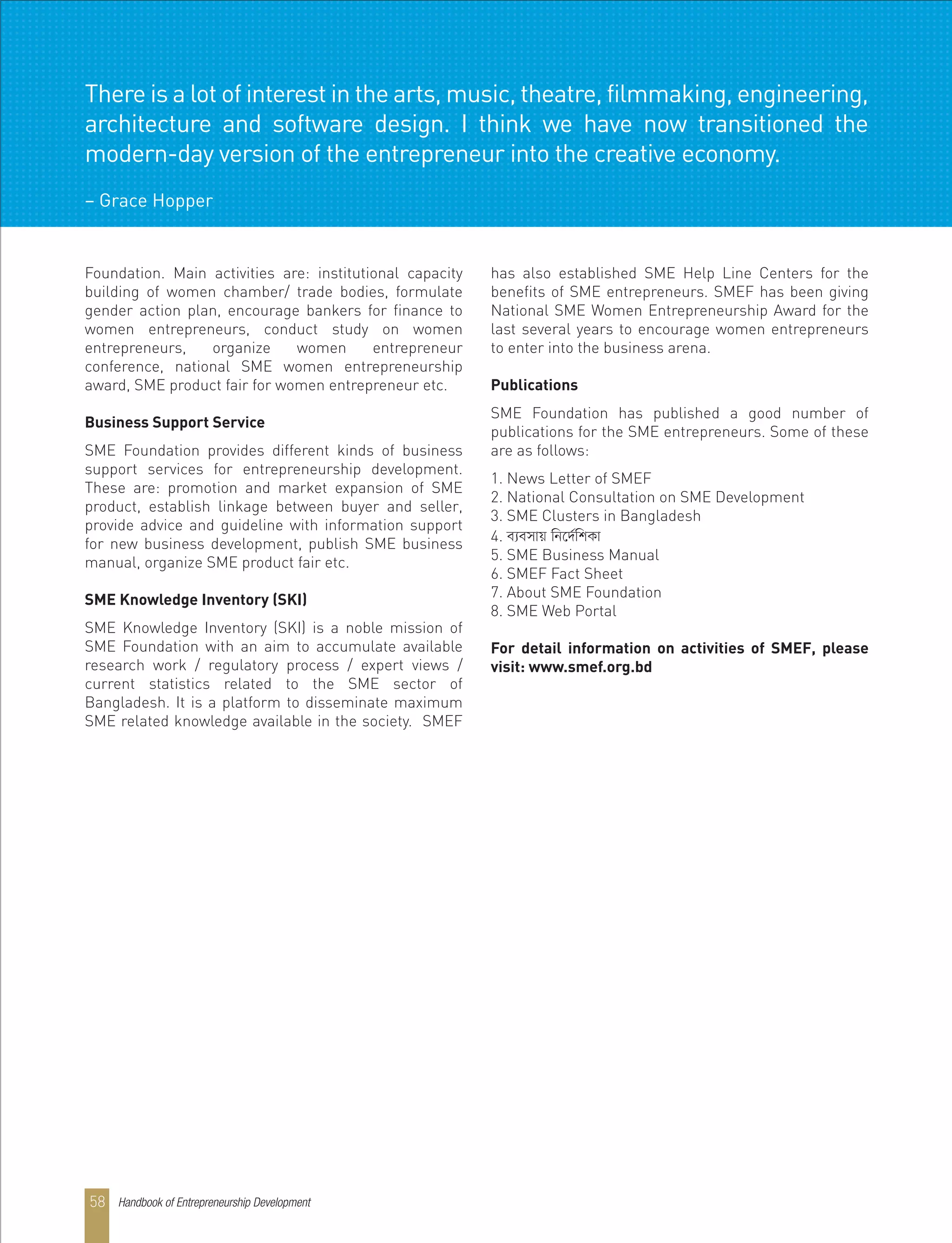 Foundation. Main activities are: institutional capacity
building of women chamber/ trade bodies, formulate
gender action plan, encourage bankers for finance to
women entrepreneurs, conduct study on women
entrepreneurs, organize women entrepreneur
conference, national SME women entrepreneurship
award, SME product fair for women entrepreneur etc.
Business Support Service
SME Foundation provides different kinds of business
support services for entrepreneurship development.
These are: promotion and market expansion of SME
product, establish linkage between buyer and seller,
provide advice and guideline with information support
for new business development, publish SME business
manual, organize SME product fair etc.
SME Knowledge Inventory (SKI)
SME Knowledge Inventory (SKI) is a noble mission of
SME Foundation with an aim to accumulate available
research work / regulatory process / expert views /
current statistics related to the SME sector of
Bangladesh. It is a platform to disseminate maximum
SME related knowledge available in the society. SMEF
has also established SME Help Line Centers for the
benefits of SME entrepreneurs. SMEF has been giving
National SME Women Entrepreneurship Award for the
last several years to encourage women entrepreneurs
to enter into the business arena.
Publications
SME Foundation has published a good number of
publications for the SME entrepreneurs. Some of these
are as follows:
1. News Letter of SMEF
2. National Consultation on SME Development
3. SME Clusters in Bangladesh
4. e¨emvq wb‡`©wkKv
5. SME Business Manual
6. SMEF Fact Sheet
7. About SME Foundation
8. SME Web Portal
For detail information on activities of SMEF, please
visit: www.smef.org.bd
There is a lot of interest in the arts, music, theatre, filmmaking, engineering,
architecture and software design. I think we have now transitioned the
modern-day version of the entrepreneur into the creative economy.
– Grace Hopper
Handbook of Entrepreneurship Development58
 