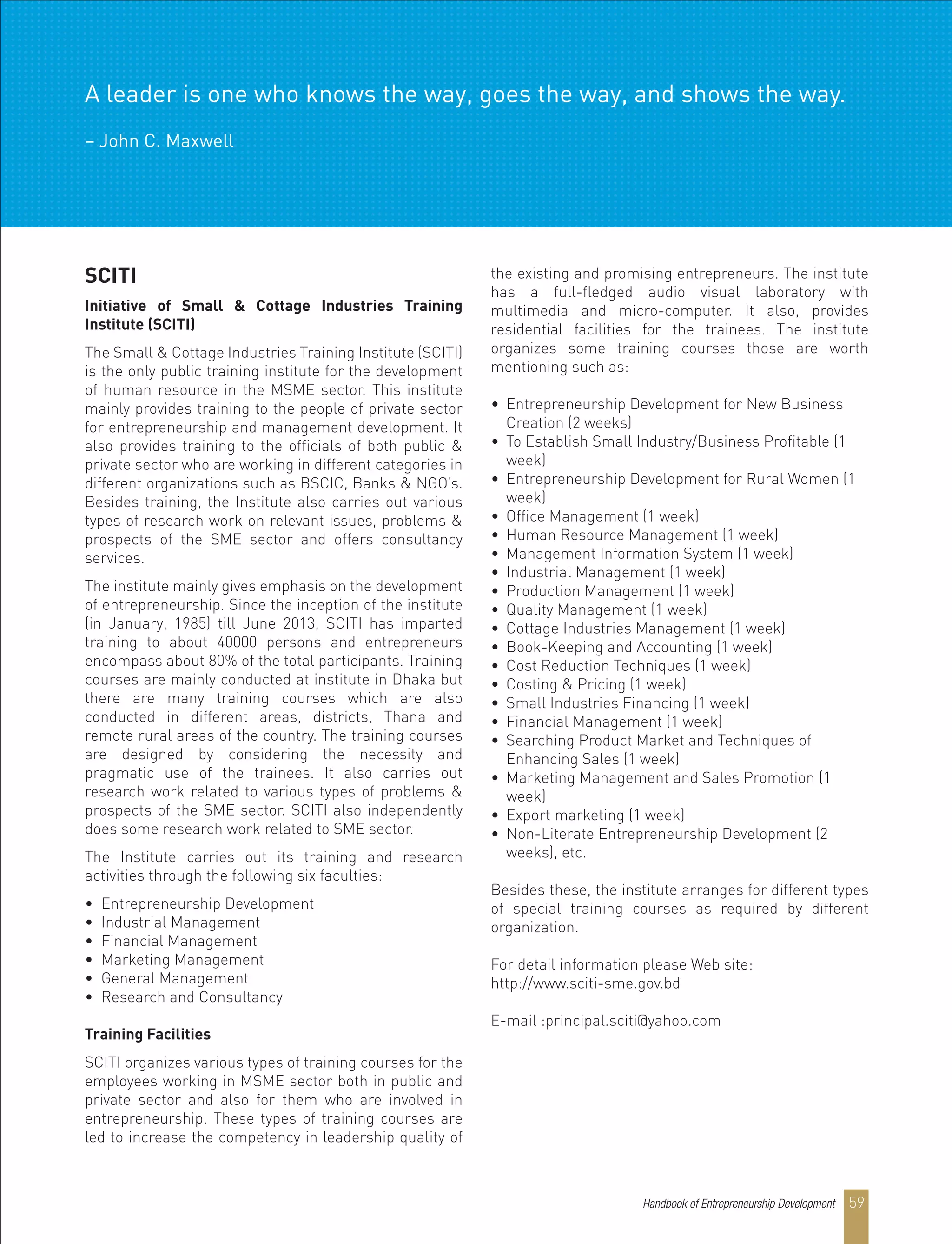 SCITI
Initiative of Small & Cottage Industries Training
Institute (SCITI)
The Small & Cottage Industries Training Institute (SCITI)
is the only public training institute for the development
of human resource in the MSME sector. This institute
mainly provides training to the people of private sector
for entrepreneurship and management development. It
also provides training to the officials of both public &
private sector who are working in different categories in
different organizations such as BSCIC, Banks & NGO’s.
Besides training, the Institute also carries out various
types of research work on relevant issues, problems &
prospects of the SME sector and offers consultancy
services.
The institute mainly gives emphasis on the development
of entrepreneurship. Since the inception of the institute
(in January, 1985) till June 2013, SCITI has imparted
training to about 40000 persons and entrepreneurs
encompass about 80% of the total participants. Training
courses are mainly conducted at institute in Dhaka but
there are many training courses which are also
conducted in different areas, districts, Thana and
remote rural areas of the country. The training courses
are designed by considering the necessity and
pragmatic use of the trainees. It also carries out
research work related to various types of problems &
prospects of the SME sector. SCITI also independently
does some research work related to SME sector.
The Institute carries out its training and research
activities through the following six faculties:
• Entrepreneurship Development
• Industrial Management
• Financial Management
• Marketing Management
• General Management
• Research and Consultancy
Training Facilities
SCITI organizes various types of training courses for the
employees working in MSME sector both in public and
private sector and also for them who are involved in
entrepreneurship. These types of training courses are
led to increase the competency in leadership quality of
the existing and promising entrepreneurs. The institute
has a full-fledged audio visual laboratory with
multimedia and micro-computer. It also, provides
residential facilities for the trainees. The institute
organizes some training courses those are worth
mentioning such as:
• Entrepreneurship Development for New Business
Creation (2 weeks)
• To Establish Small Industry/Business Profitable (1
week)
• Entrepreneurship Development for Rural Women (1
week)
• Office Management (1 week)
• Human Resource Management (1 week)
• Management Information System (1 week)
• Industrial Management (1 week)
• Production Management (1 week)
• Quality Management (1 week)
• Cottage Industries Management (1 week)
• Book-Keeping and Accounting (1 week)
• Cost Reduction Techniques (1 week)
• Costing & Pricing (1 week)
• Small Industries Financing (1 week)
• Financial Management (1 week)
• Searching Product Market and Techniques of
Enhancing Sales (1 week)
• Marketing Management and Sales Promotion (1
week)
• Export marketing (1 week)
• Non-Literate Entrepreneurship Development (2
weeks), etc.
Besides these, the institute arranges for different types
of special training courses as required by different
organization.
For detail information please Web site:
http://www.sciti-sme.gov.bd
E-mail :principal.sciti@yahoo.com
A leader is one who knows the way, goes the way, and shows the way.
– John C. Maxwell
Handbook of Entrepreneurship Development 59
 