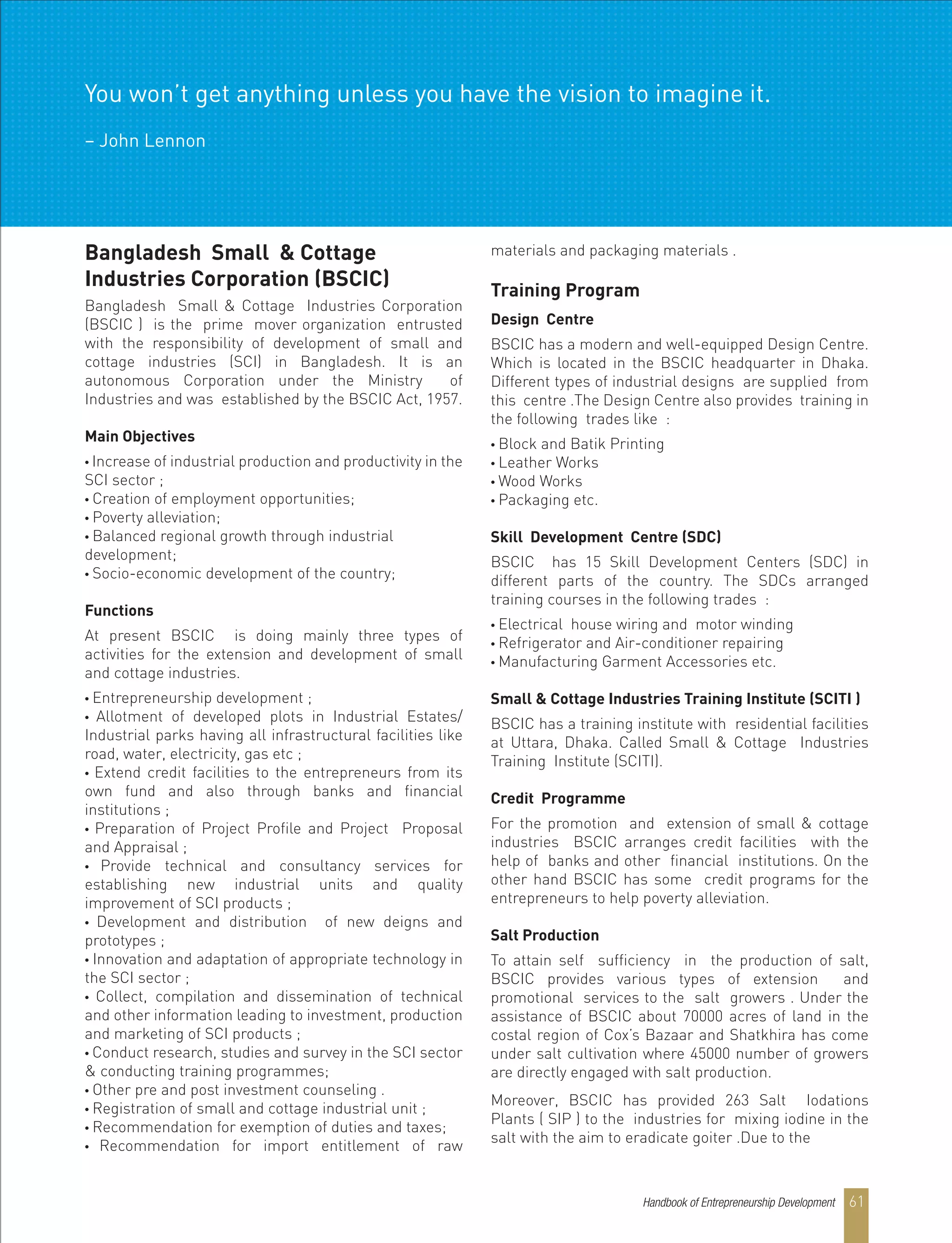 Handbook of Entrepreneurship Development 61
Bangladesh Small & Cottage
Industries Corporation (BSCIC)
Bangladesh Small & Cottage Industries Corporation
(BSCIC ) is the prime mover organization entrusted
with the responsibility of development of small and
cottage industries (SCI) in Bangladesh. It is an
autonomous Corporation under the Ministry of
Industries and was established by the BSCIC Act, 1957.
Main Objectives
• Increase of industrial production and productivity in the
SCI sector ;
• Creation of employment opportunities;
• Poverty alleviation;
• Balanced regional growth through industrial
development;
• Socio-economic development of the country;
Functions
At present BSCIC is doing mainly three types of
activities for the extension and development of small
and cottage industries.
• Entrepreneurship development ;
• Allotment of developed plots in Industrial Estates/
Industrial parks having all infrastructural facilities like
road, water, electricity, gas etc ;
• Extend credit facilities to the entrepreneurs from its
own fund and also through banks and financial
institutions ;
• Preparation of Project Profile and Project Proposal
and Appraisal ;
• Provide technical and consultancy services for
establishing new industrial units and quality
improvement of SCI products ;
• Development and distribution of new deigns and
prototypes ;
• Innovation and adaptation of appropriate technology in
the SCI sector ;
• Collect, compilation and dissemination of technical
and other information leading to investment, production
and marketing of SCI products ;
• Conduct research, studies and survey in the SCI sector
& conducting training programmes;
• Other pre and post investment counseling .
• Registration of small and cottage industrial unit ;
• Recommendation for exemption of duties and taxes;
• Recommendation for import entitlement of raw
materials and packaging materials .
Training Program
Design Centre
BSCIC has a modern and well-equipped Design Centre.
Which is located in the BSCIC headquarter in Dhaka.
Different types of industrial designs are supplied from
this centre .The Design Centre also provides training in
the following trades like :
• Block and Batik Printing
• Leather Works
• Wood Works
• Packaging etc.
Skill Development Centre (SDC)
BSCIC has 15 Skill Development Centers (SDC) in
different parts of the country. The SDCs arranged
training courses in the following trades :
• Electrical house wiring and motor winding
• Refrigerator and Air-conditioner repairing
• Manufacturing Garment Accessories etc.
Small & Cottage Industries Training Institute (SCITI )
BSCIC has a training institute with residential facilities
at Uttara, Dhaka. Called Small & Cottage Industries
Training Institute (SCITI).
Credit Programme
For the promotion and extension of small & cottage
industries BSCIC arranges credit facilities with the
help of banks and other financial institutions. On the
other hand BSCIC has some credit programs for the
entrepreneurs to help poverty alleviation.
Salt Production
To attain self sufficiency in the production of salt,
BSCIC provides various types of extension and
promotional services to the salt growers . Under the
assistance of BSCIC about 70000 acres of land in the
costal region of Cox’s Bazaar and Shatkhira has come
under salt cultivation where 45000 number of growers
are directly engaged with salt production.
Moreover, BSCIC has provided 263 Salt Iodations
Plants ( SIP ) to the industries for mixing iodine in the
salt with the aim to eradicate goiter .Due to the
You won’t get anything unless you have the vision to imagine it.
– John Lennon
 