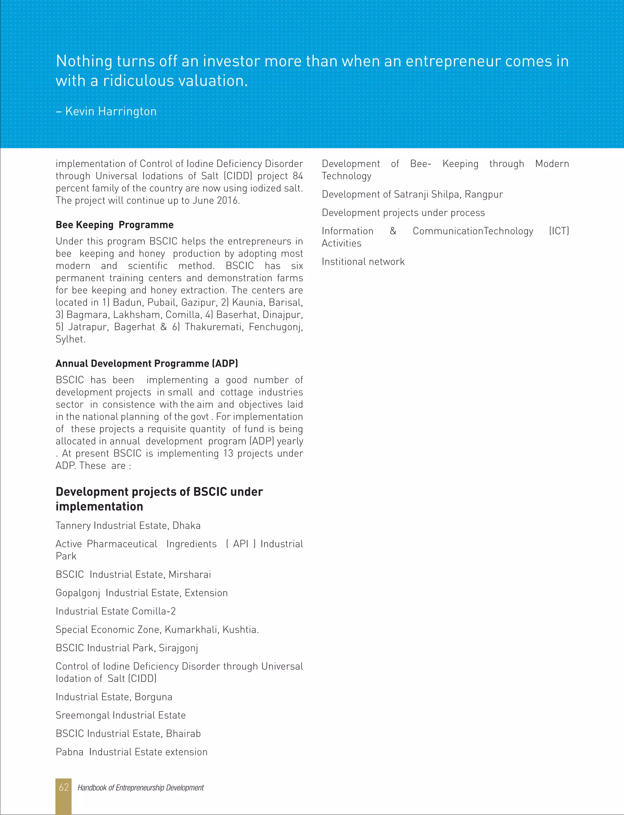 implementation of Control of Iodine Deficiency Disorder
through Universal Iodations of Salt (CIDD) project 84
percent family of the country are now using iodized salt.
The project will continue up to June 2016.
Bee Keeping Programme
Under this program BSCIC helps the entrepreneurs in
bee keeping and honey production by adopting most
modern and scientific method. BSCIC has six
permanent training centers and demonstration farms
for bee keeping and honey extraction. The centers are
located in 1) Badun, Pubail, Gazipur, 2) Kaunia, Barisal,
3) Bagmara, Lakhsham, Comilla, 4) Baserhat, Dinajpur,
5) Jatrapur, Bagerhat & 6) Thakuremati, Fenchugonj,
Sylhet.
Annual Development Programme (ADP)
BSCIC has been implementing a good number of
development projects in small and cottage industries
sector in consistence with the aim and objectives laid
in the national planning of the govt . For implementation
of these projects a requisite quantity of fund is being
allocated in annual development program (ADP) yearly
. At present BSCIC is implementing 13 projects under
ADP. These are :
Development projects of BSCIC under
implementation
Tannery Industrial Estate, Dhaka
Active Pharmaceutical Ingredients ( API ) Industrial
Park
BSCIC Industrial Estate, Mirsharai
Gopalgonj Industrial Estate, Extension
Industrial Estate Comilla-2
Special Economic Zone, Kumarkhali, Kushtia.
BSCIC Industrial Park, Sirajgonj
Control of Iodine Deficiency Disorder through Universal
Iodation of Salt (CIDD)
Industrial Estate, Borguna
Sreemongal Industrial Estate
BSCIC Industrial Estate, Bhairab
Pabna Industrial Estate extension
Development of Bee- Keeping through Modern
Technology
Development of Satranji Shilpa, Rangpur
Development projects under process
Information & CommunicationTechnology (ICT)
Activities
Institional network
Handbook of Entrepreneurship Development62
Nothing turns off an investor more than when an entrepreneur comes in
with a ridiculous valuation.
– Kevin Harrington
 