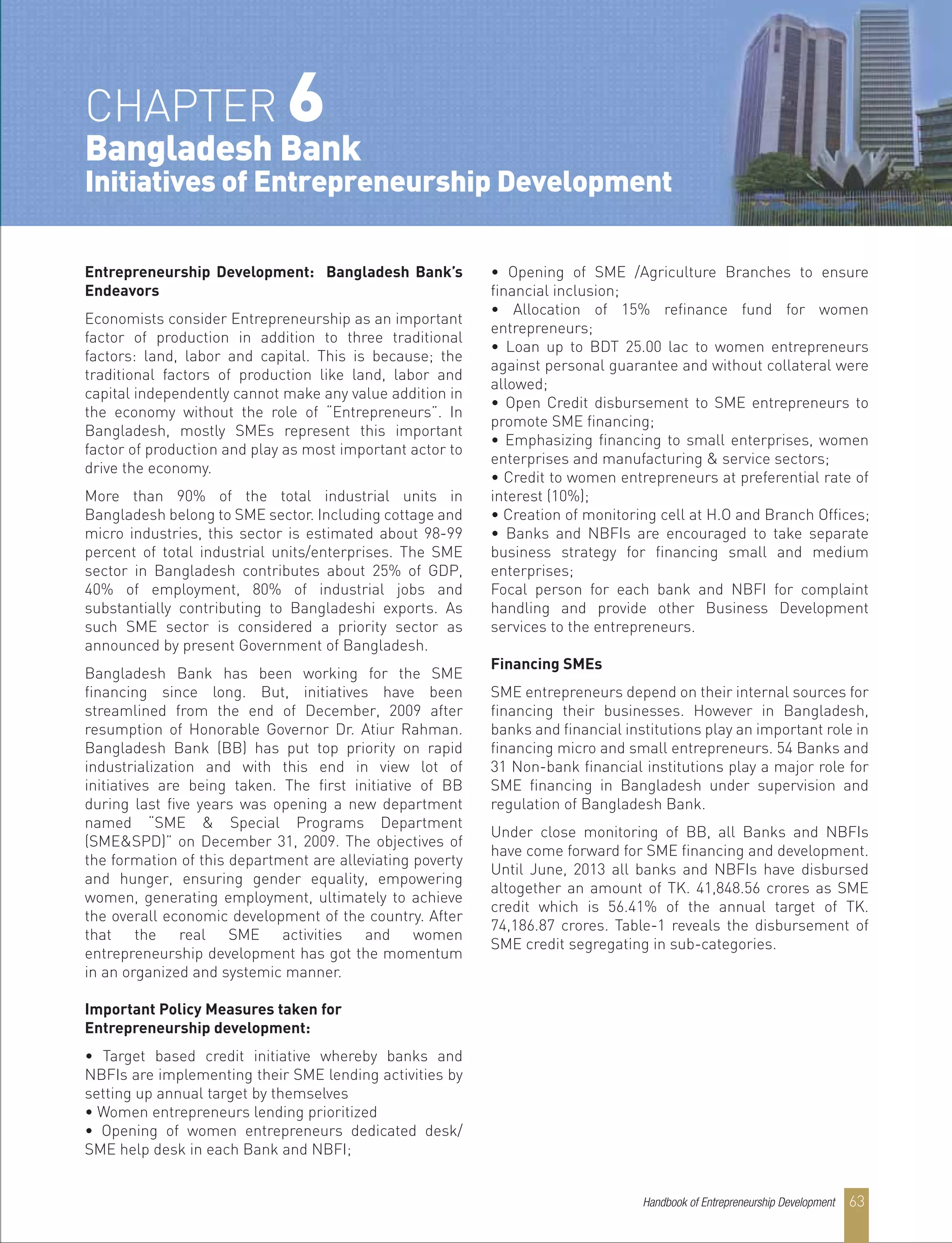 Entrepreneurship Development: Bangladesh Bank’s
Endeavors
Economists consider Entrepreneurship as an important
factor of production in addition to three traditional
factors: land, labor and capital. This is because; the
traditional factors of production like land, labor and
capital independently cannot make any value addition in
the economy without the role of “Entrepreneurs”. In
Bangladesh, mostly SMEs represent this important
factor of production and play as most important actor to
drive the economy.
More than 90% of the total industrial units in
Bangladesh belong to SME sector. Including cottage and
micro industries, this sector is estimated about 98-99
percent of total industrial units/enterprises. The SME
sector in Bangladesh contributes about 25% of GDP,
40% of employment, 80% of industrial jobs and
substantially contributing to Bangladeshi exports. As
such SME sector is considered a priority sector as
announced by present Government of Bangladesh.
Bangladesh Bank has been working for the SME
financing since long. But, initiatives have been
streamlined from the end of December, 2009 after
resumption of Honorable Governor Dr. Atiur Rahman.
Bangladesh Bank (BB) has put top priority on rapid
industrialization and with this end in view lot of
initiatives are being taken. The first initiative of BB
during last five years was opening a new department
named “SME & Special Programs Department
(SME&SPD)” on December 31, 2009. The objectives of
the formation of this department are alleviating poverty
and hunger, ensuring gender equality, empowering
women, generating employment, ultimately to achieve
the overall economic development of the country. After
that the real SME activities and women
entrepreneurship development has got the momentum
in an organized and systemic manner.
Important Policy Measures taken for
Entrepreneurship development:
• Target based credit initiative whereby banks and
NBFIs are implementing their SME lending activities by
setting up annual target by themselves
• Women entrepreneurs lending prioritized
• Opening of women entrepreneurs dedicated desk/
SME help desk in each Bank and NBFI;
• Opening of SME /Agriculture Branches to ensure
financial inclusion;
• Allocation of 15% refinance fund for women
entrepreneurs;
• Loan up to BDT 25.00 lac to women entrepreneurs
against personal guarantee and without collateral were
allowed;
• Open Credit disbursement to SME entrepreneurs to
promote SME financing;
• Emphasizing financing to small enterprises, women
enterprises and manufacturing & service sectors;
• Credit to women entrepreneurs at preferential rate of
interest (10%);
• Creation of monitoring cell at H.O and Branch Offices;
• Banks and NBFIs are encouraged to take separate
business strategy for financing small and medium
enterprises;
Focal person for each bank and NBFI for complaint
handling and provide other Business Development
services to the entrepreneurs.
Financing SMEs
SME entrepreneurs depend on their internal sources for
financing their businesses. However in Bangladesh,
banks and financial institutions play an important role in
financing micro and small entrepreneurs. 54 Banks and
31 Non-bank financial institutions play a major role for
SME financing in Bangladesh under supervision and
regulation of Bangladesh Bank.
Under close monitoring of BB, all Banks and NBFIs
have come forward for SME financing and development.
Until June, 2013 all banks and NBFIs have disbursed
altogether an amount of TK. 41,848.56 crores as SME
credit which is 56.41% of the annual target of TK.
74,186.87 crores. Table-1 reveals the disbursement of
SME credit segregating in sub-categories.
CHAPTER 6
Bangladesh Bank
Initiatives of Entrepreneurship Development
Handbook of Entrepreneurship Development 63
 