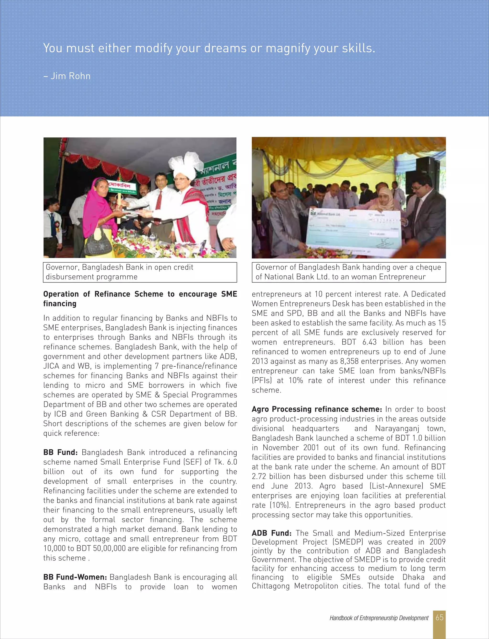 Operation of Refinance Scheme to encourage SME
financing
In addition to regular financing by Banks and NBFIs to
SME enterprises, Bangladesh Bank is injecting finances
to enterprises through Banks and NBFIs through its
refinance schemes. Bangladesh Bank, with the help of
government and other development partners like ADB,
JICA and WB, is implementing 7 pre-finance/refinance
schemes for financing Banks and NBFIs against their
lending to micro and SME borrowers in which five
schemes are operated by SME & Special Programmes
Department of BB and other two schemes are operated
by ICB and Green Banking & CSR Department of BB.
Short descriptions of the schemes are given below for
quick reference:
BB Fund: Bangladesh Bank introduced a refinancing
scheme named Small Enterprise Fund (SEF) of Tk. 6.0
billion out of its own fund for supporting the
development of small enterprises in the country.
Refinancing facilities under the scheme are extended to
the banks and financial institutions at bank rate against
their financing to the small entrepreneurs, usually left
out by the formal sector financing. The scheme
demonstrated a high market demand. Bank lending to
any micro, cottage and small entrepreneur from BDT
10,000 to BDT 50,00,000 are eligible for refinancing from
this scheme .
BB Fund-Women: Bangladesh Bank is encouraging all
Banks and NBFIs to provide loan to women
entrepreneurs at 10 percent interest rate. A Dedicated
Women Entrepreneurs Desk has been established in the
SME and SPD, BB and all the Banks and NBFIs have
been asked to establish the same facility. As much as 15
percent of all SME funds are exclusively reserved for
women entrepreneurs. BDT 6.43 billion has been
refinanced to women entrepreneurs up to end of June
2013 against as many as 8,358 enterprises. Any women
entrepreneur can take SME loan from banks/NBFIs
(PFIs) at 10% rate of interest under this refinance
scheme.
Agro Processing refinance scheme: In order to boost
agro product-processing industries in the areas outside
divisional headquarters and Narayanganj town,
Bangladesh Bank launched a scheme of BDT 1.0 billion
in November 2001 out of its own fund. Refinancing
facilities are provided to banks and financial institutions
at the bank rate under the scheme. An amount of BDT
2.72 billion has been disbursed under this scheme till
end June 2013. Agro based (List-Annexure) SME
enterprises are enjoying loan facilities at preferential
rate (10%). Entrepreneurs in the agro based product
processing sector may take this opportunities.
ADB Fund: The Small and Medium-Sized Enterprise
Development Project (SMEDP) was created in 2009
jointly by the contribution of ADB and Bangladesh
Government. The objective of SMEDP is to provide credit
facility for enhancing access to medium to long term
financing to eligible SMEs outside Dhaka and
Chittagong Metropoliton cities. The total fund of the
Governor, Bangladesh Bank in open credit
disbursement programme
Governor of Bangladesh Bank handing over a cheque
of National Bank Ltd. to an woman Entrepreneur
You must either modify your dreams or magnify your skills.
– Jim Rohn
Handbook of Entrepreneurship Development 65
 