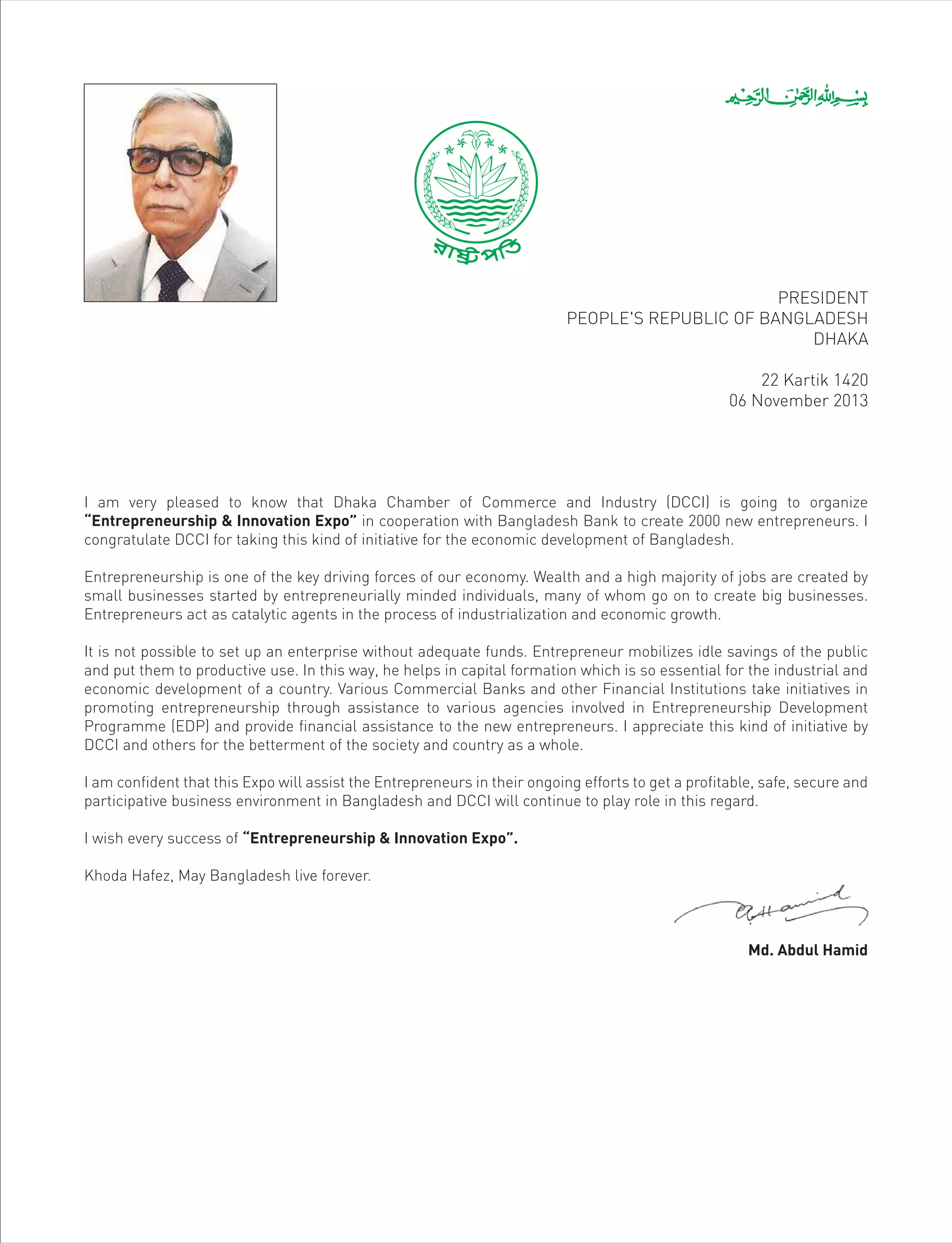 I am very pleased to know that Dhaka Chamber of Commerce and Industry (DCCI) is going to organize
“Entrepreneurship & Innovation Expo” in cooperation with Bangladesh Bank to create 2000 new entrepreneurs. I
congratulate DCCI for taking this kind of initiative for the economic development of Bangladesh.
Entrepreneurship is one of the key driving forces of our economy. Wealth and a high majority of jobs are created by
small businesses started by entrepreneurially minded individuals, many of whom go on to create big businesses.
Entrepreneurs act as catalytic agents in the process of industrialization and economic growth.
It is not possible to set up an enterprise without adequate funds. Entrepreneur mobilizes idle savings of the public
and put them to productive use. In this way, he helps in capital formation which is so essential for the industrial and
economic development of a country. Various Commercial Banks and other Financial Institutions take initiatives in
promoting entrepreneurship through assistance to various agencies involved in Entrepreneurship Development
Programme (EDP) and provide financial assistance to the new entrepreneurs. I appreciate this kind of initiative by
DCCI and others for the betterment of the society and country as a whole.
I am confident that this Expo will assist the Entrepreneurs in their ongoing efforts to get a profitable, safe, secure and
participative business environment in Bangladesh and DCCI will continue to play role in this regard.
I wish every success of “Entrepreneurship & Innovation Expo”.
Khoda Hafez, May Bangladesh live forever.
Md. Abdul Hamid
PRESIDENT
PEOPLE'S REPUBLIC OF BANGLADESH
DHAKA
22 Kartik 1420
06 November 2013
 