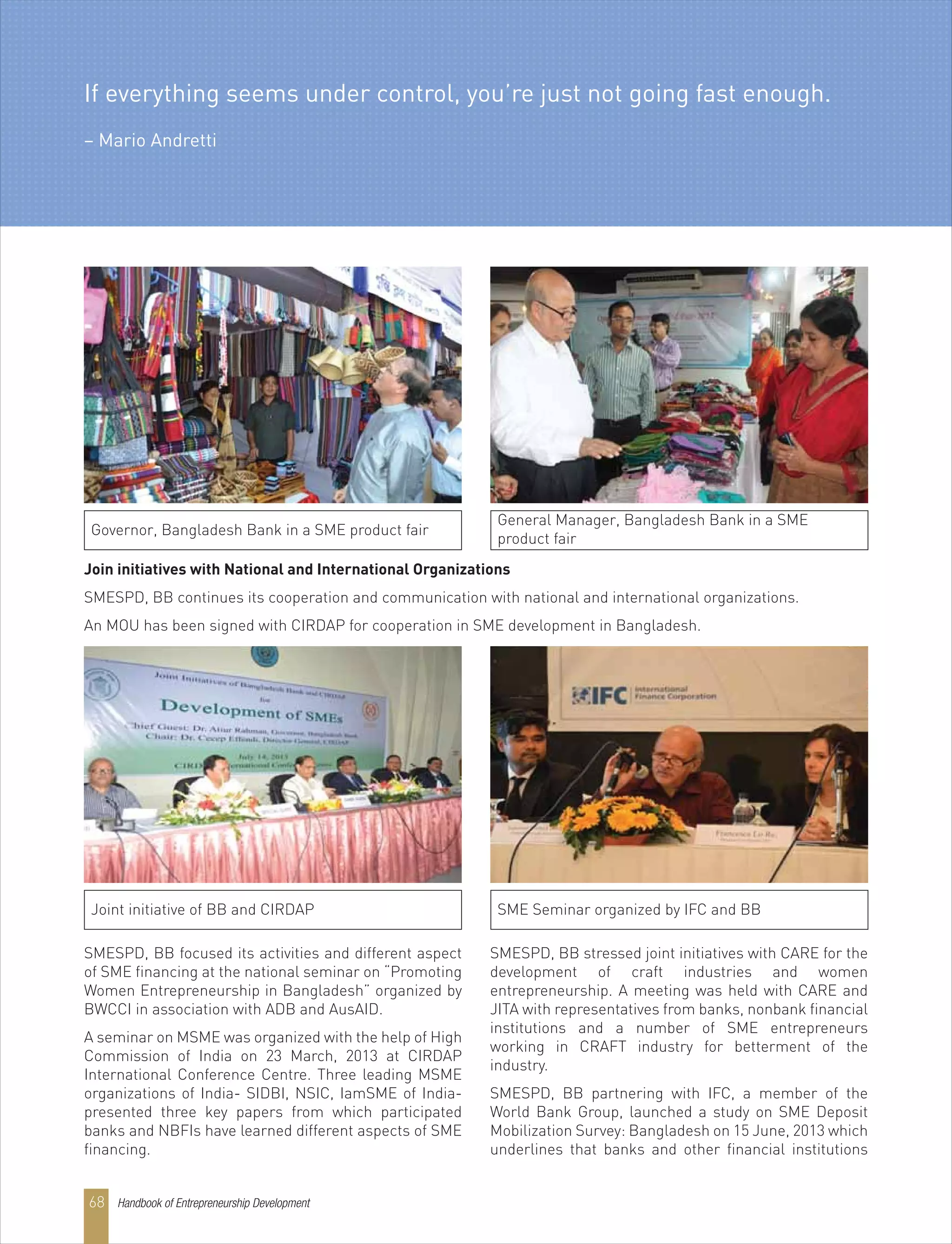 SMESPD, BB focused its activities and different aspect
of SME financing at the national seminar on “Promoting
Women Entrepreneurship in Bangladesh” organized by
BWCCI in association with ADB and AusAID.
A seminar on MSME was organized with the help of High
Commission of India on 23 March, 2013 at CIRDAP
International Conference Centre. Three leading MSME
organizations of India- SIDBI, NSIC, IamSME of India-
presented three key papers from which participated
banks and NBFIs have learned different aspects of SME
financing.
SMESPD, BB stressed joint initiatives with CARE for the
development of craft industries and women
entrepreneurship. A meeting was held with CARE and
JITA with representatives from banks, nonbank financial
institutions and a number of SME entrepreneurs
working in CRAFT industry for betterment of the
industry.
SMESPD, BB partnering with IFC, a member of the
World Bank Group, launched a study on SME Deposit
Mobilization Survey: Bangladesh on 15 June, 2013 which
underlines that banks and other financial institutions
Join initiatives with National and International Organizations
SMESPD, BB continues its cooperation and communication with national and international organizations.
An MOU has been signed with CIRDAP for cooperation in SME development in Bangladesh.
General Manager, Bangladesh Bank in a SME
product fair
Governor, Bangladesh Bank in a SME product fair
SME Seminar organized by IFC and BBJoint initiative of BB and CIRDAP
If everything seems under control, you’re just not going fast enough.
– Mario Andretti
Handbook of Entrepreneurship Development68
 