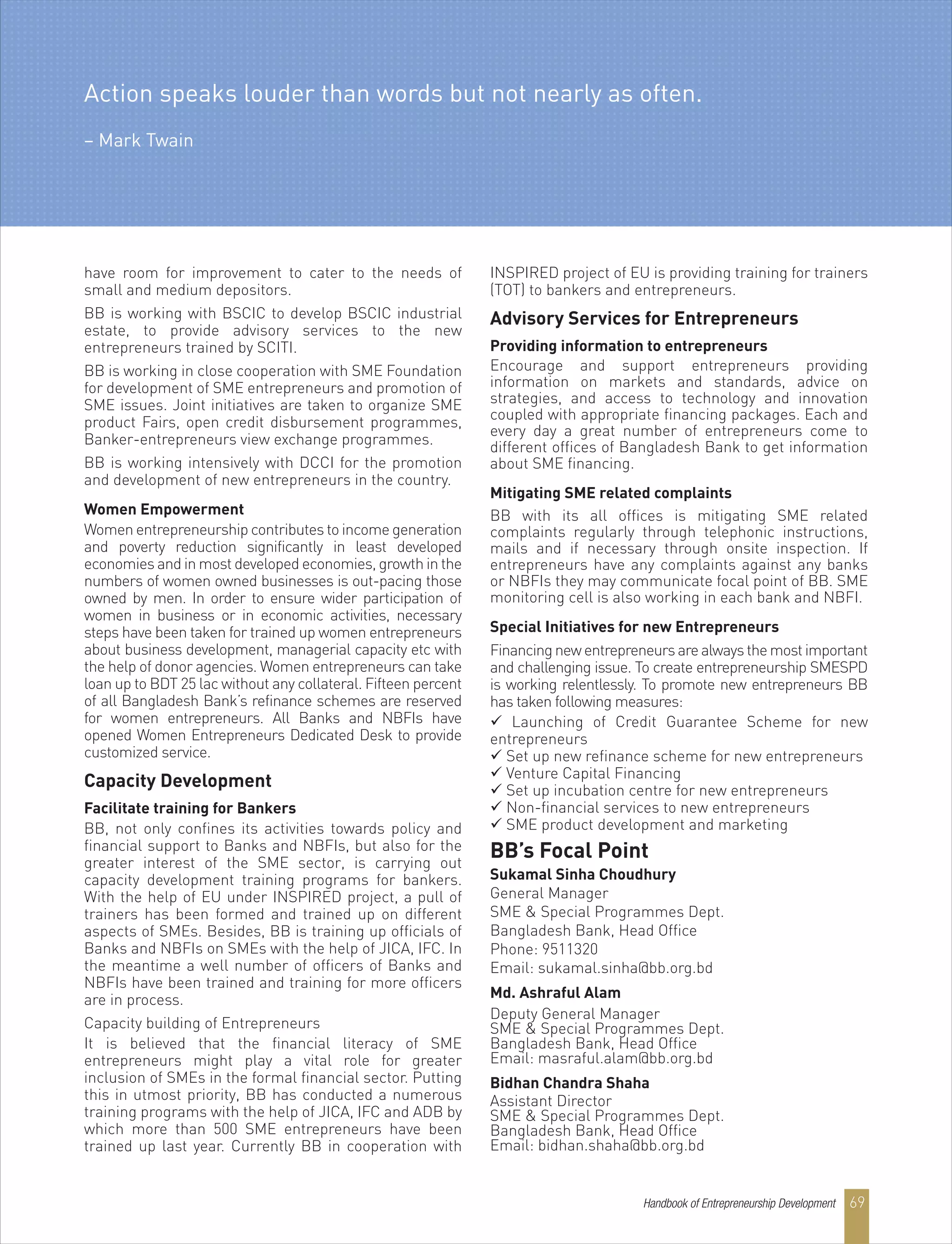 have room for improvement to cater to the needs of
small and medium depositors.
BB is working with BSCIC to develop BSCIC industrial
estate, to provide advisory services to the new
entrepreneurs trained by SCITI.
BB is working in close cooperation with SME Foundation
for development of SME entrepreneurs and promotion of
SME issues. Joint initiatives are taken to organize SME
product Fairs, open credit disbursement programmes,
Banker-entrepreneurs view exchange programmes.
BB is working intensively with DCCI for the promotion
and development of new entrepreneurs in the country.
Women Empowerment
Women entrepreneurship contributes to income generation
and poverty reduction significantly in least developed
economies and in most developed economies, growth in the
numbers of women owned businesses is out-pacing those
owned by men. In order to ensure wider participation of
women in business or in economic activities, necessary
steps have been taken for trained up women entrepreneurs
about business development, managerial capacity etc with
the help of donor agencies. Women entrepreneurs can take
loan up to BDT 25 lac without any collateral. Fifteen percent
of all Bangladesh Bank’s refinance schemes are reserved
for women entrepreneurs. All Banks and NBFIs have
opened Women Entrepreneurs Dedicated Desk to provide
customized service.
Capacity Development
Facilitate training for Bankers
BB, not only confines its activities towards policy and
financial support to Banks and NBFIs, but also for the
greater interest of the SME sector, is carrying out
capacity development training programs for bankers.
With the help of EU under INSPIRED project, a pull of
trainers has been formed and trained up on different
aspects of SMEs. Besides, BB is training up officials of
Banks and NBFIs on SMEs with the help of JICA, IFC. In
the meantime a well number of officers of Banks and
NBFIs have been trained and training for more officers
are in process.
Capacity building of Entrepreneurs
It is believed that the financial literacy of SME
entrepreneurs might play a vital role for greater
inclusion of SMEs in the formal financial sector. Putting
this in utmost priority, BB has conducted a numerous
training programs with the help of JICA, IFC and ADB by
which more than 500 SME entrepreneurs have been
trained up last year. Currently BB in cooperation with
INSPIRED project of EU is providing training for trainers
(TOT) to bankers and entrepreneurs.
Advisory Services for Entrepreneurs
Providing information to entrepreneurs
Encourage and support entrepreneurs providing
information on markets and standards, advice on
strategies, and access to technology and innovation
coupled with appropriate financing packages. Each and
every day a great number of entrepreneurs come to
different offices of Bangladesh Bank to get information
about SME financing.
Mitigating SME related complaints
BB with its all offices is mitigating SME related
complaints regularly through telephonic instructions,
mails and if necessary through onsite inspection. If
entrepreneurs have any complaints against any banks
or NBFIs they may communicate focal point of BB. SME
monitoring cell is also working in each bank and NBFI.
Special Initiatives for new Entrepreneurs
Financingnewentrepreneursarealwaysthemostimportant
and challenging issue. To create entrepreneurship SMESPD
is working relentlessly. To promote new entrepreneurs BB
has taken following measures:
 Launching of Credit Guarantee Scheme for new
entrepreneurs
 Set up new refinance scheme for new entrepreneurs
 Venture Capital Financing
 Set up incubation centre for new entrepreneurs
 Non-financial services to new entrepreneurs
 SME product development and marketing
BB’s Focal Point
Sukamal Sinha Choudhury
General Manager
SME & Special Programmes Dept.
Bangladesh Bank, Head Office
Phone: 9511320
Email: sukamal.sinha@bb.org.bd
Md. Ashraful Alam
Deputy General Manager
SME & Special Programmes Dept.
Bangladesh Bank, Head Office
Email: masraful.alam@bb.org.bd
Bidhan Chandra Shaha
Assistant Director
SME & Special Programmes Dept.
Bangladesh Bank, Head Office
Email: bidhan.shaha@bb.org.bd
Action speaks louder than words but not nearly as often.
– Mark Twain
Handbook of Entrepreneurship Development 69
 