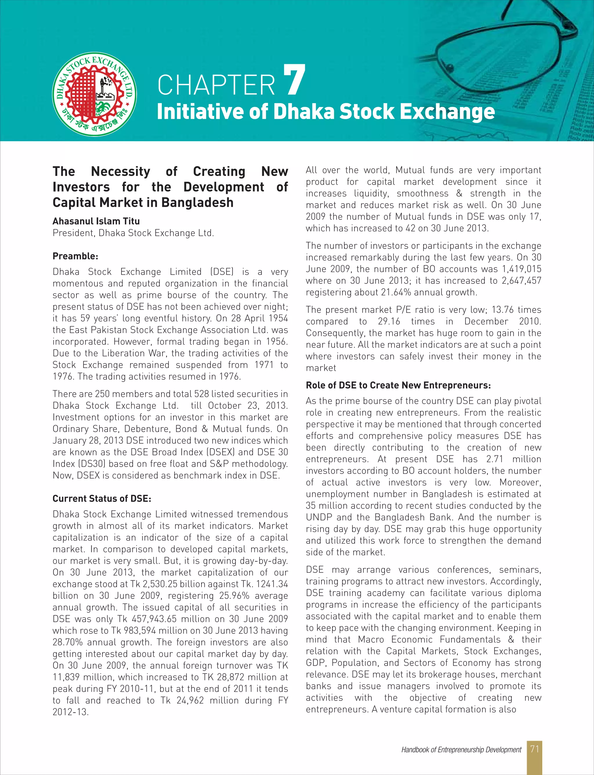 Handbook of Entrepreneurship Development 71
The Necessity of Creating New
Investors for the Development of
Capital Market in Bangladesh
Ahasanul Islam Titu
President, Dhaka Stock Exchange Ltd.
Preamble:
Dhaka Stock Exchange Limited (DSE) is a very
momentous and reputed organization in the financial
sector as well as prime bourse of the country. The
present status of DSE has not been achieved over night;
it has 59 years’ long eventful history. On 28 April 1954
the East Pakistan Stock Exchange Association Ltd. was
incorporated. However, formal trading began in 1956.
Due to the Liberation War, the trading activities of the
Stock Exchange remained suspended from 1971 to
1976. The trading activities resumed in 1976.
There are 250 members and total 528 listed securities in
Dhaka Stock Exchange Ltd. till October 23, 2013.
Investment options for an investor in this market are
Ordinary Share, Debenture, Bond & Mutual funds. On
January 28, 2013 DSE introduced two new indices which
are known as the DSE Broad Index (DSEX) and DSE 30
Index (DS30) based on free float and S&P methodology.
Now, DSEX is considered as benchmark index in DSE.
Current Status of DSE:
Dhaka Stock Exchange Limited witnessed tremendous
growth in almost all of its market indicators. Market
capitalization is an indicator of the size of a capital
market. In comparison to developed capital markets,
our market is very small. But, it is growing day-by-day.
On 30 June 2013, the market capitalization of our
exchange stood at Tk 2,530.25 billion against Tk. 1241.34
billion on 30 June 2009, registering 25.96% average
annual growth. The issued capital of all securities in
DSE was only Tk 457,943.65 million on 30 June 2009
which rose to Tk 983,594 million on 30 June 2013 having
28.70% annual growth. The foreign investors are also
getting interested about our capital market day by day.
On 30 June 2009, the annual foreign turnover was TK
11,839 million, which increased to TK 28,872 million at
peak during FY 2010-11, but at the end of 2011 it tends
to fall and reached to Tk 24,962 million during FY
2012-13.
All over the world, Mutual funds are very important
product for capital market development since it
increases liquidity, smoothness & strength in the
market and reduces market risk as well. On 30 June
2009 the number of Mutual funds in DSE was only 17,
which has increased to 42 on 30 June 2013.
The number of investors or participants in the exchange
increased remarkably during the last few years. On 30
June 2009, the number of BO accounts was 1,419,015
where on 30 June 2013; it has increased to 2,647,457
registering about 21.64% annual growth.
The present market P/E ratio is very low; 13.76 times
compared to 29.16 times in December 2010.
Consequently, the market has huge room to gain in the
near future. All the market indicators are at such a point
where investors can safely invest their money in the
market
Role of DSE to Create New Entrepreneurs:
As the prime bourse of the country DSE can play pivotal
role in creating new entrepreneurs. From the realistic
perspective it may be mentioned that through concerted
efforts and comprehensive policy measures DSE has
been directly contributing to the creation of new
entrepreneurs. At present DSE has 2.71 million
investors according to BO account holders, the number
of actual active investors is very low. Moreover,
unemployment number in Bangladesh is estimated at
35 million according to recent studies conducted by the
UNDP and the Bangladesh Bank. And the number is
rising day by day. DSE may grab this huge opportunity
and utilized this work force to strengthen the demand
side of the market.
DSE may arrange various conferences, seminars,
training programs to attract new investors. Accordingly,
DSE training academy can facilitate various diploma
programs in increase the efficiency of the participants
associated with the capital market and to enable them
to keep pace with the changing environment. Keeping in
mind that Macro Economic Fundamentals & their
relation with the Capital Markets, Stock Exchanges,
GDP, Population, and Sectors of Economy has strong
relevance. DSE may let its brokerage houses, merchant
banks and issue managers involved to promote its
activities with the objective of creating new
entrepreneurs. A venture capital formation is also
CHAPTER 7
Initiative of Dhaka Stock Exchange
D
 