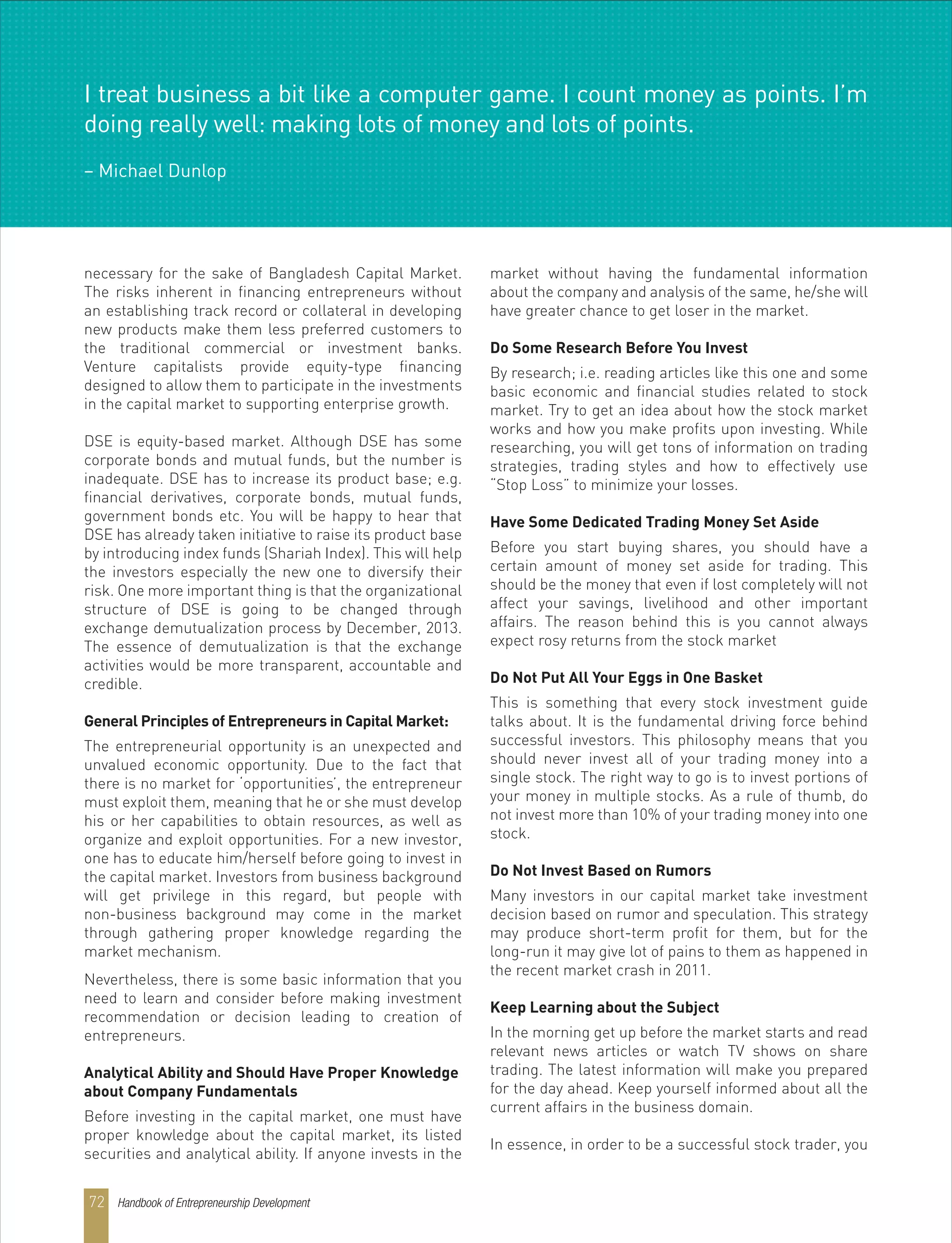 Handbook of Entrepreneurship Development72
necessary for the sake of Bangladesh Capital Market.
The risks inherent in financing entrepreneurs without
an establishing track record or collateral in developing
new products make them less preferred customers to
the traditional commercial or investment banks.
Venture capitalists provide equity-type financing
designed to allow them to participate in the investments
in the capital market to supporting enterprise growth.
DSE is equity-based market. Although DSE has some
corporate bonds and mutual funds, but the number is
inadequate. DSE has to increase its product base; e.g.
financial derivatives, corporate bonds, mutual funds,
government bonds etc. You will be happy to hear that
DSE has already taken initiative to raise its product base
by introducing index funds (Shariah Index). This will help
the investors especially the new one to diversify their
risk. One more important thing is that the organizational
structure of DSE is going to be changed through
exchange demutualization process by December, 2013.
The essence of demutualization is that the exchange
activities would be more transparent, accountable and
credible.
General Principles of Entrepreneurs in Capital Market:
The entrepreneurial opportunity is an unexpected and
unvalued economic opportunity. Due to the fact that
there is no market for ‘opportunities’, the entrepreneur
must exploit them, meaning that he or she must develop
his or her capabilities to obtain resources, as well as
organize and exploit opportunities. For a new investor,
one has to educate him/herself before going to invest in
the capital market. Investors from business background
will get privilege in this regard, but people with
non-business background may come in the market
through gathering proper knowledge regarding the
market mechanism.
Nevertheless, there is some basic information that you
need to learn and consider before making investment
recommendation or decision leading to creation of
entrepreneurs.
Analytical Ability and Should Have Proper Knowledge
about Company Fundamentals
Before investing in the capital market, one must have
proper knowledge about the capital market, its listed
securities and analytical ability. If anyone invests in the
market without having the fundamental information
about the company and analysis of the same, he/she will
have greater chance to get loser in the market.
Do Some Research Before You Invest
By research; i.e. reading articles like this one and some
basic economic and financial studies related to stock
market. Try to get an idea about how the stock market
works and how you make profits upon investing. While
researching, you will get tons of information on trading
strategies, trading styles and how to effectively use
“Stop Loss” to minimize your losses.
Have Some Dedicated Trading Money Set Aside
Before you start buying shares, you should have a
certain amount of money set aside for trading. This
should be the money that even if lost completely will not
affect your savings, livelihood and other important
affairs. The reason behind this is you cannot always
expect rosy returns from the stock market
Do Not Put All Your Eggs in One Basket
This is something that every stock investment guide
talks about. It is the fundamental driving force behind
successful investors. This philosophy means that you
should never invest all of your trading money into a
single stock. The right way to go is to invest portions of
your money in multiple stocks. As a rule of thumb, do
not invest more than 10% of your trading money into one
stock.
Do Not Invest Based on Rumors
Many investors in our capital market take investment
decision based on rumor and speculation. This strategy
may produce short-term profit for them, but for the
long-run it may give lot of pains to them as happened in
the recent market crash in 2011.
Keep Learning about the Subject
In the morning get up before the market starts and read
relevant news articles or watch TV shows on share
trading. The latest information will make you prepared
for the day ahead. Keep yourself informed about all the
current affairs in the business domain.
In essence, in order to be a successful stock trader, you
I treat business a bit like a computer game. I count money as points. I’m
doing really well: making lots of money and lots of points.
– Michael Dunlop
 