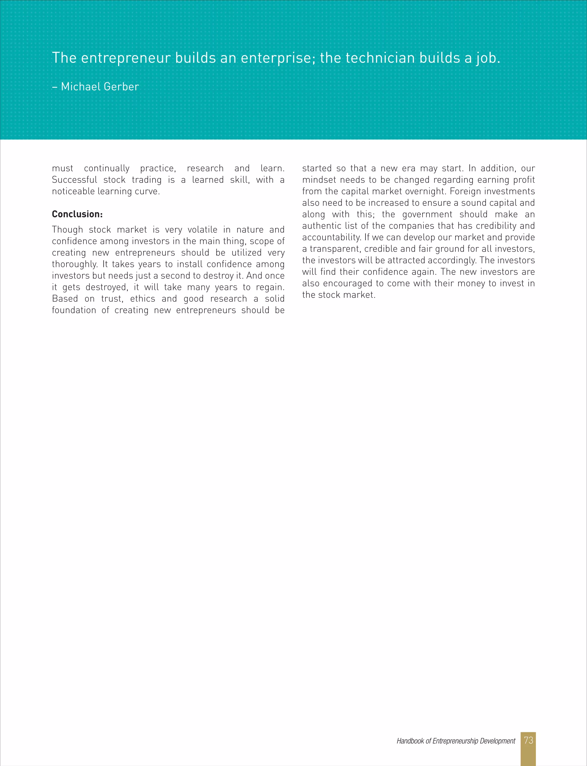 must continually practice, research and learn.
Successful stock trading is a learned skill, with a
noticeable learning curve.
Conclusion:
Though stock market is very volatile in nature and
confidence among investors in the main thing, scope of
creating new entrepreneurs should be utilized very
thoroughly. It takes years to install confidence among
investors but needs just a second to destroy it. And once
it gets destroyed, it will take many years to regain.
Based on trust, ethics and good research a solid
foundation of creating new entrepreneurs should be
started so that a new era may start. In addition, our
mindset needs to be changed regarding earning profit
from the capital market overnight. Foreign investments
also need to be increased to ensure a sound capital and
along with this; the government should make an
authentic list of the companies that has credibility and
accountability. If we can develop our market and provide
a transparent, credible and fair ground for all investors,
the investors will be attracted accordingly. The investors
will find their confidence again. The new investors are
also encouraged to come with their money to invest in
the stock market.
The entrepreneur builds an enterprise; the technician builds a job.
– Michael Gerber
Handbook of Entrepreneurship Development 73
 