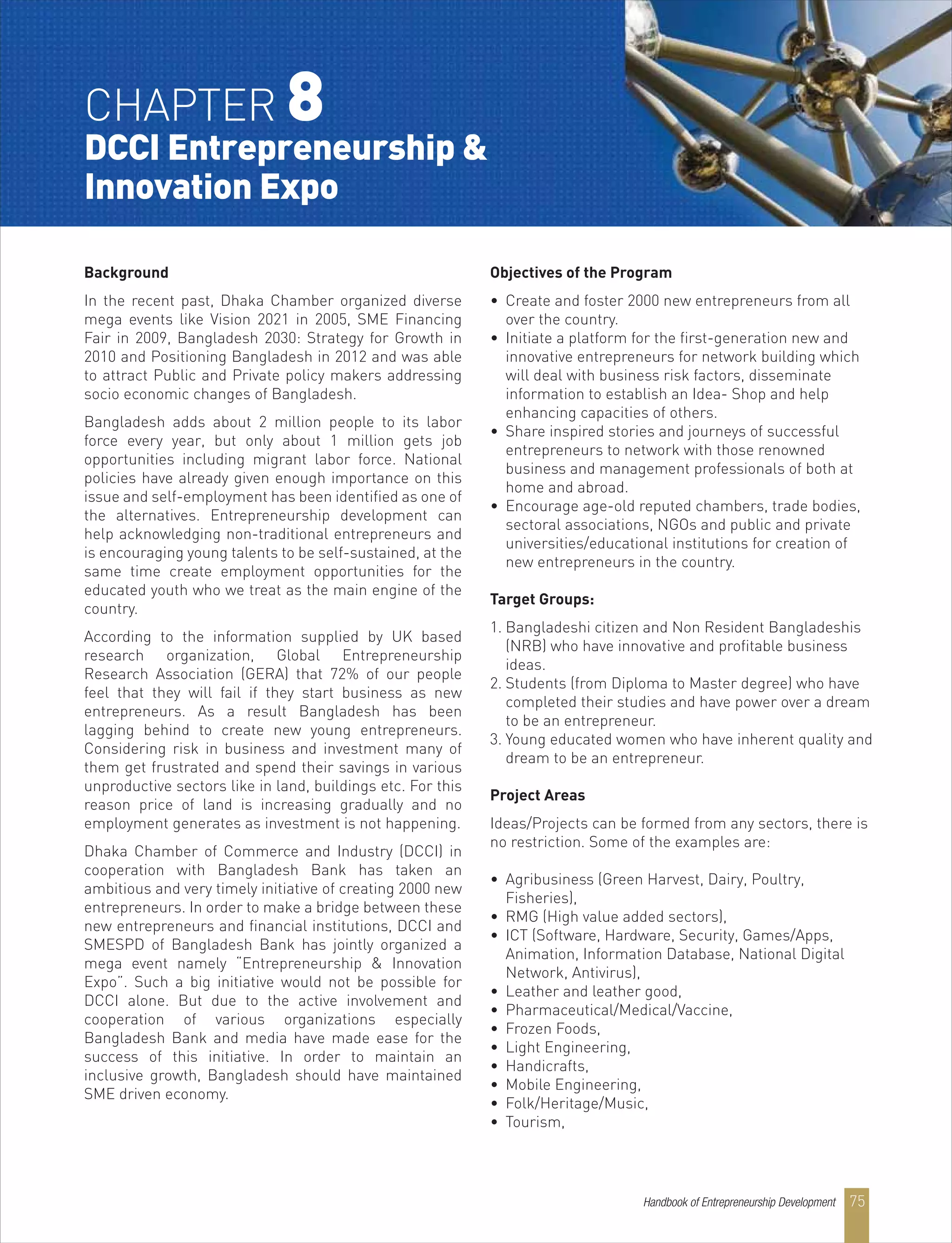 CHAPTER 8
DCCI Entrepreneurship &
Innovation Expo
Background
In the recent past, Dhaka Chamber organized diverse
mega events like Vision 2021 in 2005, SME Financing
Fair in 2009, Bangladesh 2030: Strategy for Growth in
2010 and Positioning Bangladesh in 2012 and was able
to attract Public and Private policy makers addressing
socio economic changes of Bangladesh.
Bangladesh adds about 2 million people to its labor
force every year, but only about 1 million gets job
opportunities including migrant labor force. National
policies have already given enough importance on this
issue and self-employment has been identified as one of
the alternatives. Entrepreneurship development can
help acknowledging non-traditional entrepreneurs and
is encouraging young talents to be self-sustained, at the
same time create employment opportunities for the
educated youth who we treat as the main engine of the
country.
According to the information supplied by UK based
research organization, Global Entrepreneurship
Research Association (GERA) that 72% of our people
feel that they will fail if they start business as new
entrepreneurs. As a result Bangladesh has been
lagging behind to create new young entrepreneurs.
Considering risk in business and investment many of
them get frustrated and spend their savings in various
unproductive sectors like in land, buildings etc. For this
reason price of land is increasing gradually and no
employment generates as investment is not happening.
Dhaka Chamber of Commerce and Industry (DCCI) in
cooperation with Bangladesh Bank has taken an
ambitious and very timely initiative of creating 2000 new
entrepreneurs. In order to make a bridge between these
new entrepreneurs and financial institutions, DCCI and
SMESPD of Bangladesh Bank has jointly organized a
mega event namely “Entrepreneurship & Innovation
Expo”. Such a big initiative would not be possible for
DCCI alone. But due to the active involvement and
cooperation of various organizations especially
Bangladesh Bank and media have made ease for the
success of this initiative. In order to maintain an
inclusive growth, Bangladesh should have maintained
SME driven economy.
Objectives of the Program
• Create and foster 2000 new entrepreneurs from all
over the country.
• Initiate a platform for the first-generation new and
innovative entrepreneurs for network building which
will deal with business risk factors, disseminate
information to establish an Idea- Shop and help
enhancing capacities of others.
• Share inspired stories and journeys of successful
entrepreneurs to network with those renowned
business and management professionals of both at
home and abroad.
• Encourage age-old reputed chambers, trade bodies,
sectoral associations, NGOs and public and private
universities/educational institutions for creation of
new entrepreneurs in the country.
Target Groups:
1. Bangladeshi citizen and Non Resident Bangladeshis
(NRB) who have innovative and profitable business
ideas.
2. Students (from Diploma to Master degree) who have
completed their studies and have power over a dream
to be an entrepreneur.
3. Young educated women who have inherent quality and
dream to be an entrepreneur.
Project Areas
Ideas/Projects can be formed from any sectors, there is
no restriction. Some of the examples are:
• Agribusiness (Green Harvest, Dairy, Poultry,
Fisheries),
• RMG (High value added sectors),
• ICT (Software, Hardware, Security, Games/Apps,
Animation, Information Database, National Digital
Network, Antivirus),
• Leather and leather good,
• Pharmaceutical/Medical/Vaccine,
• Frozen Foods,
• Light Engineering,
• Handicrafts,
• Mobile Engineering,
• Folk/Heritage/Music,
• Tourism,
Handbook of Entrepreneurship Development 75
 