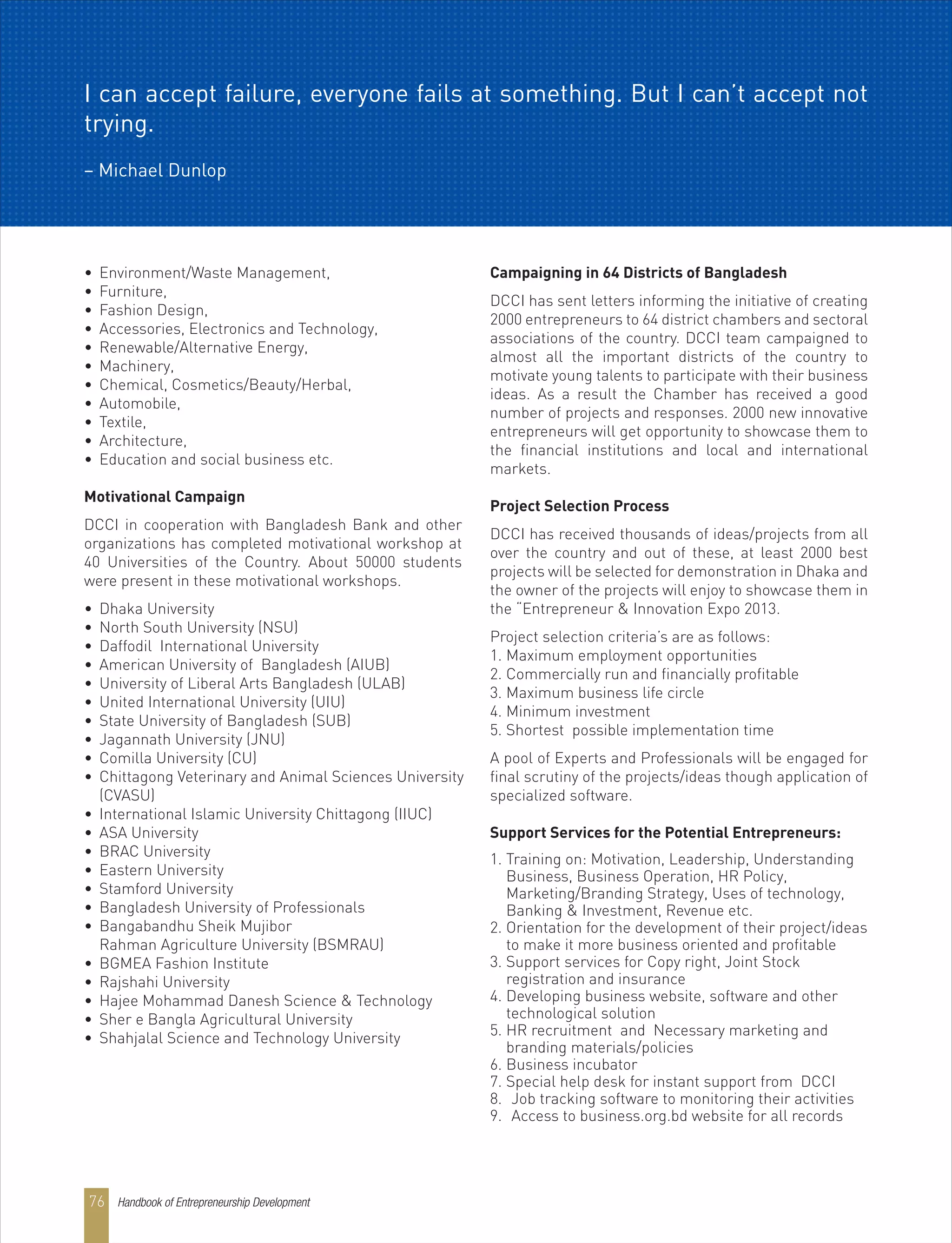 • Environment/Waste Management,
• Furniture,
• Fashion Design,
• Accessories, Electronics and Technology,
• Renewable/Alternative Energy,
• Machinery,
• Chemical, Cosmetics/Beauty/Herbal,
• Automobile,
• Textile,
• Architecture,
• Education and social business etc.
Motivational Campaign
DCCI in cooperation with Bangladesh Bank and other
organizations has completed motivational workshop at
40 Universities of the Country. About 50000 students
were present in these motivational workshops.
• Dhaka University
• North South University (NSU)
• Daffodil International University
• American University of Bangladesh (AIUB)
• University of Liberal Arts Bangladesh (ULAB)
• United International University (UIU)
• State University of Bangladesh (SUB)
• Jagannath University (JNU)
• Comilla University (CU)
• Chittagong Veterinary and Animal Sciences University
(CVASU)
• International Islamic University Chittagong (IIUC)
• ASA University
• BRAC University
• Eastern University
• Stamford University
• Bangladesh University of Professionals
• Bangabandhu Sheik Mujibor
Rahman Agriculture University (BSMRAU)
• BGMEA Fashion Institute
• Rajshahi University
• Hajee Mohammad Danesh Science & Technology
• Sher e Bangla Agricultural University
• Shahjalal Science and Technology University
Campaigning in 64 Districts of Bangladesh
DCCI has sent letters informing the initiative of creating
2000 entrepreneurs to 64 district chambers and sectoral
associations of the country. DCCI team campaigned to
almost all the important districts of the country to
motivate young talents to participate with their business
ideas. As a result the Chamber has received a good
number of projects and responses. 2000 new innovative
entrepreneurs will get opportunity to showcase them to
the financial institutions and local and international
markets.
Project Selection Process
DCCI has received thousands of ideas/projects from all
over the country and out of these, at least 2000 best
projects will be selected for demonstration in Dhaka and
the owner of the projects will enjoy to showcase them in
the “Entrepreneur & Innovation Expo 2013.
Project selection criteria’s are as follows:
1. Maximum employment opportunities
2. Commercially run and financially profitable
3. Maximum business life circle
4. Minimum investment
5. Shortest possible implementation time
A pool of Experts and Professionals will be engaged for
final scrutiny of the projects/ideas though application of
specialized software.
Support Services for the Potential Entrepreneurs:
1. Training on: Motivation, Leadership, Understanding
Business, Business Operation, HR Policy,
Marketing/Branding Strategy, Uses of technology,
Banking & Investment, Revenue etc.
2. Orientation for the development of their project/ideas
to make it more business oriented and profitable
3. Support services for Copy right, Joint Stock
registration and insurance
4. Developing business website, software and other
technological solution
5. HR recruitment and Necessary marketing and
branding materials/policies
6. Business incubator
7. Special help desk for instant support from DCCI
8. Job tracking software to monitoring their activities
9. Access to business.org.bd website for all records
I can accept failure, everyone fails at something. But I can’t accept not
trying.
– Michael Dunlop
Handbook of Entrepreneurship Development76
 
