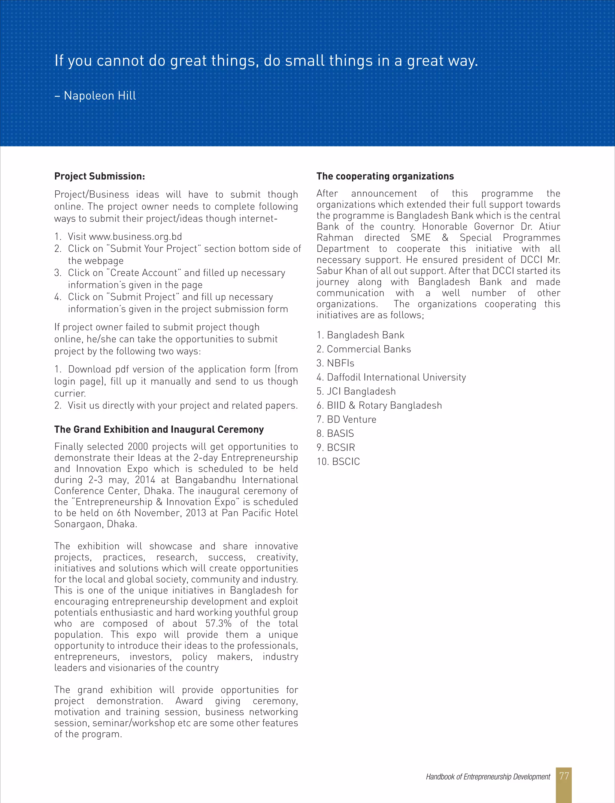 Project Submission:
Project/Business ideas will have to submit though
online. The project owner needs to complete following
ways to submit their project/ideas though internet-
1. Visit www.business.org.bd
2. Click on “Submit Your Project” section bottom side of
the webpage
3. Click on “Create Account” and filled up necessary
information’s given in the page
4. Click on “Submit Project” and fill up necessary
information’s given in the project submission form
If project owner failed to submit project though
online, he/she can take the opportunities to submit
project by the following two ways:
1. Download pdf version of the application form (from
login page), fill up it manually and send to us though
currier.
2. Visit us directly with your project and related papers.
The Grand Exhibition and Inaugural Ceremony
Finally selected 2000 projects will get opportunities to
demonstrate their Ideas at the 2-day Entrepreneurship
and Innovation Expo which is scheduled to be held
during 2-3 may, 2014 at Bangabandhu International
Conference Center, Dhaka. The inaugural ceremony of
the “Entrepreneurship & Innovation Expo” is scheduled
to be held on 6th November, 2013 at Pan Pacific Hotel
Sonargaon, Dhaka.
The exhibition will showcase and share innovative
projects, practices, research, success, creativity,
initiatives and solutions which will create opportunities
for the local and global society, community and industry.
This is one of the unique initiatives in Bangladesh for
encouraging entrepreneurship development and exploit
potentials enthusiastic and hard working youthful group
who are composed of about 57.3% of the total
population. This expo will provide them a unique
opportunity to introduce their ideas to the professionals,
entrepreneurs, investors, policy makers, industry
leaders and visionaries of the country
The grand exhibition will provide opportunities for
project demonstration. Award giving ceremony,
motivation and training session, business networking
session, seminar/workshop etc are some other features
of the program.
The cooperating organizations
After announcement of this programme the
organizations which extended their full support towards
the programme is Bangladesh Bank which is the central
Bank of the country. Honorable Governor Dr. Atiur
Rahman directed SME & Special Programmes
Department to cooperate this initiative with all
necessary support. He ensured president of DCCI Mr.
Sabur Khan of all out support. After that DCCI started its
journey along with Bangladesh Bank and made
communication with a well number of other
organizations. The organizations cooperating this
initiatives are as follows;
1. Bangladesh Bank
2. Commercial Banks
3. NBFIs
4. Daffodil International University
5. JCI Bangladesh
6. BIID & Rotary Bangladesh
7. BD Venture
8. BASIS
9. BCSIR
10. BSCIC
If you cannot do great things, do small things in a great way.
– Napoleon Hill
Handbook of Entrepreneurship Development 77
 