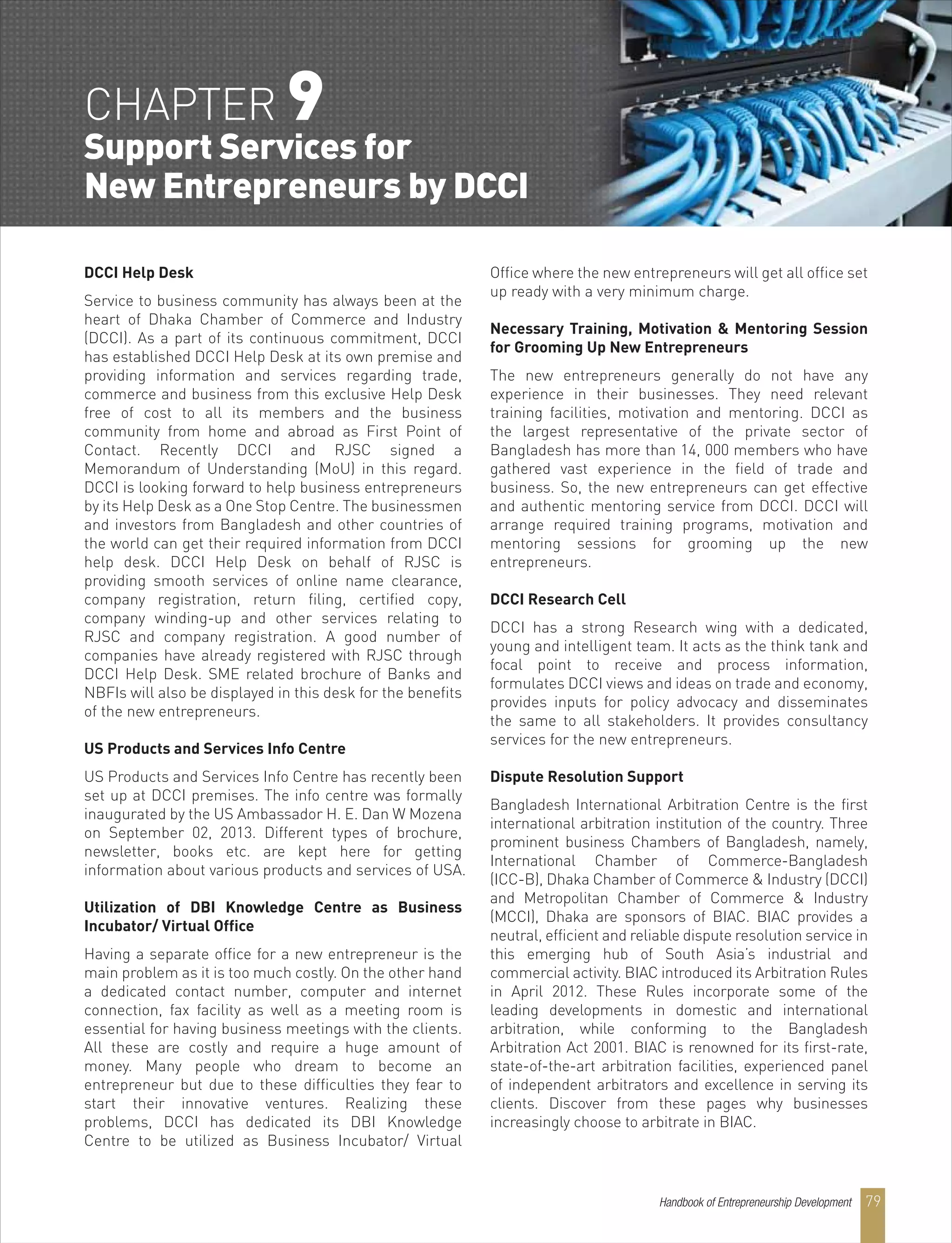 Handbook of Entrepreneurship Development 79
DCCI Help Desk
Service to business community has always been at the
heart of Dhaka Chamber of Commerce and Industry
(DCCI). As a part of its continuous commitment, DCCI
has established DCCI Help Desk at its own premise and
providing information and services regarding trade,
commerce and business from this exclusive Help Desk
free of cost to all its members and the business
community from home and abroad as First Point of
Contact. Recently DCCI and RJSC signed a
Memorandum of Understanding (MoU) in this regard.
DCCI is looking forward to help business entrepreneurs
by its Help Desk as a One Stop Centre. The businessmen
and investors from Bangladesh and other countries of
the world can get their required information from DCCI
help desk. DCCI Help Desk on behalf of RJSC is
providing smooth services of online name clearance,
company registration, return filing, certified copy,
company winding-up and other services relating to
RJSC and company registration. A good number of
companies have already registered with RJSC through
DCCI Help Desk. SME related brochure of Banks and
NBFIs will also be displayed in this desk for the benefits
of the new entrepreneurs.
US Products and Services Info Centre
US Products and Services Info Centre has recently been
set up at DCCI premises. The info centre was formally
inaugurated by the US Ambassador H. E. Dan W Mozena
on September 02, 2013. Different types of brochure,
newsletter, books etc. are kept here for getting
information about various products and services of USA.
Utilization of DBI Knowledge Centre as Business
Incubator/ Virtual Office
Having a separate office for a new entrepreneur is the
main problem as it is too much costly. On the other hand
a dedicated contact number, computer and internet
connection, fax facility as well as a meeting room is
essential for having business meetings with the clients.
All these are costly and require a huge amount of
money. Many people who dream to become an
entrepreneur but due to these difficulties they fear to
start their innovative ventures. Realizing these
problems, DCCI has dedicated its DBI Knowledge
Centre to be utilized as Business Incubator/ Virtual
Office where the new entrepreneurs will get all office set
up ready with a very minimum charge.
Necessary Training, Motivation & Mentoring Session
for Grooming Up New Entrepreneurs
The new entrepreneurs generally do not have any
experience in their businesses. They need relevant
training facilities, motivation and mentoring. DCCI as
the largest representative of the private sector of
Bangladesh has more than 14, 000 members who have
gathered vast experience in the field of trade and
business. So, the new entrepreneurs can get effective
and authentic mentoring service from DCCI. DCCI will
arrange required training programs, motivation and
mentoring sessions for grooming up the new
entrepreneurs.
DCCI Research Cell
DCCI has a strong Research wing with a dedicated,
young and intelligent team. It acts as the think tank and
focal point to receive and process information,
formulates DCCI views and ideas on trade and economy,
provides inputs for policy advocacy and disseminates
the same to all stakeholders. It provides consultancy
services for the new entrepreneurs.
Dispute Resolution Support
Bangladesh International Arbitration Centre is the first
international arbitration institution of the country. Three
prominent business Chambers of Bangladesh, namely,
International Chamber of Commerce-Bangladesh
(ICC-B), Dhaka Chamber of Commerce & Industry (DCCI)
and Metropolitan Chamber of Commerce & Industry
(MCCI), Dhaka are sponsors of BIAC. BIAC provides a
neutral, efficient and reliable dispute resolution service in
this emerging hub of South Asia’s industrial and
commercial activity. BIAC introduced its Arbitration Rules
in April 2012. These Rules incorporate some of the
leading developments in domestic and international
arbitration, while conforming to the Bangladesh
Arbitration Act 2001. BIAC is renowned for its first-rate,
state-of-the-art arbitration facilities, experienced panel
of independent arbitrators and excellence in serving its
clients. Discover from these pages why businesses
increasingly choose to arbitrate in BIAC.
CHAPTER 9
Support Services for
New Entrepreneurs by DCCI
 