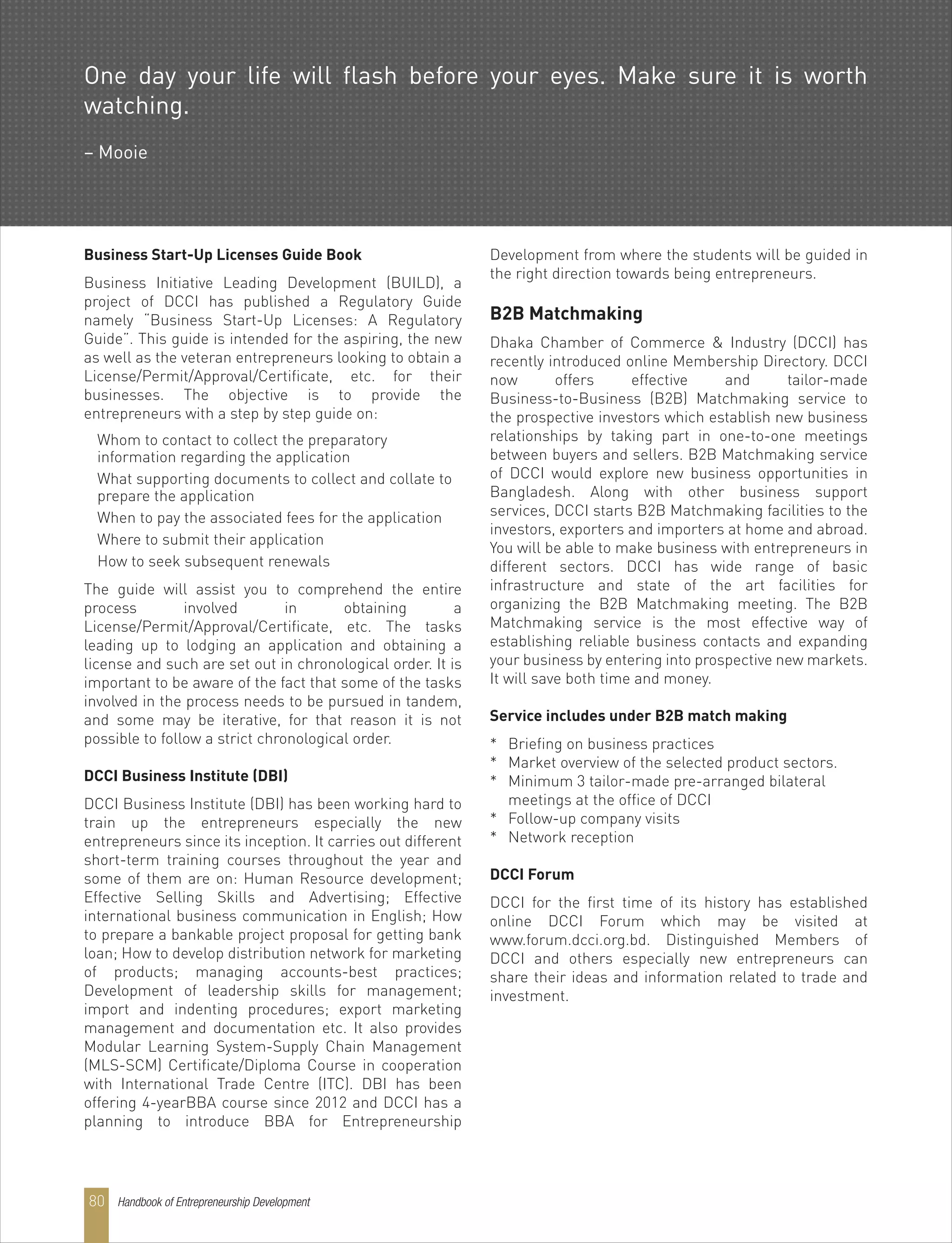 Handbook of Entrepreneurship Development80
Business Start-Up Licenses Guide Book
Business Initiative Leading Development (BUILD), a
project of DCCI has published a Regulatory Guide
namely “Business Start-Up Licenses: A Regulatory
Guide”. This guide is intended for the aspiring, the new
as well as the veteran entrepreneurs looking to obtain a
License/Permit/Approval/Certificate, etc. for their
businesses. The objective is to provide the
entrepreneurs with a step by step guide on:
Whom to contact to collect the preparatory
information regarding the application
What supporting documents to collect and collate to
prepare the application
When to pay the associated fees for the application
Where to submit their application
How to seek subsequent renewals
The guide will assist you to comprehend the entire
process involved in obtaining a
License/Permit/Approval/Certificate, etc. The tasks
leading up to lodging an application and obtaining a
license and such are set out in chronological order. It is
important to be aware of the fact that some of the tasks
involved in the process needs to be pursued in tandem,
and some may be iterative, for that reason it is not
possible to follow a strict chronological order.
DCCI Business Institute (DBI)
DCCI Business Institute (DBI) has been working hard to
train up the entrepreneurs especially the new
entrepreneurs since its inception. It carries out different
short-term training courses throughout the year and
some of them are on: Human Resource development;
Effective Selling Skills and Advertising; Effective
international business communication in English; How
to prepare a bankable project proposal for getting bank
loan; How to develop distribution network for marketing
of products; managing accounts-best practices;
Development of leadership skills for management;
import and indenting procedures; export marketing
management and documentation etc. It also provides
Modular Learning System-Supply Chain Management
(MLS-SCM) Certificate/Diploma Course in cooperation
with International Trade Centre (ITC). DBI has been
offering 4-yearBBA course since 2012 and DCCI has a
planning to introduce BBA for Entrepreneurship
Development from where the students will be guided in
the right direction towards being entrepreneurs.
B2B Matchmaking
Dhaka Chamber of Commerce & Industry (DCCI) has
recently introduced online Membership Directory. DCCI
now offers effective and tailor-made
Business-to-Business (B2B) Matchmaking service to
the prospective investors which establish new business
relationships by taking part in one-to-one meetings
between buyers and sellers. B2B Matchmaking service
of DCCI would explore new business opportunities in
Bangladesh. Along with other business support
services, DCCI starts B2B Matchmaking facilities to the
investors, exporters and importers at home and abroad.
You will be able to make business with entrepreneurs in
different sectors. DCCI has wide range of basic
infrastructure and state of the art facilities for
organizing the B2B Matchmaking meeting. The B2B
Matchmaking service is the most effective way of
establishing reliable business contacts and expanding
your business by entering into prospective new markets.
It will save both time and money.
Service includes under B2B match making
* Briefing on business practices
* Market overview of the selected product sectors.
* Minimum 3 tailor-made pre-arranged bilateral
meetings at the office of DCCI
* Follow-up company visits
* Network reception
DCCI Forum
DCCI for the first time of its history has established
online DCCI Forum which may be visited at
www.forum.dcci.org.bd. Distinguished Members of
DCCI and others especially new entrepreneurs can
share their ideas and information related to trade and
investment.
One day your life will flash before your eyes. Make sure it is worth
watching.
– Mooie
 