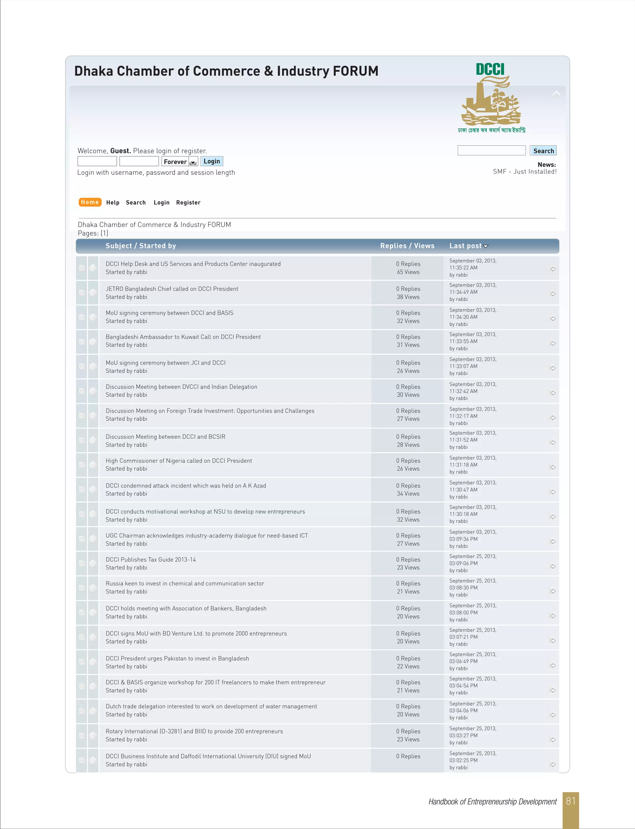 Dhaka Chamber of Commerce & Industry FORUM
Welcome, Guest. Please login of register.
Forever Login
Search
News:
SMF - Just Installed!Login with username, password and session length
Dhaka Chamber of Commerce & Industry FORUM
Pages: [1]
Help Search Login Register
Subject / Started by Replies / Views Last post
Home
DCCI Help Desk and US Services and Products Center inaugurated 0 Replies
Started by rabbi 65 Views
JETRO Bangladesh Chief called on DCCI President 0 Replies
Started by rabbi 38 Views
MoU signing ceremony between DCCI and BASIS 0 Replies
Started by rabbi 32 Views
Bangladeshi Ambassador to Kuwait Call on DCCI President 0 Replies
Started by rabbi 31 Views
MoU signing ceremony between JCI and DCCI 0 Replies
Started by rabbi 26 Views
Discussion Meeting between DVCCI and Indian Delegation 0 Replies
Started by rabbi 30 Views
Discussion Meeting on Foreign Trade Investment: Opportunities and Challenges 0 Replies
Started by rabbi 27 Views
Discussion Meeting between DCCI and BCSIR 0 Replies
Started by rabbi 28 Views
High Commissioner of Nigeria called on DCCI President 0 Replies
Started by rabbi 26 Views
DCCI condemned attack incident which was held on A K Azad 0 Replies
Started by rabbi 34 Views
DCCI conducts motivational workshop at NSU to develop new entrepreneurs 0 Replies
Started by rabbi 32 Views
UGC Chairman acknowledges industry-academy dialogue for need-based ICT 0 Replies
Started by rabbi 27 Views
DCCI Publishes Tax Guide 2013-14 0 Replies
Started by rabbi 23 Views
Russia keen to invest in chemical and communication sector 0 Replies
Started by rabbi 21 Views
DCCI holds meeting with Association of Bankers, Bangladesh 0 Replies
Started by rabbi 20 Views
DCCI signs MoU with BD Venture Ltd. to promote 2000 entrepreneurs 0 Replies
Started by rabbi 20 Views
DCCI President urges Pakistan to invest in Bangladesh 0 Replies
Started by rabbi 22 Views
DCCI & BASIS organize workshop for 200 IT freelancers to make them entrepreneur 0 Replies
Started by rabbi 21 Views
Dutch trade delegation interested to work on development of water management 0 Replies
Started by rabbi 20 Views
Rotary International (D-3281) and BIID to provide 200 entrepreneurs 0 Replies
Started by rabbi 23 Views
DCCI Business Institute and Daffodil International University (DIU) signed MoU 0 Replies
Started by rabbi
September 03, 2013,
11:35:22 AM
by rabbi
September 03, 2013,
11:34:49 AM
by rabbi
September 03, 2013,
11:34:30 AM
by rabbi
September 03, 2013,
11:33:55 AM
by rabbi
September 03, 2013,
11:33:07 AM
by rabbi
September 03, 2013,
11:32:42 AM
by rabbi
September 03, 2013,
11:32:17 AM
by rabbi
September 03, 2013,
11:31:52 AM
by rabbi
September 03, 2013,
11:31:18 AM
by rabbi
September 03, 2013,
11:30:47 AM
by rabbi
September 03, 2013,
11:30:18 AM
by rabbi
September 03, 2013,
03:09:36 PM
by rabbi
September 25, 2013,
03:09:06 PM
by rabbi
September 25, 2013,
03:08:30 PM
by rabbi
September 25, 2013,
03:08:00 PM
by rabbi
September 25, 2013,
03:07:21 PM
by rabbi
September 25, 2013,
03:06:49 PM
by rabbi
September 25, 2013,
03:04:54 PM
by rabbi
September 25, 2013,
03:04:06 PM
by rabbi
September 25, 2013,
03:03:27 PM
by rabbi
September 25, 2013,
03:02:25 PM
by rabbi
Handbook of Entrepreneurship Development 81
 