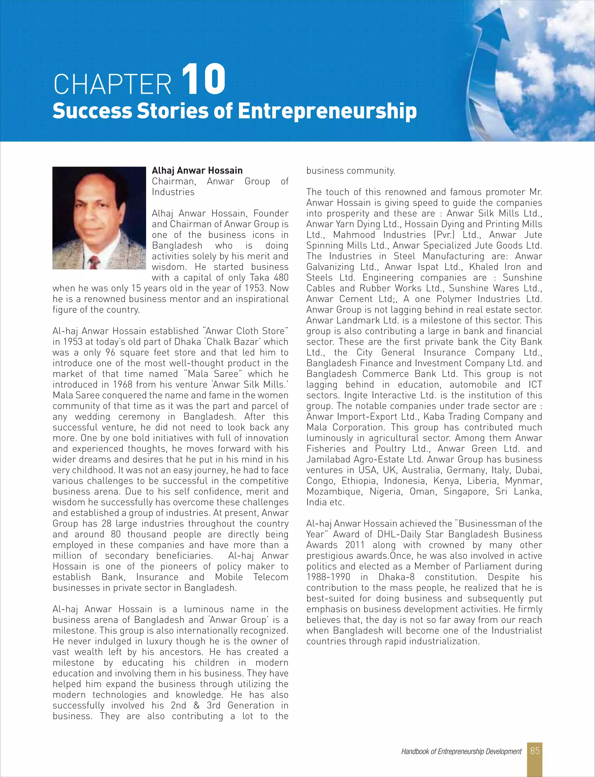 Alhaj Anwar Hossain
Chairman, Anwar Group of
Industries
Alhaj Anwar Hossain, Founder
and Chairman of Anwar Group is
one of the business icons in
Bangladesh who is doing
activities solely by his merit and
wisdom. He started business
with a capital of only Taka 480
when he was only 15 years old in the year of 1953. Now
he is a renowned business mentor and an inspirational
figure of the country.
Al-haj Anwar Hossain established “Anwar Cloth Store”
in 1953 at today’s old part of Dhaka ‘Chalk Bazar’ which
was a only 96 square feet store and that led him to
introduce one of the most well-thought product in the
market of that time named “Mala Saree” which he
introduced in 1968 from his venture ‘Anwar Silk Mills.’
Mala Saree conquered the name and fame in the women
community of that time as it was the part and parcel of
any wedding ceremony in Bangladesh. After this
successful venture, he did not need to look back any
more. One by one bold initiatives with full of innovation
and experienced thoughts, he moves forward with his
wider dreams and desires that he put in his mind in his
very childhood. It was not an easy journey, he had to face
various challenges to be successful in the competitive
business arena. Due to his self confidence, merit and
wisdom he successfully has overcome these challenges
and established a group of industries. At present, Anwar
Group has 28 large industries throughout the country
and around 80 thousand people are directly being
employed in these companies and have more than a
million of secondary beneficiaries. Al-haj Anwar
Hossain is one of the pioneers of policy maker to
establish Bank, Insurance and Mobile Telecom
businesses in private sector in Bangladesh.
Al-haj Anwar Hossain is a luminous name in the
business arena of Bangladesh and ‘Anwar Group’ is a
milestone. This group is also internationally recognized.
He never indulged in luxury though he is the owner of
vast wealth left by his ancestors. He has created a
milestone by educating his children in modern
education and involving them in his business. They have
helped him expand the business through utilizing the
modern technologies and knowledge. He has also
successfully involved his 2nd & 3rd Generation in
business. They are also contributing a lot to the
business community.
The touch of this renowned and famous promoter Mr.
Anwar Hossain is giving speed to guide the companies
into prosperity and these are : Anwar Silk Mills Ltd.,
Anwar Yarn Dying Ltd., Hossain Dying and Printing Mills
Ltd., Mahmood Industries (Pvr.) Ltd., Anwar Jute
Spinning Mills Ltd., Anwar Specialized Jute Goods Ltd.
The Industries in Steel Manufacturing are: Anwar
Galvanizing Ltd., Anwar Ispat Ltd., Khaled Iron and
Steels Ltd. Engineering companies are : Sunshine
Cables and Rubber Works Ltd., Sunshine Wares Ltd.,
Anwar Cement Ltd;, A one Polymer Industries Ltd.
Anwar Group is not lagging behind in real estate sector.
Anwar Landmark Ltd. is a milestone of this sector. This
group is also contributing a large in bank and financial
sector. These are the first private bank the City Bank
Ltd., the City General Insurance Company Ltd.,
Bangladesh Finance and Investment Company Ltd. and
Bangladesh Commerce Bank Ltd. This group is not
lagging behind in education, automobile and ICT
sectors. Ingite Interactive Ltd. is the institution of this
group. The notable companies under trade sector are :
Anwar Import-Export Ltd., Kaba Trading Company and
Mala Corporation. This group has contributed much
luminously in agricultural sector. Among them Anwar
Fisheries and Poultry Ltd., Anwar Green Ltd. and
Jamilabad Agro-Estate Ltd. Anwar Group has business
ventures in USA, UK, Australia, Germany, Italy, Dubai,
Congo, Ethiopia, Indonesia, Kenya, Liberia, Mynmar,
Mozambique, Nigeria, Oman, Singapore, Sri Lanka,
India etc.
Al-haj Anwar Hossain achieved the “Businessman of the
Year” Award of DHL-Daily Star Bangladesh Business
Awards 2011 along with crowned by many other
prestigious awards.Once, he was also involved in active
politics and elected as a Member of Parliament during
1988-1990 in Dhaka-8 constitution. Despite his
contribution to the mass people, he realized that he is
best-suited for doing business and subsequently put
emphasis on business development activities. He firmly
believes that, the day is not so far away from our reach
when Bangladesh will become one of the Industrialist
countries through rapid industrialization.
CHAPTER 10
Success Stories of Entrepreneurship
Handbook of Entrepreneurship Development 85
 