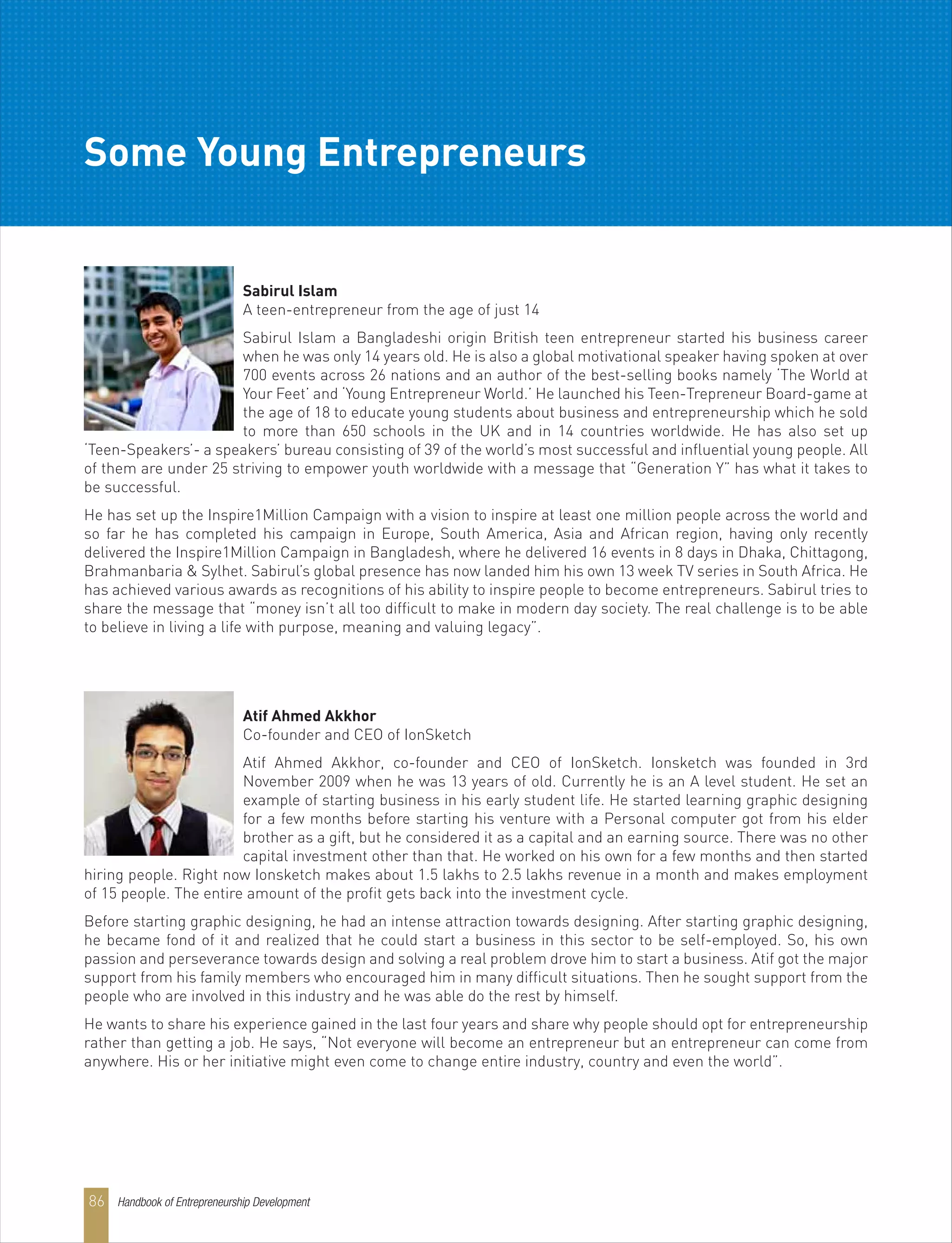 Handbook of Entrepreneurship Development86
Some Young Entrepreneurs
Atif Ahmed Akkhor
Co-founder and CEO of IonSketch
Atif Ahmed Akkhor, co-founder and CEO of IonSketch. Ionsketch was founded in 3rd
November 2009 when he was 13 years of old. Currently he is an A level student. He set an
example of starting business in his early student life. He started learning graphic designing
for a few months before starting his venture with a Personal computer got from his elder
brother as a gift, but he considered it as a capital and an earning source. There was no other
capital investment other than that. He worked on his own for a few months and then started
hiring people. Right now Ionsketch makes about 1.5 lakhs to 2.5 lakhs revenue in a month and makes employment
of 15 people. The entire amount of the profit gets back into the investment cycle.
Before starting graphic designing, he had an intense attraction towards designing. After starting graphic designing,
he became fond of it and realized that he could start a business in this sector to be self-employed. So, his own
passion and perseverance towards design and solving a real problem drove him to start a business. Atif got the major
support from his family members who encouraged him in many difficult situations. Then he sought support from the
people who are involved in this industry and he was able do the rest by himself.
He wants to share his experience gained in the last four years and share why people should opt for entrepreneurship
rather than getting a job. He says, “Not everyone will become an entrepreneur but an entrepreneur can come from
anywhere. His or her initiative might even come to change entire industry, country and even the world”.
Sabirul Islam
A teen-entrepreneur from the age of just 14
Sabirul Islam a Bangladeshi origin British teen entrepreneur started his business career
when he was only 14 years old. He is also a global motivational speaker having spoken at over
700 events across 26 nations and an author of the best-selling books namely ‘The World at
Your Feet’ and ‘Young Entrepreneur World.’ He launched his Teen-Trepreneur Board-game at
the age of 18 to educate young students about business and entrepreneurship which he sold
to more than 650 schools in the UK and in 14 countries worldwide. He has also set up
‘Teen-Speakers’- a speakers’ bureau consisting of 39 of the world’s most successful and influential young people. All
of them are under 25 striving to empower youth worldwide with a message that “Generation Y” has what it takes to
be successful.
He has set up the Inspire1Million Campaign with a vision to inspire at least one million people across the world and
so far he has completed his campaign in Europe, South America, Asia and African region, having only recently
delivered the Inspire1Million Campaign in Bangladesh, where he delivered 16 events in 8 days in Dhaka, Chittagong,
Brahmanbaria & Sylhet. Sabirul’s global presence has now landed him his own 13 week TV series in South Africa. He
has achieved various awards as recognitions of his ability to inspire people to become entrepreneurs. Sabirul tries to
share the message that “money isn’t all too difficult to make in modern day society. The real challenge is to be able
to believe in living a life with purpose, meaning and valuing legacy”.
 