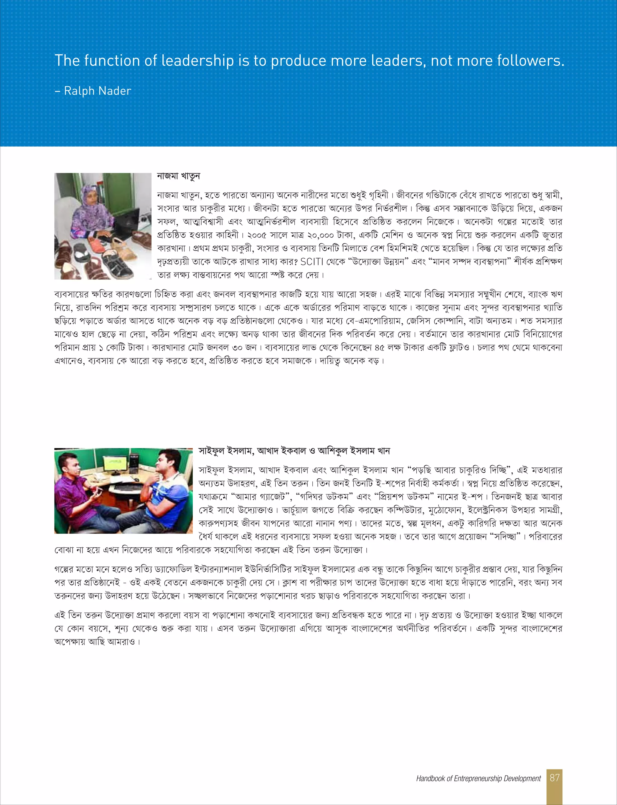 bvRgv LvZzb
bvRgv LvZzb, n‡Z cvi‡Zv Ab¨vb¨ A‡bK bvix‡`i g‡Zv ïayB M„wnbx| Rxe‡bi MwÛUv‡K †eu‡a ivL‡Z cvi‡Zv ïay ¯^vgx,
msmvi Avi PvKzixi g‡a¨| RxebUv n‡Z cvi‡Zv A‡b¨i Dci wbf©ikxj| wKš‘ Gme m¤¢vebv‡K Dwo‡q w`‡q, GKRb
mdj, AvZ¥wek¦vmx Ges AvZ¥wbf©ikxj e¨emvqx wn‡m‡e cÖwZwôZ Ki‡jb wb‡R‡K| A‡bKUv M‡íi g‡ZvB Zvi
cÖwZwôZ nIqvi Kvwnbx| 2005 mv‡j gvÎ 20,000 UvKv, GKwU †gwkb I A‡bK ¯^cœ wb‡q ïiæ Ki‡jb GKwU RyZvi
KviLvbv| cÖ_g cÖ_g PvKzix, msmvi I e¨emvq wZbwU wgjv‡Z †ek wngwkgB †L‡Z n‡qwQj| wKš‘ †h Zvi j‡ÿ¨i cÖwZ
`„pcÖZ¨qx Zv‡K AvU‡K ivLvi mva¨ Kvi? SCITI †_‡K ÒD‡`¨v³v DbœqbÓ Ges Ògvbe m¤ú` e¨e¯’vcbvÓ kxl©K cÖwkÿY
Zvi jÿ¨ ev¯Íevq‡bi c_ Av‡iv ¯úó K‡i †`q|
e¨emv‡qi ÿwZi KviY¸‡jv wPwýZ Kiv Ges Rbej e¨e¯’vcbvi KvRwU n‡q hvq Av‡iv mnR| GiB gv‡S wewfbœ mgm¨vi m¤§yLxb †k‡l, e¨vsK FY
wb‡q, ivZw`b cwikªg K‡i e¨emvq m¤úªmviY Pj‡Z _v‡K| G‡K G‡K AW©v‡ii cwigvY evo‡Z _v‡K| Kv‡Ri mybvg Ges my›`i e¨e¯’vcbvi L¨vwZ
Qwo‡q cov‡Z AW©vi Avm‡Z _v‡K A‡bK eo eo cÖwZôvb¸‡jv †_‡KI| hvi g‡a¨ †e-Gg‡cvwiqvg, †Rwmm †Kv¤úvwb, evUv Ab¨Zg| kZ mgm¨vi
gv‡SI nvj †Q‡o bv †`qv, KwVb cwikªg Ges j‡ÿ¨ Abo _vKv Zvi Rxe‡bi w`K cwieZ©b K‡i †`q| eZ©gv‡b Zvi KviLvbvi †gvU wewb‡qv‡Mi
cwigvb cÖvq 1 †KvwU UvKv| KviLvbvi †gvU Rbej 30 Rb| e¨emv‡qi jvf †_‡K wK‡b‡Qb 45 jÿ UvKvi GKwU d¬vUI| Pjvi c_ †_‡g _vK‡ebv
GLv‡bI, e¨emvq †K Av‡iv eo Ki‡Z n‡e, cÖwZwôZ Ki‡Z n‡e mgvR‡K| `vwqZ¡ A‡bK eo|
mvBdzj Bmjvg, AvLv` BKevj I AvwkKzj Bmjvg Lvb
mvBdzj Bmjvg, AvLv` BKevj Ges AvwkKzj Bmjvg Lvb ÒcowQ Avevi PvKzwiI w`w”QÓ, GB gZavivi
Ab¨Zg D`vniY, GB wZb Ziæb| wZb RbB wZbwU B-k‡ci wbe©vnx Kg©KZ©v| ¯^cœ wb‡q cÖwZwôZ K‡i‡Qb,
h_vµ‡g ÒAvgvi M¨v‡RUÓ, ÒMw`Ni WUKgÓ Ges ÒwcÖqkc WUKgÓ bv‡gi B-kc| wZbRbB QvÎ Avevi
†mB mv‡_ D‡`¨v³vI| fvP©yqvj RM‡Z wewµ Ki‡Qb Kw¤úDUvi, gy‡Vv‡dvb, B‡j±ªwbKm Dcnvi mvgMÖx,
KviæcY¨mn Rxeb hvc‡bi Av‡iv bvbvb cY¨| Zv‡`i g‡Z, ¯^í g~jab, GKUz KvwiMwi `ÿZv Avi A‡bK
ˆah© _vK‡j GB ai‡bi e¨emv‡q mdj nIqv A‡bK mnR| Z‡e Zvi Av‡M cÖ‡qvRb Òmw`”QvÓ| cwiev‡ii
†evSv bv n‡q GLb wb‡R‡`i Av‡q cwievi‡K mn‡hvwMZv Ki‡Qb GB wZb Ziæb D‡`¨v³v|
M‡íi g‡Zv g‡b n‡jI mwZ¨ W¨v‡dvwWj B›Uvib¨vkbvj BDwbf©vwmwUi mvBdzj Bmjv‡gi GK eÜz Zv‡K wKQzw`b Av‡M PvKzixi cÖ¯Íve †`q, hvi wKQzw`b
ci Zvi cÖwZôv‡bB - IB GKB †eZ‡b GKRb‡K PvKzix †`q †m| K¬vk ev cixÿvi Pvc Zv‡`i D‡`¨v³v n‡Z evav n‡q `uvov‡Z cv‡iwb, eis Ab¨ me
Ziæb‡`i Rb¨ D`vniY n‡q D‡V‡Qb| m”Qjfv‡e wb‡R‡`i cov‡kvbvi LiP QvovI cwievi‡K mn‡hvwMZv Ki‡Qb Zviv|
GB wZb Ziæb D‡`¨v³v cÖgvY Ki‡jv eqm ev cov‡kvbv KL‡bvB e¨emv‡qi Rb¨ cÖwZeÜK n‡Z cv‡i bv| `„p cÖZ¨q I D‡`¨v³v nIqvi B”Qv _vK‡j
†h †Kvb eq‡m, k~b¨ †_‡KI ïiæ Kiv hvq| Gme Ziæb D‡`¨v³viv GwM‡q AvmyK evsjv‡`‡ki A_©bxwZi cwieZ©‡b| GKwU my›`i evsjv‡`‡ki
A‡cÿvq AvwQ AvgivI|
The function of leadership is to produce more leaders, not more followers.
– Ralph Nader
Handbook of Entrepreneurship Development 87
 