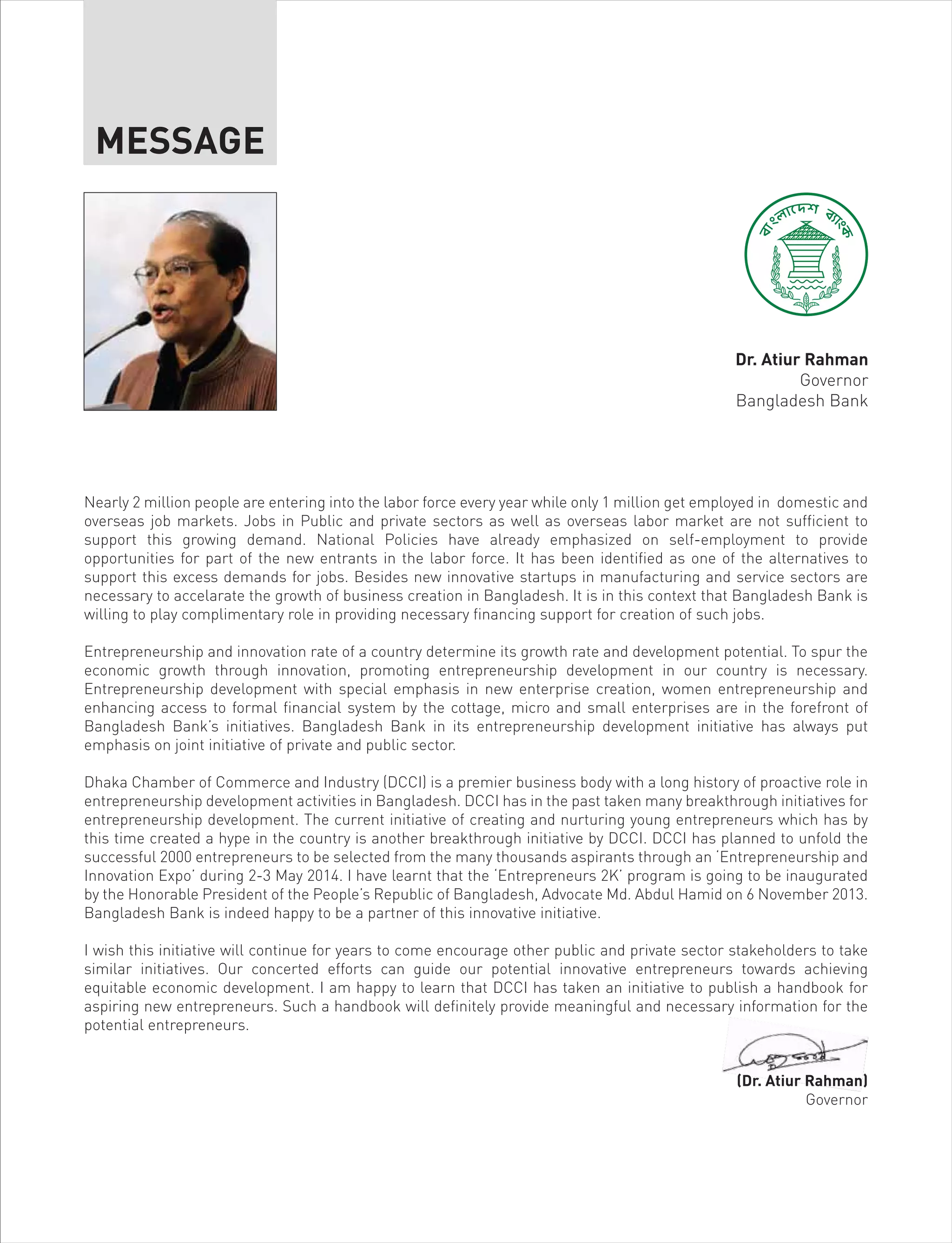 Nearly 2 million people are entering into the labor force every year while only 1 million get employed in domestic and
overseas job markets. Jobs in Public and private sectors as well as overseas labor market are not sufficient to
support this growing demand. National Policies have already emphasized on self-employment to provide
opportunities for part of the new entrants in the labor force. It has been identified as one of the alternatives to
support this excess demands for jobs. Besides new innovative startups in manufacturing and service sectors are
necessary to accelarate the growth of business creation in Bangladesh. It is in this context that Bangladesh Bank is
willing to play complimentary role in providing necessary financing support for creation of such jobs.
Entrepreneurship and innovation rate of a country determine its growth rate and development potential. To spur the
economic growth through innovation, promoting entrepreneurship development in our country is necessary.
Entrepreneurship development with special emphasis in new enterprise creation, women entrepreneurship and
enhancing access to formal financial system by the cottage, micro and small enterprises are in the forefront of
Bangladesh Bank’s initiatives. Bangladesh Bank in its entrepreneurship development initiative has always put
emphasis on joint initiative of private and public sector.
Dhaka Chamber of Commerce and Industry (DCCI) is a premier business body with a long history of proactive role in
entrepreneurship development activities in Bangladesh. DCCI has in the past taken many breakthrough initiatives for
entrepreneurship development. The current initiative of creating and nurturing young entrepreneurs which has by
this time created a hype in the country is another breakthrough initiative by DCCI. DCCI has planned to unfold the
successful 2000 entrepreneurs to be selected from the many thousands aspirants through an ‘Entrepreneurship and
Innovation Expo’ during 2-3 May 2014. I have learnt that the ‘Entrepreneurs 2K’ program is going to be inaugurated
by the Honorable President of the People’s Republic of Bangladesh, Advocate Md. Abdul Hamid on 6 November 2013.
Bangladesh Bank is indeed happy to be a partner of this innovative initiative.
I wish this initiative will continue for years to come encourage other public and private sector stakeholders to take
similar initiatives. Our concerted efforts can guide our potential innovative entrepreneurs towards achieving
equitable economic development. I am happy to learn that DCCI has taken an initiative to publish a handbook for
aspiring new entrepreneurs. Such a handbook will definitely provide meaningful and necessary information for the
potential entrepreneurs.
(Dr. Atiur Rahman)
Governor
MESSAGE
Dr. Atiur Rahman
Governor
Bangladesh Bank
 