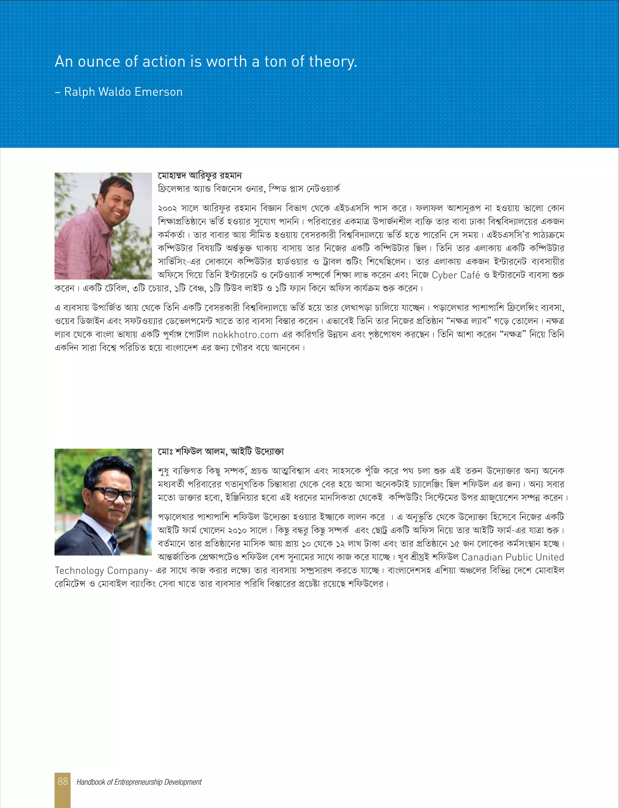 ‡gvt kwdDj Avjg, AvBwU D‡`¨v³v
kyay e¨w³MZ wKQy m¤úK,© cÖPÛ AvZ¥wek¦vm Ges mvnm‡K cyuwR K‡i c_ Pjv ïiæ GB Ziæb D‡`¨v³vi Ab¨ A‡bK
ga¨eZ©x cwiev‡ii MZvbyMwZK wPšÍvaviv †_‡K †ei n‡q Avmv A‡bKUvB P¨v‡jwÄs wQj kwdDj Gi Rb¨| Ab¨ mevi
g‡Zv Wv³vi n‡ev, BwÄwbqvi n‡ev GB ai‡bi gvbwmKZv †_‡KB Kw¤úDwUs wm‡÷‡gi Dci MÖvRy‡q‡kb m¤úbœ K‡ib|
cov‡jLvi cvkvcvwk kwdDj D‡`¨³v nIqvi B”Qv‡K jvjb K‡i | G AbyfzwZ †_‡K D‡`¨v³v wn‡m‡e wb‡Ri GKwU
AvBwU dvg© †Lv‡jb 2010 mv‡j| wKQz eÜiz wKQz m¤úK© Ges †QvUª GKwU Awdm wb‡q Zvi AvBwU dvg©-Gi hvÎv ïiæ|
eZ©gv‡b Zvi cÖwZôv‡bi gvwmK Avq cÖvq 10 †_‡K 12 jvL UvKv Ges Zvi cÖwZôv‡b 15 Rb ‡jv‡Ki Kg©ms¯’vb n‡”Q|
AvšÍR©vwZK †cÖÿvc‡UI kwdDj †ek mybv‡gi mv‡_ KvR K‡i hv‡”Q| Lye kÖxNªB kwdDj Canadian Public United
Technology Company- Gi mv‡_ KvR Kivi j‡ÿ¨ Zvi e¨emvq m¤úªmviY Ki‡Z hv‡”Q| evsjv‡`kmn Gwkqv AÂ‡ji wewfbœ ‡`‡k †gvevBj
†iwg‡UÝ I †gvevBj e¨vswKs †mev Lv‡Z Zvi e¨emvi cwiwa we¯Ív‡ii cÖ‡Póv i‡q‡Q kwdD‡ji|
‡gvnv¤§` Avwidzi ingvb
wd«‡jÝvi A¨vÛ weR‡bm Ibvi, w¯úW cøvm †bUIqvK©
2002 mv‡j Avwidzi ingvb weÁvb wefvM †_‡K GBPGmwm cvm K‡i| djvdj Avkvbyiƒc bv nIqvq fv‡jv †Kvb
wkÿvcÖwZôv‡b fwZ© nIqvi my‡hvM cvbwb| cwiev‡ii GKgvÎ DcvR©bkxj e¨w³ Zvi evev XvKv wek¦we`¨vj‡qi GKRb
Kg©KZ©v| Zvi evevi Avq mxwgZ nIqvq ‡emiKvix wek¦we`¨vj‡q fwZ© n‡Z cv‡iwb †m mgq| GBPGmwmÕi cvV¨µ‡g
Kw¤úDUvi welqwU AšÍ©fz³ _vKvq evmvq Zvi wb‡Ri GKwU Kw¤úDUvi wQj| wZwb Zvi GjvKvq GKwU Kw¤úDUvi
mvwf©wms-Gi †`vKv‡b Kw¤úDUvi nvW©Iqvi I Uªvej ïwUs wk‡LwQ‡jb| Zvi GjvKvq GKRb B›Uvi‡bU e¨emvqxi
Awd‡m wM‡q wZwb B›Uvi‡bU I ‡bUIqvK© m¤ú‡K© wkÿv jvf K‡ib Ges wb‡R Cyber Café I B›Uvi‡bU e¨emv ïiæ
K‡ib| GKwU ‡Uwej, 3wU ‡Pqvi, 1wU ‡eÂ, 1wU wUDe jvBU I 1wU d¨vb wK‡b Awdm Kvh©µg ïiæ K‡ib|
G e¨emvq DcvwR©Z Avq †_‡K wZwb GKwU ‡emiKvix wek¦we`¨vj‡q fwZ© n‡q Zvi †jLvcov Pvwj‡q hv‡”Qb| cov‡jLvi cvkvcvwk wd«‡jwÝs e¨emv,
I‡qe wWRvBb Ges mdUIq¨vi †W‡fjc‡g›U Lv‡Z Zvi e¨emv we¯Ívi K‡ib| Gfv‡eB wZwb Zvi wb‡Ri cÖwZôvb ÒbÿÎ j¨veÓ M‡o †Zv‡jb| bÿÎ
j¨ve ‡_‡K evsjv fvlvq GKwU cyY©v½ ‡cvU©vj nokkhotro.com Gi KvwiMwi Dbœqb Ges c…ô‡cvlY Ki‡Qb| wZwb Avkv K‡ib ÒbÿÎÓ wb‡q wZwb
GKw`b mviv we‡k¦ cwiwPZ n‡q evsjv‡`k Gi Rb¨ ‡MŠie e‡q Avb‡eb|
Handbook of Entrepreneurship Development88
An ounce of action is worth a ton of theory.
– Ralph Waldo Emerson
 