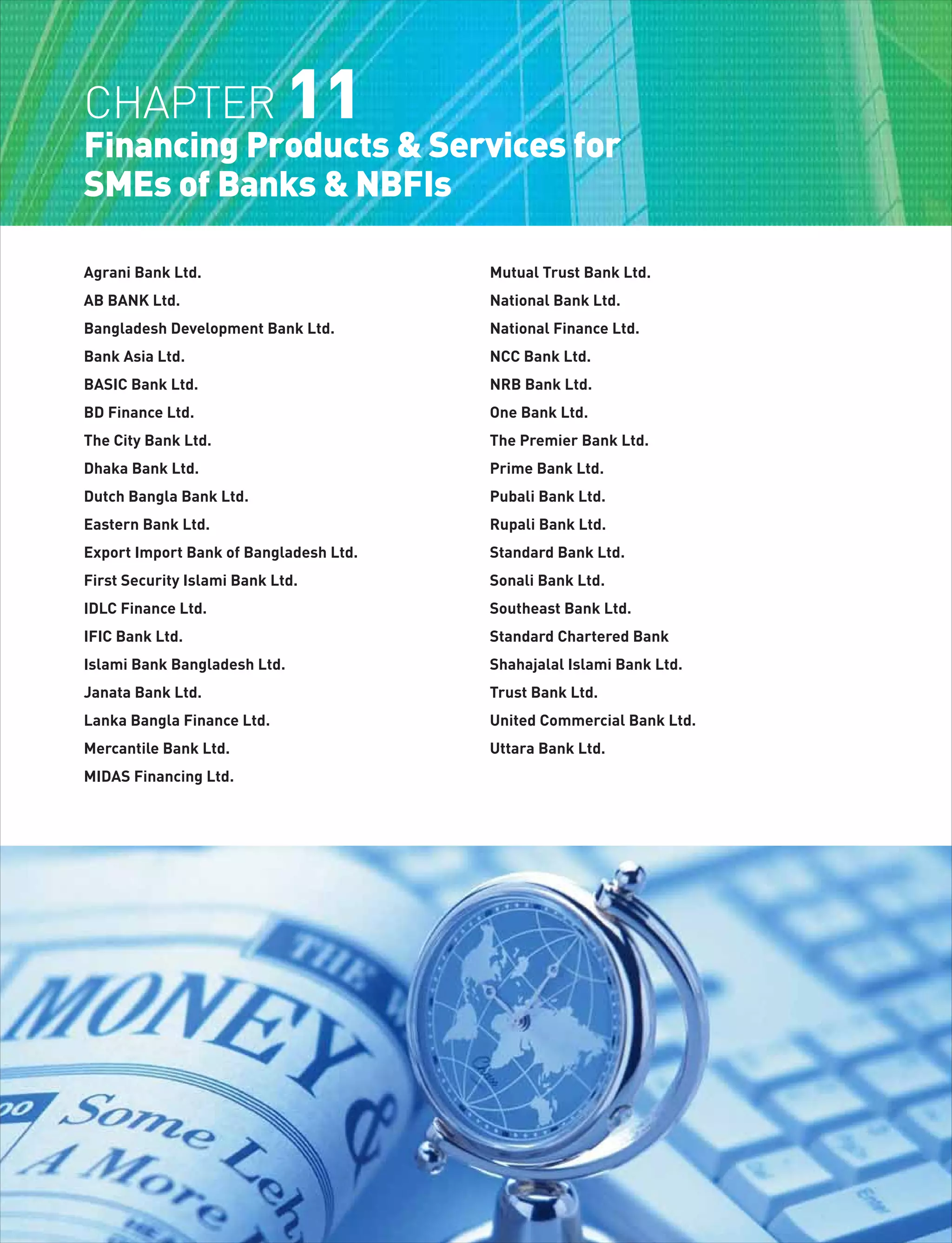 Agrani Bank Ltd.
AB BANK Ltd.
Bangladesh Development Bank Ltd.
Bank Asia Ltd.
BASIC Bank Ltd.
BD Finance Ltd.
The City Bank Ltd.
Dhaka Bank Ltd.
Dutch Bangla Bank Ltd.
Eastern Bank Ltd.
Export Import Bank of Bangladesh Ltd.
First Security Islami Bank Ltd.
IDLC Finance Ltd.
IFIC Bank Ltd.
Islami Bank Bangladesh Ltd.
Janata Bank Ltd.
Lanka Bangla Finance Ltd.
Mercantile Bank Ltd.
MIDAS Financing Ltd.
Mutual Trust Bank Ltd.
National Bank Ltd.
National Finance Ltd.
NCC Bank Ltd.
NRB Bank Ltd.
One Bank Ltd.
The Premier Bank Ltd.
Prime Bank Ltd.
Pubali Bank Ltd.
Rupali Bank Ltd.
Standard Bank Ltd.
Sonali Bank Ltd.
Southeast Bank Ltd.
Standard Chartered Bank
Shahajalal Islami Bank Ltd.
Trust Bank Ltd.
United Commercial Bank Ltd.
Uttara Bank Ltd.
CHAPTER 11
Financing Products & Services for
SMEs of Banks & NBFIs
 