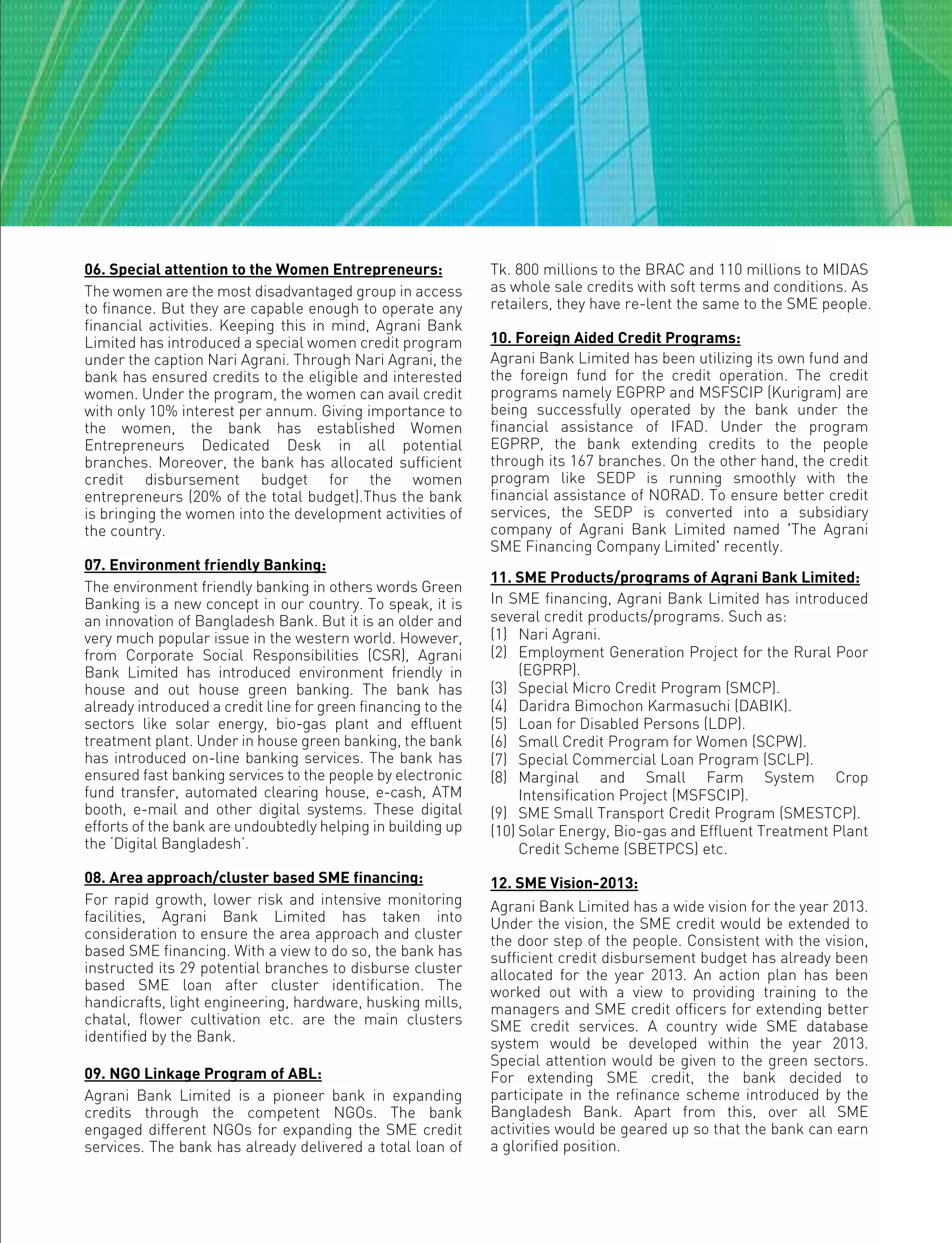 06. Special attention to the Women Entrepreneurs:
The women are the most disadvantaged group in access
to finance. But they are capable enough to operate any
financial activities. Keeping this in mind, Agrani Bank
Limited has introduced a special women credit program
under the caption Nari Agrani. Through Nari Agrani, the
bank has ensured credits to the eligible and interested
women. Under the program, the women can avail credit
with only 10% interest per annum. Giving importance to
the women, the bank has established Women
Entrepreneurs Dedicated Desk in all potential
branches. Moreover, the bank has allocated sufficient
credit disbursement budget for the women
entrepreneurs (20% of the total budget).Thus the bank
is bringing the women into the development activities of
the country.
07. Environment friendly Banking:
The environment friendly banking in others words Green
Banking is a new concept in our country. To speak, it is
an innovation of Bangladesh Bank. But it is an older and
very much popular issue in the western world. However,
from Corporate Social Responsibilities (CSR), Agrani
Bank Limited has introduced environment friendly in
house and out house green banking. The bank has
already introduced a credit line for green financing to the
sectors like solar energy, bio-gas plant and effluent
treatment plant. Under in house green banking, the bank
has introduced on-line banking services. The bank has
ensured fast banking services to the people by electronic
fund transfer, automated clearing house, e-cash, ATM
booth, e-mail and other digital systems. These digital
efforts of the bank are undoubtedly helping in building up
the ‘Digital Bangladesh’.
08. Area approach/cluster based SME financing:
For rapid growth, lower risk and intensive monitoring
facilities, Agrani Bank Limited has taken into
consideration to ensure the area approach and cluster
based SME financing. With a view to do so, the bank has
instructed its 29 potential branches to disburse cluster
based SME loan after cluster identification. The
handicrafts, light engineering, hardware, husking mills,
chatal, flower cultivation etc. are the main clusters
identified by the Bank.
09. NGO Linkage Program of ABL:
Agrani Bank Limited is a pioneer bank in expanding
credits through the competent NGOs. The bank
engaged different NGOs for expanding the SME credit
services. The bank has already delivered a total loan of
Tk. 800 millions to the BRAC and 110 millions to MIDAS
as whole sale credits with soft terms and conditions. As
retailers, they have re-lent the same to the SME people.
10. Foreign Aided Credit Programs:
Agrani Bank Limited has been utilizing its own fund and
the foreign fund for the credit operation. The credit
programs namely EGPRP and MSFSCIP (Kurigram) are
being successfully operated by the bank under the
financial assistance of IFAD. Under the program
EGPRP, the bank extending credits to the people
through its 167 branches. On the other hand, the credit
program like SEDP is running smoothly with the
financial assistance of NORAD. To ensure better credit
services, the SEDP is converted into a subsidiary
company of Agrani Bank Limited named 'The Agrani
SME Financing Company Limited' recently.
11. SME Products/programs of Agrani Bank Limited:
In SME financing, Agrani Bank Limited has introduced
several credit products/programs. Such as:
(1) Nari Agrani.
(2) Employment Generation Project for the Rural Poor
(EGPRP).
(3) Special Micro Credit Program (SMCP).
(4) Daridra Bimochon Karmasuchi (DABIK).
(5) Loan for Disabled Persons (LDP).
(6) Small Credit Program for Women (SCPW).
(7) Special Commercial Loan Program (SCLP).
(8) Marginal and Small Farm System Crop
Intensification Project (MSFSCIP).
(9) SME Small Transport Credit Program (SMESTCP).
(10) Solar Energy, Bio-gas and Effluent Treatment Plant
Credit Scheme (SBETPCS) etc.
12. SME Vision-2013:
Agrani Bank Limited has a wide vision for the year 2013.
Under the vision, the SME credit would be extended to
the door step of the people. Consistent with the vision,
sufficient credit disbursement budget has already been
allocated for the year 2013. An action plan has been
worked out with a view to providing training to the
managers and SME credit officers for extending better
SME credit services. A country wide SME database
system would be developed within the year 2013.
Special attention would be given to the green sectors.
For extending SME credit, the bank decided to
participate in the refinance scheme introduced by the
Bangladesh Bank. Apart from this, over all SME
activities would be geared up so that the bank can earn
a glorified position.
 