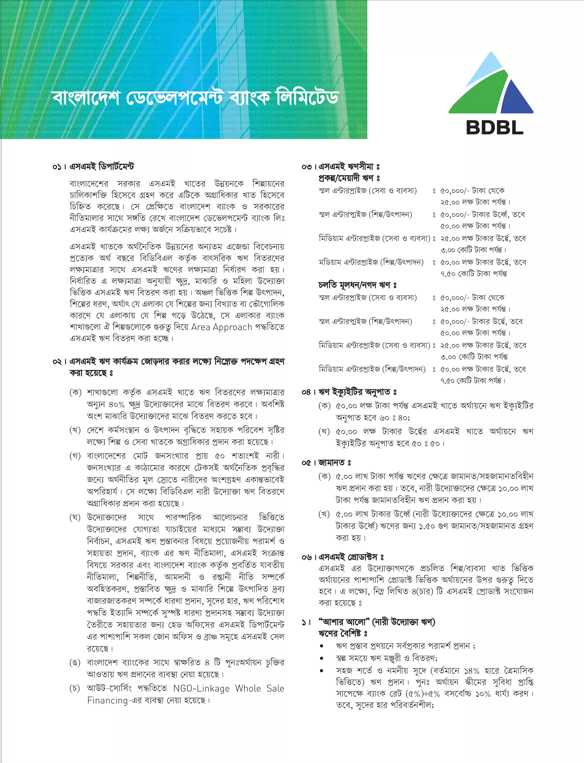 01| GmGgB wWcvU©‡g›U
evsjv‡`‡ki miKvi GmGgB Lv‡Zi Dbœqb‡K wkívq‡bi
PvwjKvkw³ wn‡m‡e MÖnY K‡i GwU‡K AMÖvwaKvi LvZ wn‡m‡e
wPwýZ K‡i‡Q| †m †cÖwÿ‡Z evsjv‡`k e¨vsK I miKv‡ii
bxwZgvjvi mv‡_ m½wZ †i‡L evsjv‡`k †W‡fjc‡g›U e¨vsK wjt
GmGgB Kvh©µ‡gi jÿ¨ AR©‡b mwµqfv‡e m‡Pó|
GmGgB LvZ‡K A_©‰bwZK Dbœq‡bi Ab¨Zg G‡RÛv we‡ePbvq
cª‡Z¨K A_© eQ‡i wewWweGj KZ…©K evrmwiK FY weZi‡Yi
jÿ¨gvÎvi mv‡_ GmGgB F‡Yi jÿ¨gvÎv wba©viY Kiv nq|
wba©vwiZ G jÿ¨gvÎv Abyhvqx ÿy`ª, gvSvwi I gwnjv D‡`¨v³v
wfwËK GmGgB FY weZiY Kiv nq| AÂj wfwËK wkí Drcv`b,
wk‡íi aiY, A_©vr †h GjvKv †h wk‡íi Rb¨ weL¨vZ ev †fŠ‡MvwjK
Kvi‡Y †h GjvKvq †h wkí M‡o D‡V‡Q, ‡m GjvKvi e¨vsK
kvLv¸‡jv H wkí¸‡jv‡K ¸iæZ¡ w`‡q Area Approach c×wZ‡Z
GmGgB FY weZiY Kiv n‡”Q|
02| GmGgB FY Kvh©µg †Rvo`vi Kivi j‡ÿ¨ wb‡¤œv³ c`‡ÿc MÖnY
Kiv n‡q‡Q t
(K) kvLv¸‡jv KZ…©K GmGgB Lv‡Z FY weZi‡Yi jÿ¨gvÎvi
Aby¨b 40% ÿy`ª D‡`¨v³v‡`i gv‡S weZiY Ki‡e| Aewkó
Ask gvSvwi D‡`¨v³v‡`i gv‡S weZiY Ki‡Z n‡e|
(L) †`‡k Kg©ms¯’vb I Drcv`b e„w×‡Z mnvqK cwi‡ek m„wói
j‡ÿ¨ wkí I †mev LvZ‡K AMªvwaKvi cª`vb Kiv n‡q‡Q|
(M) evsjv‡`‡ki †gvU RbmsLvvi cªvq 50 kZvskB bvix|
RbmsL¨vi G KvVv‡gvi Kvi‡Y †UKmB A_©‰bwZK cªe„w×i
R‡b¨ A_©bxwZi g~j †mªv‡Z bvix‡`i AskMªnY GKvšÍfv‡eB
Acwinvh©| †m j‡ÿ¨ wewWweGj bvix D‡`¨v³v FY weZi‡Y
AMÖvwaKvi cÖ`vb Kiv n‡q‡Q|
(N) D‡`¨v³v‡`i mv‡_ cvi¯úvwiK Av‡jvPbvi wfwË‡Z
D‡`¨v³v‡`i †hvM¨Zv hvPvB‡qi gva¨‡g m¤¢ve¨ D‡`¨v³v
wbe©vPb, GmGgB FY cª¯Ívebvi wel‡q cª‡qvRbxq civgk© I
mnvqZv cª`vb, e¨vsK Gi FY bxwZgvjv, GmGgB msµvšÍ
wel‡q miKvi Ges evsjv‡`k e¨vsK KZ…©K cªewZ©Z hveZxq
bxwZgvjv, wkíbxwZ, Avg`vbx I ißvbx bxwZ m¤ú‡K©
AewnZKiY, cª¯ÍvweZ ÿy`ª I gvSvwi wk‡í Drcvw`Z `ªe¨
evRviRvZKiY m¤ú‡K© aviYv cª`vb, my‡`i nvi, FY cwi‡kva
c×wZ BZ¨vw` m¤ú‡K© my¯úó aviYv cª`vbmn m¤¢ve¨ D‡`¨v³v
ˆZix‡Z mnvqZvi Rb¨ †nW Awd‡mi GmGgB wWcvU©‡g›U
Gi cvkvcvwk mKj †Rvb Awdm I eªvÂ mg~‡n GmGgB †mj
i‡q‡Q|
(O) evsjv‡`k e¨vs‡Ki mv‡_ ¯^vÿwiZ 4 wU cybtA_©vqb Pzw³i
AvIZvq FY cÖ`v‡bi e¨e¯’v †bqv n‡q‡Q|
(P) AvDU-‡mvwm©s c×wZ‡Z NGO-Linkage Whole Sale
Financing-Gi e¨e¯’v †bqv n‡q‡Q|
03| GmGgB FYmxgv t
cªKí/‡gqv`x FY t
¯§j G›UvicªvBR (†mev I e¨emv) t 50,000/- UvKv †_‡K
25.00 jÿ UvKv ch©šÍ|
¯§j G›UvicvªBR (wkí/Drcv`b) t 50,000/- UvKvi D‡aŸ©, Z‡e
50.00 jÿ UvKv ch©šÍ|
wgwWqvg G›UvicªvBR (‡mev I e¨emv) t 25.00 jÿ UvKvi D‡a¦©, Z‡e
3.00 †KvwU UvKv ch©šÍ|
gwWqvg G›UvicªvBR (wkí/Drcv`b) t 50.00 jÿ UvKvi D‡a¦©, Z‡e
7.50 †KvwU UvKv ch©šÍ
PjwZ g~jab/bM` FY t
¯§j G›UvicªvBR (‡mev I e¨emv) t 50,000/- UvKv †_‡K
25.00 jÿ UvKv ch©šÍ|
¯§j G›UvicvªBR (wkí/Drcv`b) t 50,000/- UvKvi D‡a¦©, Z‡e
50.00 jÿ UvKv ch©šÍ|
wgwWqvg G›UvicªvBR (‡mev I e¨emv) t 25.00 jÿ UvKvi D‡a¦©, Z‡e
3.00 †KvwU UvKv ch©šÍ
wgwWqvg G›UvicªvBR (wkí/Drcv`b) t 50.00 jÿ UvKvi D‡a¦©, Z‡e
7.50 †KvwU UvKv ch©šÍ|
04| FY BKz¨BwUi AbycvZ t
(K) 50.00 jÿ UvKv ch©šÍ GmGgB Lv‡Z A_©vq‡b FY BKz¨BwUi
AbycvZ n‡e 60 t 40;
(L) 50.00 jÿ UvKvi D‡a¦©i GmGgB Lv‡Z A_©vq‡b FY
BKz¨BwUi AbycvZ n‡e 50 t 50|
05| RvgvbZ t
(K) 5.00 jvL UvKv ch©šÍ F‡Yi †ÿ‡Î RvgvbZ/mnRvgvbZwenxb
FY cÖ`vb Kiv nq| Z‡e, bvix D‡`¨v³v‡`i †ÿ‡Î 10.00 jvL
UvKv ch©šÍ RvgvbZwenxb FY cÖ`vb Kiv nq|
(L) 5.00 jvL UvKvi D‡aŸ© (bvix D‡a¨v³v‡`i †ÿ‡Î 10.00 jvL
UvKvi D‡aŸ©) F‡Yi Rb¨ 1.50 ¸Y RvgvbZ/mnRvgvbZ MÖnY
Kiv nq|
06| GmGgB †cÖvWv±m t
GmGgB Gi D‡`¨v³vMY‡K cÖPwjZ wkí/e¨emv LvZ wfwËK
A_©vq‡bi cvkvcvwk †cÖvWv± wfwËK A_©vq‡bi Dci ¸iæZ¡ w`‡Z
n‡e| G j‡ÿ¨, wb¤œ wjwLZ 4(Pvi) wU GmGgB †cªvWv± ms‡hvRb
Kiv n‡q‡Q t
1| ÒAvkvi Av‡jvÓ (bvix D‡`¨v³v FY)
F‡Yi ˆewkó t
• FY cª¯Íve cªYq‡b me©cªKvi civgk© cª`vb ;
• ¯^í mg‡q FY gÄyix I weZiY;
• mnR k‡Z© I bgbxq my‡` (eZ©gv‡b 14% nv‡i ˆÎgvwmK
wfwË‡Z) FY cª`vb| cybt A_©vqb ¯‹x‡gi myweav cªvwß
mv‡c‡ÿ e¨vsK †iU (5%)+5% em‡ev©”P 10% avh©¨ KiY|
Z‡e, my‡`i nvi cwieZ©bkxj;
evsjv‡`k †W‡fjc‡g›U e¨vsK wjwg‡UW
 
