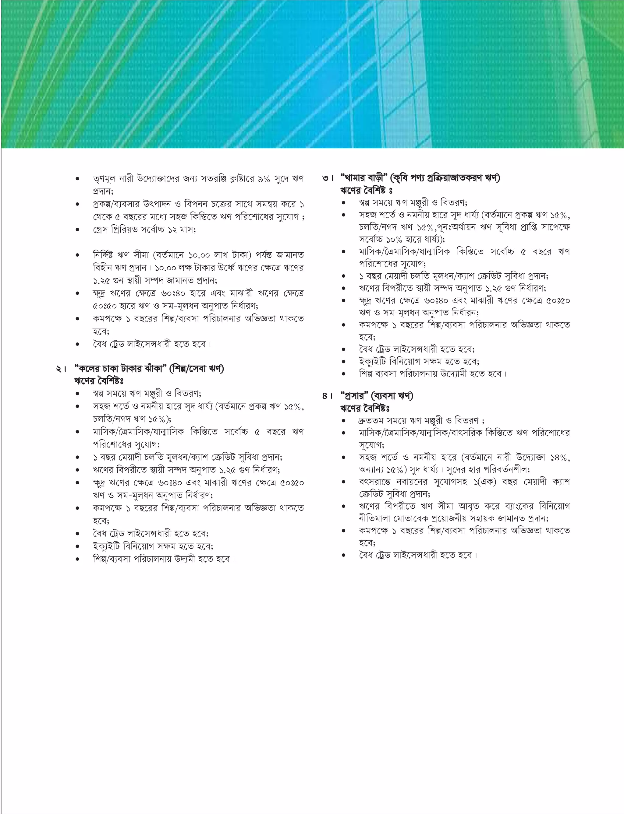 • Z„Yg~j bvix D‡`¨v³v‡`i Rb¨ mZiwÄ K¬vóv‡i 9% my‡` FY
cÖ`vb;
• cªKí/e¨emvi Drcv`b I wecbb P‡µi mv‡_ mgš^q K‡i 1
†_‡K 5 eQ‡ii g‡a¨ mnR wKw¯Í‡Z FY cwi‡kv‡ai my‡hvM ;
• †Mªm wcªwiqW m‡e©v”P 12 gvm;
• wbwÏ©ó FY mxgv (eZ©gv‡b 10.00 jvL UvKv) ch©šÍ RvgvbZ
wenxb FY cª`vb| 10.00 jÿ UvKvi D‡aŸ© F‡Yi †ÿ‡Î F‡Yi
1.25 ¸b ¯’vqx m¤ú` RvgvbZ cª`vb;
• ÿy`ª F‡Yi †ÿ‡Î 60t40 nv‡i Ges gvSvix F‡Yi †ÿ‡Î
50t50 nv‡i FY I mg-g~jab AbycvZ wba©viY;
• Kgc‡ÿ 1 eQ‡ii wkí/e¨emv cwiPvjbvi AwfÁZv _vK‡Z
n‡e;
• ˆea †UªW jvB‡mÝavix n‡Z n‡e|
2| ÒK‡ji PvKv UvKvi SuvKvÓ (wkí/‡mev FY)
F‡Yi ˆewkót
• ¯^í mg‡q FY gÄyix I weZiY;
• mnR k‡Z© I bgbxq nv‡i my` avh©¨ (eZ©gv‡b cªKí FY 15%,
PjwZ/bM` FY 15%);
• gvwmK/ˆÎgvwmK/lvb¥vwmK wKw¯Í‡Z m‡ev©”P 5 eQ‡i FY
cwi‡kv‡ai my‡hvM;
• 1 eQi †gqv`x PjwZ g~jab/K¨vk †µwWU myweav cª`vb;
• F‡Yi wecix‡Z ¯’vqx m¤ú` AbycvZ 1.25 ¸Y wba©viY;
• ÿy`ª F‡Yi †ÿ‡Î 60t40 Ges gvSvix F‡Yi †ÿ‡Î 50t50
FY I mg-gyjab AbycvZ wba©viY;
• Kgc‡ÿ 1 eQ‡ii wkí/e¨emv cwiPvjbvi AwfÁZv _vK‡Z
n‡e;
• ˆea ‡UªW jvB‡mÝavix n‡Z n‡e;
• BKy¨BwU wewb‡qvM mÿg n‡Z n‡e;
• wkí/e¨emv cwiPvjbvq D`¨gx n‡Z n‡e|
3| ÒLvgvi evoxÓ (K„wl cY¨ cªwµqvRvZKiY FY)
F‡Yi ˆewkó t
• ¯^í mg‡q FY gÄyix I weZiY;
• mnR k‡Z© I bgbxq nv‡i my` avh©¨ (eZ©gv‡b cªKí FY 15%,
PjwZ/bM` FY 15%,cybtA_©vqb FY myweav cªvwß mv‡c‡ÿ
m‡ev©”P 10% nv‡i avh©¨);
• gvwmK/‰ÎgvwmK/lvb¥vwmK wKw¯Í‡Z m‡ev©”P 5 eQ‡i FY
cwi‡kv‡ai my‡hvM;
• 1 eQi †gqv`x PjwZ g~jab/K¨vk †µwWU myweav cª`vb;
• F‡Yi wecix‡Z ¯’vqx m¤ú` AbycvZ 1.25 ¸Y wba©viY;
• ÿy`ª F‡Yi †ÿ‡Î 60t40 Ges gvSvix F‡Yi †ÿ‡Î 50t50
FY I mg-g~jab AbycvZ wba©vib;
• Kgc‡ÿ 1 eQ‡ii wkí/e¨emv cwiPvjbvi AwfÁZv _vK‡Z
n‡e;
• ˆea †UªW jvB‡mÝavix n‡Z n‡e;
• BKy¨BwU wewb‡qvM mÿg n‡Z n‡e;
• wkí e¨emv cwiPvjbvq D‡`¨vgx n‡Z n‡e|
4| ÒcªmviÓ (e¨emv FY)
F‡Yi ‰ewkót
• `æ«ZZg mg‡q FY gÄyix I weZiY ;
• gvwmK/‰ÎgvwmK/lvb¥wmK/evrmwiK wKw¯Í‡Z FY cwi‡kv‡ai
my‡hvM;
• mnR k‡Z© I bgbxq nv‡i (eZ©gv‡b bvix D‡`¨v³v 14%,
Ab¨vb¨ 15%) my` avh©¨| my‡`i nvi cwieZ©bkxj;
• ermiv‡šÍ bevq‡bi my‡hvMmn 1(GK) eQi †gqv`x K¨vk
†µwWU myweav cª`vb;
• F‡Yi wecix‡Z FY mxgv Ave„Z K‡i e¨vs‡Ki wewb‡qvM
bxwZgvjv †gvZv‡eK cª‡qvRbxq mnvqK RvgvbZ cª`vb;
• Kgc‡ÿ 1 eQ‡ii wkí/e¨emv cwiPvjbvi AwfÁZv _vK‡Z
n‡e;
• ˆea †UªW jvB‡mÝavix n‡Z n‡e|
 