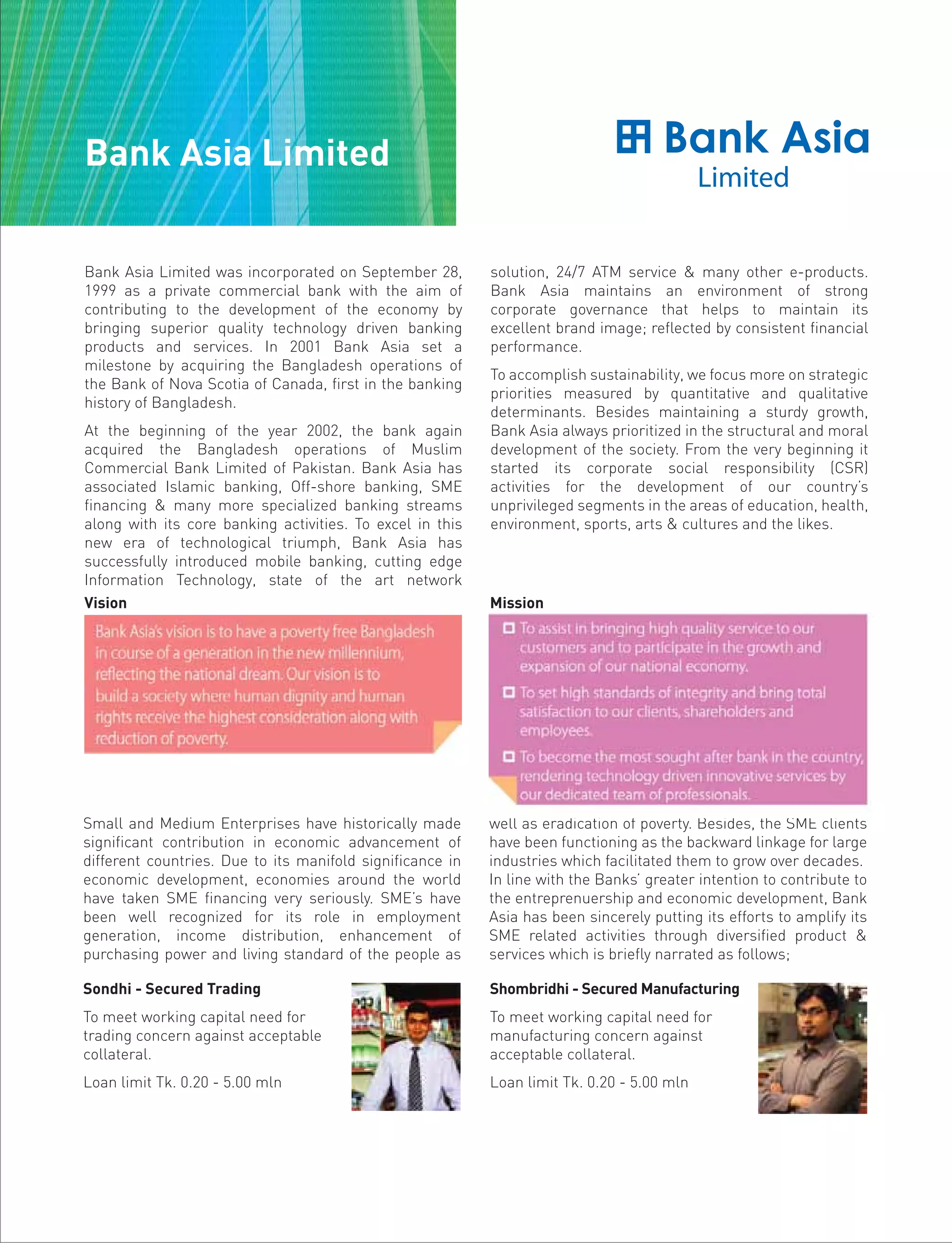 Bank Asia Limited was incorporated on September 28,
1999 as a private commercial bank with the aim of
contributing to the development of the economy by
bringing superior quality technology driven banking
products and services. In 2001 Bank Asia set a
milestone by acquiring the Bangladesh operations of
the Bank of Nova Scotia of Canada, first in the banking
history of Bangladesh.
At the beginning of the year 2002, the bank again
acquired the Bangladesh operations of Muslim
Commercial Bank Limited of Pakistan. Bank Asia has
associated Islamic banking, Off-shore banking, SME
financing & many more specialized banking streams
along with its core banking activities. To excel in this
new era of technological triumph, Bank Asia has
successfully introduced mobile banking, cutting edge
Information Technology, state of the art network
solution, 24/7 ATM service & many other e-products.
Bank Asia maintains an environment of strong
corporate governance that helps to maintain its
excellent brand image; reflected by consistent financial
performance.
To accomplish sustainability, we focus more on strategic
priorities measured by quantitative and qualitative
determinants. Besides maintaining a sturdy growth,
Bank Asia always prioritized in the structural and moral
development of the society. From the very beginning it
started its corporate social responsibility (CSR)
activities for the development of our country’s
unprivileged segments in the areas of education, health,
environment, sports, arts & cultures and the likes.
Small and Medium Enterprises have historically made
significant contribution in economic advancement of
different countries. Due to its manifold significance in
economic development, economies around the world
have taken SME financing very seriously. SME’s have
been well recognized for its role in employment
generation, income distribution, enhancement of
purchasing power and living standard of the people as
well as eradication of poverty. Besides, the SME clients
have been functioning as the backward linkage for large
industries which facilitated them to grow over decades.
In line with the Banks’ greater intention to contribute to
the entreprenuership and economic development, Bank
Asia has been sincerely putting its efforts to amplify its
SME related activities through diversified product &
services which is briefly narrated as follows;
Vision Mission
Sondhi - Secured Trading
To meet working capital need for
trading concern against acceptable
collateral.
Loan limit Tk. 0.20 - 5.00 mln
Shombridhi - Secured Manufacturing
To meet working capital need for
manufacturing concern against
acceptable collateral.
Loan limit Tk. 0.20 - 5.00 mln
Bank Asia Limited
 