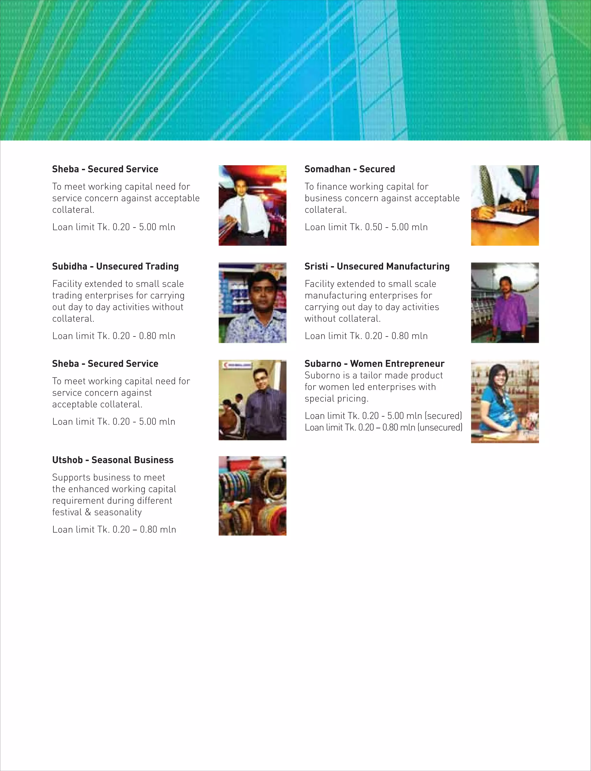 Sheba - Secured Service
To meet working capital need for
service concern against acceptable
collateral.
Loan limit Tk. 0.20 - 5.00 mln
Somadhan - Secured
To finance working capital for
business concern against acceptable
collateral.
Loan limit Tk. 0.50 - 5.00 mln
Subidha - Unsecured Trading
Facility extended to small scale
trading enterprises for carrying
out day to day activities without
collateral.
Loan limit Tk. 0.20 - 0.80 mln
Sristi - Unsecured Manufacturing
Facility extended to small scale
manufacturing enterprises for
carrying out day to day activities
without collateral.
Loan limit Tk. 0.20 - 0.80 mln
Utshob - Seasonal Business
Supports business to meet
the enhanced working capital
requirement during different
festival & seasonality
Loan limit Tk. 0.20 – 0.80 mln
Sheba - Secured Service
To meet working capital need for
service concern against
acceptable collateral.
Loan limit Tk. 0.20 - 5.00 mln
Subarno - Women Entrepreneur
Suborno is a tailor made product
for women led enterprises with
special pricing.
Loan limit Tk. 0.20 - 5.00 mln (secured)
Loan limit Tk. 0.20 – 0.80 mln (unsecured)
 