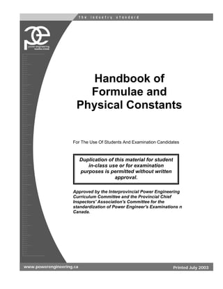 Handbook of
                        Formulae and
                      Physical Constants


                    For The Use Of Students And Examination Candidates



                          Duplication of this material for student
                             in-class use or for examination
                          purposes is permitted without written
                                         approval.

                    Approved by the Interprovincial Power Engineering
                    Curriculum Committee and the Provincial Chief
                    Inspectors' Association's Committee for the
                    standardization of Power Engineer's Examinations n
                    Canada.




www.powerengineering.ca                                              Printed July 2003
 