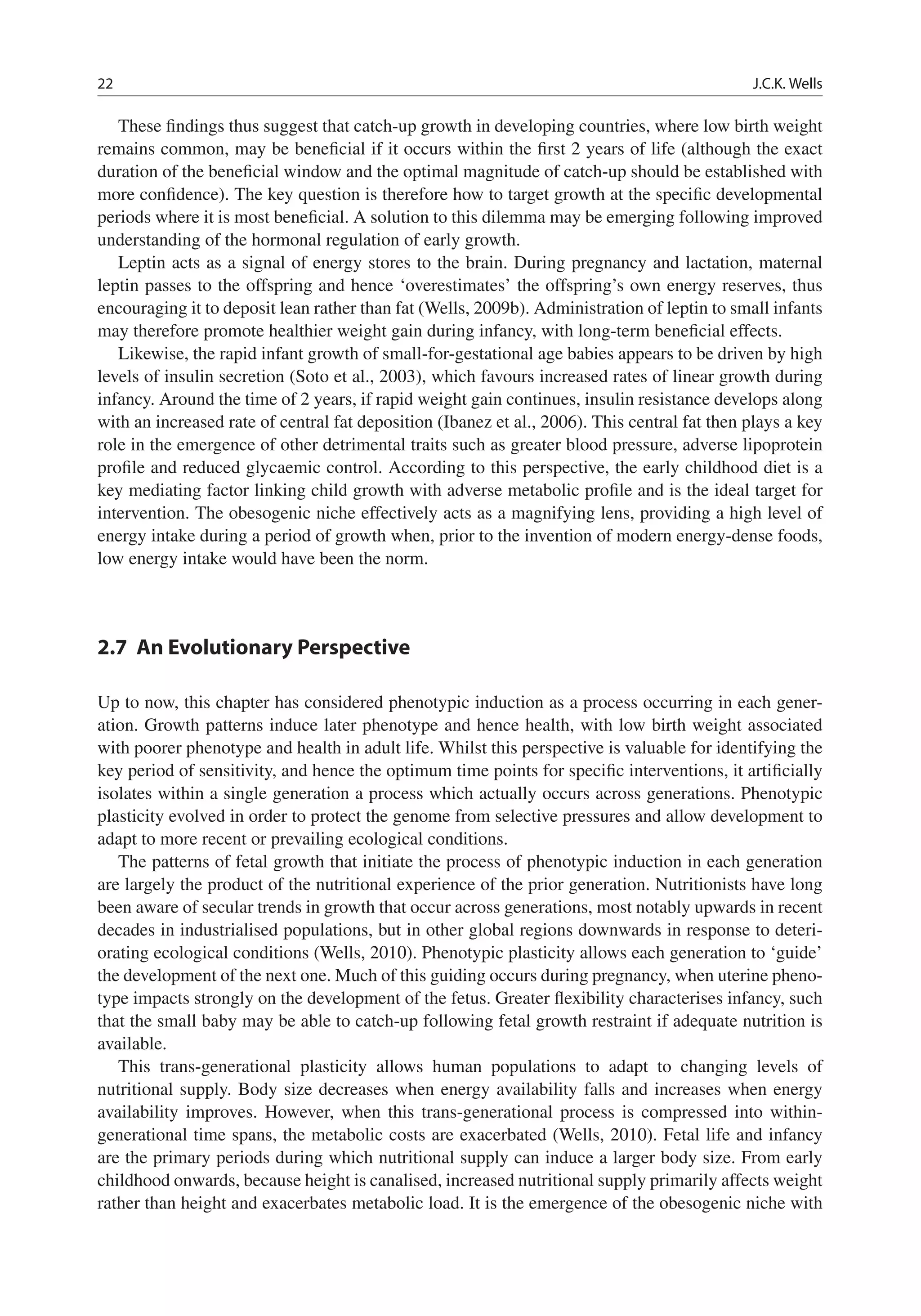 22 J.C.K. Wells
These ﬁndings thus suggest that catch-up growth in developing countries, where low birth weight
remains common, may be beneﬁcial if it occurs within the ﬁrst 2 years of life (although the exact
duration of the beneﬁcial window and the optimal magnitude of catch-up should be established with
more conﬁdence). The key question is therefore how to target growth at the speciﬁc developmental
periods where it is most beneﬁcial. A solution to this dilemma may be emerging following improved
understanding of the hormonal regulation of early growth.
Leptin acts as a signal of energy stores to the brain. During pregnancy and lactation, maternal
leptin passes to the offspring and hence ‘overestimates’ the offspring’s own energy reserves, thus
encouraging it to deposit lean rather than fat (Wells, 2009b). Administration of leptin to small infants
may therefore promote healthier weight gain during infancy, with long-term beneﬁcial effects.
Likewise, the rapid infant growth of small-for-gestational age babies appears to be driven by high
levels of insulin secretion (Soto et al., 2003), which favours increased rates of linear growth during
infancy. Around the time of 2 years, if rapid weight gain continues, insulin resistance develops along
with an increased rate of central fat deposition (Ibanez et al., 2006). This central fat then plays a key
role in the emergence of other detrimental traits such as greater blood pressure, adverse lipoprotein
proﬁle and reduced glycaemic control. According to this perspective, the early childhood diet is a
key mediating factor linking child growth with adverse metabolic proﬁle and is the ideal target for
intervention. The obesogenic niche effectively acts as a magnifying lens, providing a high level of
energy intake during a period of growth when, prior to the invention of modern energy-dense foods,
low energy intake would have been the norm.
2.7 An Evolutionary Perspective
Up to now, this chapter has considered phenotypic induction as a process occurring in each gener-
ation. Growth patterns induce later phenotype and hence health, with low birth weight associated
with poorer phenotype and health in adult life. Whilst this perspective is valuable for identifying the
key period of sensitivity, and hence the optimum time points for speciﬁc interventions, it artiﬁcially
isolates within a single generation a process which actually occurs across generations. Phenotypic
plasticity evolved in order to protect the genome from selective pressures and allow development to
adapt to more recent or prevailing ecological conditions.
The patterns of fetal growth that initiate the process of phenotypic induction in each generation
are largely the product of the nutritional experience of the prior generation. Nutritionists have long
been aware of secular trends in growth that occur across generations, most notably upwards in recent
decades in industrialised populations, but in other global regions downwards in response to deteri-
orating ecological conditions (Wells, 2010). Phenotypic plasticity allows each generation to ‘guide’
the development of the next one. Much of this guiding occurs during pregnancy, when uterine pheno-
type impacts strongly on the development of the fetus. Greater ﬂexibility characterises infancy, such
that the small baby may be able to catch-up following fetal growth restraint if adequate nutrition is
available.
This trans-generational plasticity allows human populations to adapt to changing levels of
nutritional supply. Body size decreases when energy availability falls and increases when energy
availability improves. However, when this trans-generational process is compressed into within-
generational time spans, the metabolic costs are exacerbated (Wells, 2010). Fetal life and infancy
are the primary periods during which nutritional supply can induce a larger body size. From early
childhood onwards, because height is canalised, increased nutritional supply primarily affects weight
rather than height and exacerbates metabolic load. It is the emergence of the obesogenic niche with
 