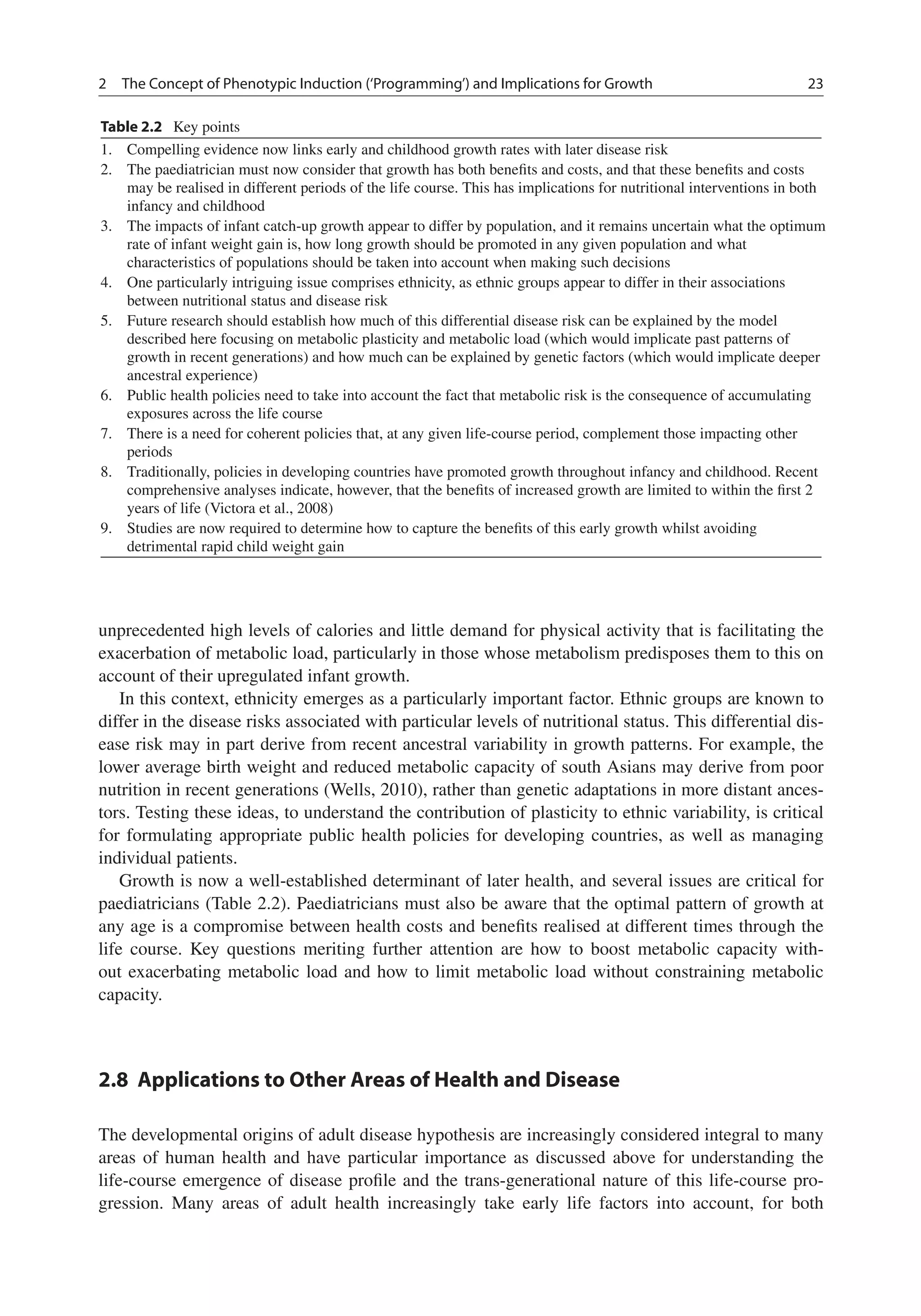 2 The Concept of Phenotypic Induction (‘Programming’) and Implications for Growth 23
Table 2.2 Key points
1. Compelling evidence now links early and childhood growth rates with later disease risk
2. The paediatrician must now consider that growth has both beneﬁts and costs, and that these beneﬁts and costs
may be realised in different periods of the life course. This has implications for nutritional interventions in both
infancy and childhood
3. The impacts of infant catch-up growth appear to differ by population, and it remains uncertain what the optimum
rate of infant weight gain is, how long growth should be promoted in any given population and what
characteristics of populations should be taken into account when making such decisions
4. One particularly intriguing issue comprises ethnicity, as ethnic groups appear to differ in their associations
between nutritional status and disease risk
5. Future research should establish how much of this differential disease risk can be explained by the model
described here focusing on metabolic plasticity and metabolic load (which would implicate past patterns of
growth in recent generations) and how much can be explained by genetic factors (which would implicate deeper
ancestral experience)
6. Public health policies need to take into account the fact that metabolic risk is the consequence of accumulating
exposures across the life course
7. There is a need for coherent policies that, at any given life-course period, complement those impacting other
periods
8. Traditionally, policies in developing countries have promoted growth throughout infancy and childhood. Recent
comprehensive analyses indicate, however, that the beneﬁts of increased growth are limited to within the ﬁrst 2
years of life (Victora et al., 2008)
9. Studies are now required to determine how to capture the beneﬁts of this early growth whilst avoiding
detrimental rapid child weight gain
unprecedented high levels of calories and little demand for physical activity that is facilitating the
exacerbation of metabolic load, particularly in those whose metabolism predisposes them to this on
account of their upregulated infant growth.
In this context, ethnicity emerges as a particularly important factor. Ethnic groups are known to
differ in the disease risks associated with particular levels of nutritional status. This differential dis-
ease risk may in part derive from recent ancestral variability in growth patterns. For example, the
lower average birth weight and reduced metabolic capacity of south Asians may derive from poor
nutrition in recent generations (Wells, 2010), rather than genetic adaptations in more distant ances-
tors. Testing these ideas, to understand the contribution of plasticity to ethnic variability, is critical
for formulating appropriate public health policies for developing countries, as well as managing
individual patients.
Growth is now a well-established determinant of later health, and several issues are critical for
paediatricians (Table 2.2). Paediatricians must also be aware that the optimal pattern of growth at
any age is a compromise between health costs and beneﬁts realised at different times through the
life course. Key questions meriting further attention are how to boost metabolic capacity with-
out exacerbating metabolic load and how to limit metabolic load without constraining metabolic
capacity.
2.8 Applications to Other Areas of Health and Disease
The developmental origins of adult disease hypothesis are increasingly considered integral to many
areas of human health and have particular importance as discussed above for understanding the
life-course emergence of disease proﬁle and the trans-generational nature of this life-course pro-
gression. Many areas of adult health increasingly take early life factors into account, for both
 