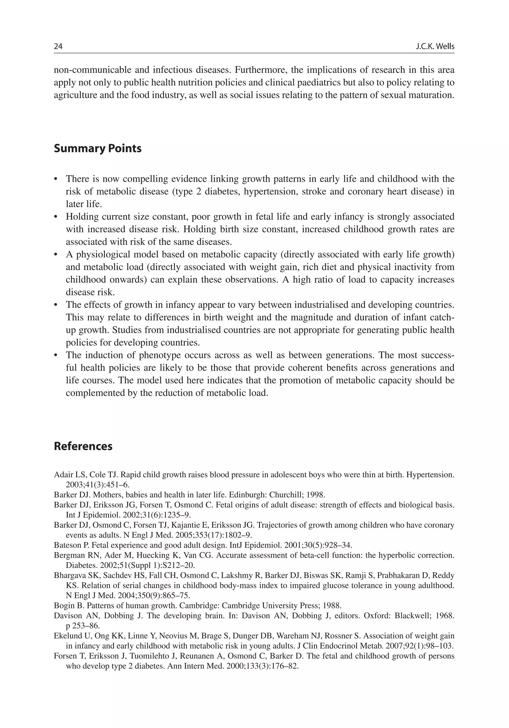 24 J.C.K. Wells
non-communicable and infectious diseases. Furthermore, the implications of research in this area
apply not only to public health nutrition policies and clinical paediatrics but also to policy relating to
agriculture and the food industry, as well as social issues relating to the pattern of sexual maturation.
Summary Points
• There is now compelling evidence linking growth patterns in early life and childhood with the
risk of metabolic disease (type 2 diabetes, hypertension, stroke and coronary heart disease) in
later life.
• Holding current size constant, poor growth in fetal life and early infancy is strongly associated
with increased disease risk. Holding birth size constant, increased childhood growth rates are
associated with risk of the same diseases.
• A physiological model based on metabolic capacity (directly associated with early life growth)
and metabolic load (directly associated with weight gain, rich diet and physical inactivity from
childhood onwards) can explain these observations. A high ratio of load to capacity increases
disease risk.
• The effects of growth in infancy appear to vary between industrialised and developing countries.
This may relate to differences in birth weight and the magnitude and duration of infant catch-
up growth. Studies from industrialised countries are not appropriate for generating public health
policies for developing countries.
• The induction of phenotype occurs across as well as between generations. The most success-
ful health policies are likely to be those that provide coherent beneﬁts across generations and
life courses. The model used here indicates that the promotion of metabolic capacity should be
complemented by the reduction of metabolic load.
References
Adair LS, Cole TJ. Rapid child growth raises blood pressure in adolescent boys who were thin at birth. Hypertension.
2003;41(3):451–6.
Barker DJ. Mothers, babies and health in later life. Edinburgh: Churchill; 1998.
Barker DJ, Eriksson JG, Forsen T, Osmond C. Fetal origins of adult disease: strength of effects and biological basis.
Int J Epidemiol. 2002;31(6):1235–9.
Barker DJ, Osmond C, Forsen TJ, Kajantie E, Eriksson JG. Trajectories of growth among children who have coronary
events as adults. N Engl J Med. 2005;353(17):1802–9.
Bateson P. Fetal experience and good adult design. IntJ Epidemiol. 2001;30(5):928–34.
Bergman RN, Ader M, Huecking K, Van CG. Accurate assessment of beta-cell function: the hyperbolic correction.
Diabetes. 2002;51(Suppl 1):S212–20.
Bhargava SK, Sachdev HS, Fall CH, Osmond C, Lakshmy R, Barker DJ, Biswas SK, Ramji S, Prabhakaran D, Reddy
KS. Relation of serial changes in childhood body-mass index to impaired glucose tolerance in young adulthood.
N Engl J Med. 2004;350(9):865–75.
Bogin B. Patterns of human growth. Cambridge: Cambridge University Press; 1988.
Davison AN, Dobbing J. The developing brain. In: Davison AN, Dobbing J, editors. Oxford: Blackwell; 1968.
p 253–86.
Ekelund U, Ong KK, Linne Y, Neovius M, Brage S, Dunger DB, Wareham NJ, Rossner S. Association of weight gain
in infancy and early childhood with metabolic risk in young adults. J Clin Endocrinol Metab. 2007;92(1):98–103.
Forsen T, Eriksson J, Tuomilehto J, Reunanen A, Osmond C, Barker D. The fetal and childhood growth of persons
who develop type 2 diabetes. Ann Intern Med. 2000;133(3):176–82.
 