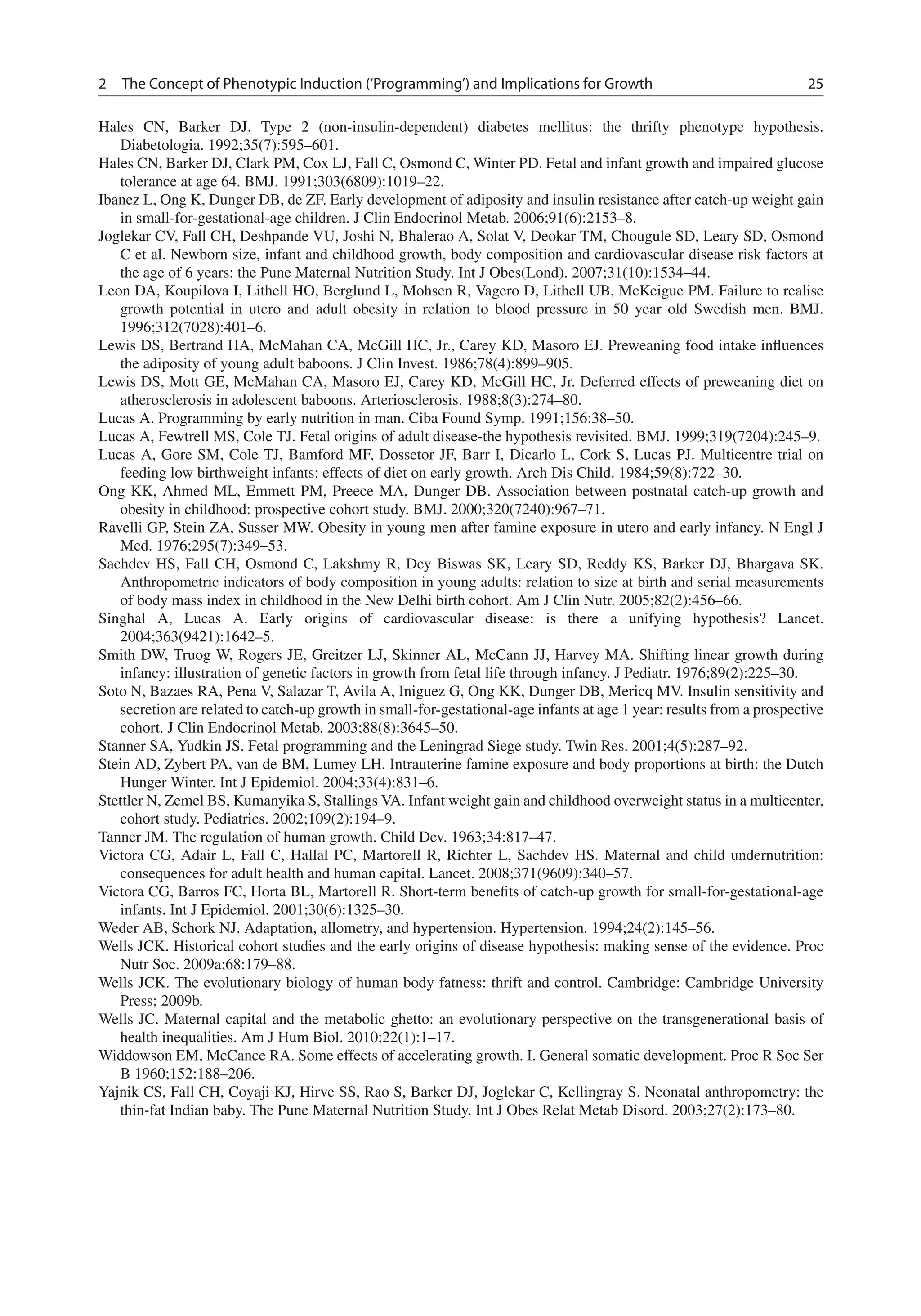 2 The Concept of Phenotypic Induction (‘Programming’) and Implications for Growth 25
Hales CN, Barker DJ. Type 2 (non-insulin-dependent) diabetes mellitus: the thrifty phenotype hypothesis.
Diabetologia. 1992;35(7):595–601.
Hales CN, Barker DJ, Clark PM, Cox LJ, Fall C, Osmond C, Winter PD. Fetal and infant growth and impaired glucose
tolerance at age 64. BMJ. 1991;303(6809):1019–22.
Ibanez L, Ong K, Dunger DB, de ZF. Early development of adiposity and insulin resistance after catch-up weight gain
in small-for-gestational-age children. J Clin Endocrinol Metab. 2006;91(6):2153–8.
Joglekar CV, Fall CH, Deshpande VU, Joshi N, Bhalerao A, Solat V, Deokar TM, Chougule SD, Leary SD, Osmond
C et al. Newborn size, infant and childhood growth, body composition and cardiovascular disease risk factors at
the age of 6 years: the Pune Maternal Nutrition Study. Int J Obes(Lond). 2007;31(10):1534–44.
Leon DA, Koupilova I, Lithell HO, Berglund L, Mohsen R, Vagero D, Lithell UB, McKeigue PM. Failure to realise
growth potential in utero and adult obesity in relation to blood pressure in 50 year old Swedish men. BMJ.
1996;312(7028):401–6.
Lewis DS, Bertrand HA, McMahan CA, McGill HC, Jr., Carey KD, Masoro EJ. Preweaning food intake inﬂuences
the adiposity of young adult baboons. J Clin Invest. 1986;78(4):899–905.
Lewis DS, Mott GE, McMahan CA, Masoro EJ, Carey KD, McGill HC, Jr. Deferred effects of preweaning diet on
atherosclerosis in adolescent baboons. Arteriosclerosis. 1988;8(3):274–80.
Lucas A. Programming by early nutrition in man. Ciba Found Symp. 1991;156:38–50.
Lucas A, Fewtrell MS, Cole TJ. Fetal origins of adult disease-the hypothesis revisited. BMJ. 1999;319(7204):245–9.
Lucas A, Gore SM, Cole TJ, Bamford MF, Dossetor JF, Barr I, Dicarlo L, Cork S, Lucas PJ. Multicentre trial on
feeding low birthweight infants: effects of diet on early growth. Arch Dis Child. 1984;59(8):722–30.
Ong KK, Ahmed ML, Emmett PM, Preece MA, Dunger DB. Association between postnatal catch-up growth and
obesity in childhood: prospective cohort study. BMJ. 2000;320(7240):967–71.
Ravelli GP, Stein ZA, Susser MW. Obesity in young men after famine exposure in utero and early infancy. N Engl J
Med. 1976;295(7):349–53.
Sachdev HS, Fall CH, Osmond C, Lakshmy R, Dey Biswas SK, Leary SD, Reddy KS, Barker DJ, Bhargava SK.
Anthropometric indicators of body composition in young adults: relation to size at birth and serial measurements
of body mass index in childhood in the New Delhi birth cohort. Am J Clin Nutr. 2005;82(2):456–66.
Singhal A, Lucas A. Early origins of cardiovascular disease: is there a unifying hypothesis? Lancet.
2004;363(9421):1642–5.
Smith DW, Truog W, Rogers JE, Greitzer LJ, Skinner AL, McCann JJ, Harvey MA. Shifting linear growth during
infancy: illustration of genetic factors in growth from fetal life through infancy. J Pediatr. 1976;89(2):225–30.
Soto N, Bazaes RA, Pena V, Salazar T, Avila A, Iniguez G, Ong KK, Dunger DB, Mericq MV. Insulin sensitivity and
secretion are related to catch-up growth in small-for-gestational-age infants at age 1 year: results from a prospective
cohort. J Clin Endocrinol Metab. 2003;88(8):3645–50.
Stanner SA, Yudkin JS. Fetal programming and the Leningrad Siege study. Twin Res. 2001;4(5):287–92.
Stein AD, Zybert PA, van de BM, Lumey LH. Intrauterine famine exposure and body proportions at birth: the Dutch
Hunger Winter. Int J Epidemiol. 2004;33(4):831–6.
Stettler N, Zemel BS, Kumanyika S, Stallings VA. Infant weight gain and childhood overweight status in a multicenter,
cohort study. Pediatrics. 2002;109(2):194–9.
Tanner JM. The regulation of human growth. Child Dev. 1963;34:817–47.
Victora CG, Adair L, Fall C, Hallal PC, Martorell R, Richter L, Sachdev HS. Maternal and child undernutrition:
consequences for adult health and human capital. Lancet. 2008;371(9609):340–57.
Victora CG, Barros FC, Horta BL, Martorell R. Short-term beneﬁts of catch-up growth for small-for-gestational-age
infants. Int J Epidemiol. 2001;30(6):1325–30.
Weder AB, Schork NJ. Adaptation, allometry, and hypertension. Hypertension. 1994;24(2):145–56.
Wells JCK. Historical cohort studies and the early origins of disease hypothesis: making sense of the evidence. Proc
Nutr Soc. 2009a;68:179–88.
Wells JCK. The evolutionary biology of human body fatness: thrift and control. Cambridge: Cambridge University
Press; 2009b.
Wells JC. Maternal capital and the metabolic ghetto: an evolutionary perspective on the transgenerational basis of
health inequalities. Am J Hum Biol. 2010;22(1):1–17.
Widdowson EM, McCance RA. Some effects of accelerating growth. I. General somatic development. Proc R Soc Ser
B 1960;152:188–206.
Yajnik CS, Fall CH, Coyaji KJ, Hirve SS, Rao S, Barker DJ, Joglekar C, Kellingray S. Neonatal anthropometry: the
thin-fat Indian baby. The Pune Maternal Nutrition Study. Int J Obes Relat Metab Disord. 2003;27(2):173–80.
 