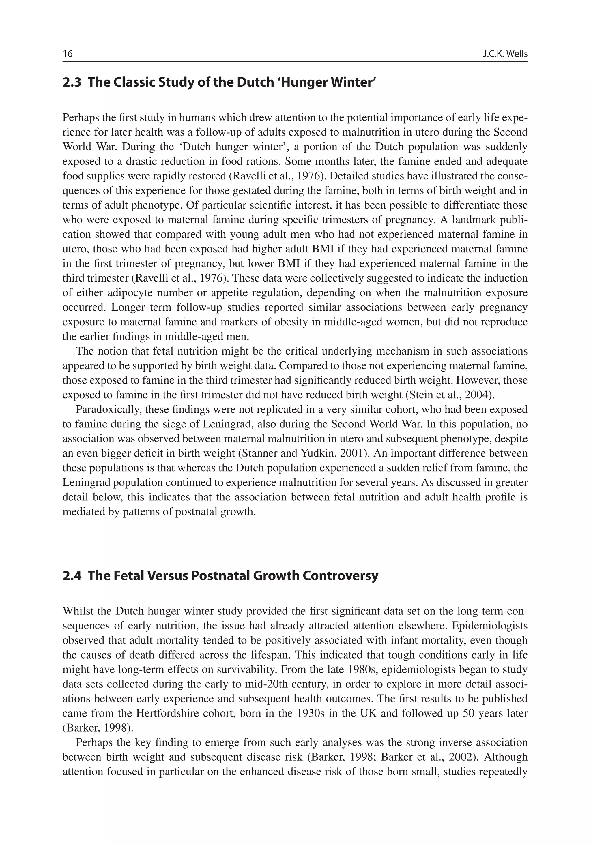 16 J.C.K. Wells
2.3 The Classic Study of the Dutch ‘Hunger Winter’
Perhaps the ﬁrst study in humans which drew attention to the potential importance of early life expe-
rience for later health was a follow-up of adults exposed to malnutrition in utero during the Second
World War. During the ‘Dutch hunger winter’, a portion of the Dutch population was suddenly
exposed to a drastic reduction in food rations. Some months later, the famine ended and adequate
food supplies were rapidly restored (Ravelli et al., 1976). Detailed studies have illustrated the conse-
quences of this experience for those gestated during the famine, both in terms of birth weight and in
terms of adult phenotype. Of particular scientiﬁc interest, it has been possible to differentiate those
who were exposed to maternal famine during speciﬁc trimesters of pregnancy. A landmark publi-
cation showed that compared with young adult men who had not experienced maternal famine in
utero, those who had been exposed had higher adult BMI if they had experienced maternal famine
in the ﬁrst trimester of pregnancy, but lower BMI if they had experienced maternal famine in the
third trimester (Ravelli et al., 1976). These data were collectively suggested to indicate the induction
of either adipocyte number or appetite regulation, depending on when the malnutrition exposure
occurred. Longer term follow-up studies reported similar associations between early pregnancy
exposure to maternal famine and markers of obesity in middle-aged women, but did not reproduce
the earlier ﬁndings in middle-aged men.
The notion that fetal nutrition might be the critical underlying mechanism in such associations
appeared to be supported by birth weight data. Compared to those not experiencing maternal famine,
those exposed to famine in the third trimester had signiﬁcantly reduced birth weight. However, those
exposed to famine in the ﬁrst trimester did not have reduced birth weight (Stein et al., 2004).
Paradoxically, these ﬁndings were not replicated in a very similar cohort, who had been exposed
to famine during the siege of Leningrad, also during the Second World War. In this population, no
association was observed between maternal malnutrition in utero and subsequent phenotype, despite
an even bigger deﬁcit in birth weight (Stanner and Yudkin, 2001). An important difference between
these populations is that whereas the Dutch population experienced a sudden relief from famine, the
Leningrad population continued to experience malnutrition for several years. As discussed in greater
detail below, this indicates that the association between fetal nutrition and adult health proﬁle is
mediated by patterns of postnatal growth.
2.4 The Fetal Versus Postnatal Growth Controversy
Whilst the Dutch hunger winter study provided the ﬁrst signiﬁcant data set on the long-term con-
sequences of early nutrition, the issue had already attracted attention elsewhere. Epidemiologists
observed that adult mortality tended to be positively associated with infant mortality, even though
the causes of death differed across the lifespan. This indicated that tough conditions early in life
might have long-term effects on survivability. From the late 1980s, epidemiologists began to study
data sets collected during the early to mid-20th century, in order to explore in more detail associ-
ations between early experience and subsequent health outcomes. The ﬁrst results to be published
came from the Hertfordshire cohort, born in the 1930s in the UK and followed up 50 years later
(Barker, 1998).
Perhaps the key ﬁnding to emerge from such early analyses was the strong inverse association
between birth weight and subsequent disease risk (Barker, 1998; Barker et al., 2002). Although
attention focused in particular on the enhanced disease risk of those born small, studies repeatedly
 