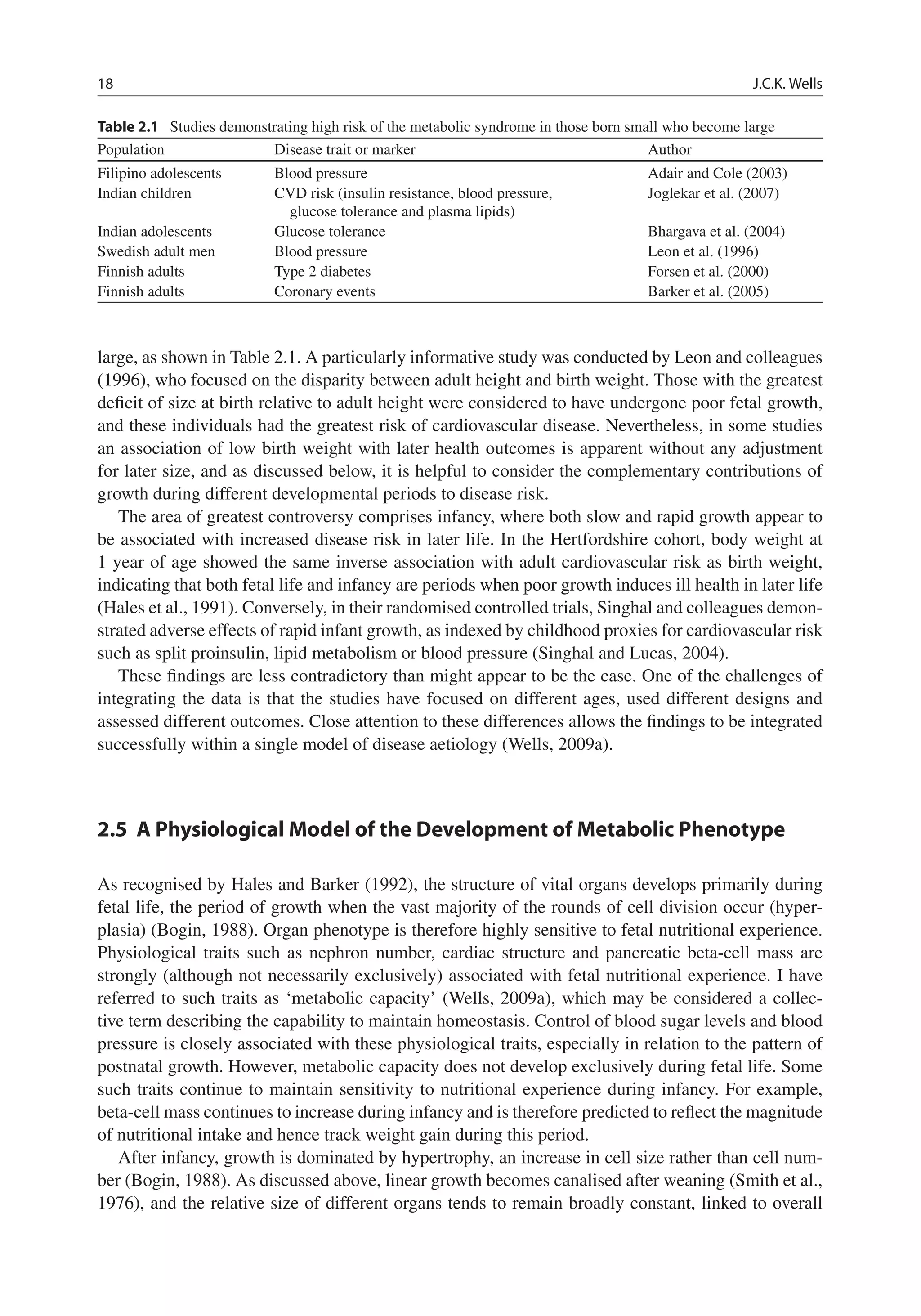 18 J.C.K. Wells
Table 2.1 Studies demonstrating high risk of the metabolic syndrome in those born small who become large
Population Disease trait or marker Author
Filipino adolescents Blood pressure Adair and Cole (2003)
Indian children CVD risk (insulin resistance, blood pressure,
glucose tolerance and plasma lipids)
Joglekar et al. (2007)
Indian adolescents Glucose tolerance Bhargava et al. (2004)
Swedish adult men Blood pressure Leon et al. (1996)
Finnish adults Type 2 diabetes Forsen et al. (2000)
Finnish adults Coronary events Barker et al. (2005)
large, as shown in Table 2.1. A particularly informative study was conducted by Leon and colleagues
(1996), who focused on the disparity between adult height and birth weight. Those with the greatest
deﬁcit of size at birth relative to adult height were considered to have undergone poor fetal growth,
and these individuals had the greatest risk of cardiovascular disease. Nevertheless, in some studies
an association of low birth weight with later health outcomes is apparent without any adjustment
for later size, and as discussed below, it is helpful to consider the complementary contributions of
growth during different developmental periods to disease risk.
The area of greatest controversy comprises infancy, where both slow and rapid growth appear to
be associated with increased disease risk in later life. In the Hertfordshire cohort, body weight at
1 year of age showed the same inverse association with adult cardiovascular risk as birth weight,
indicating that both fetal life and infancy are periods when poor growth induces ill health in later life
(Hales et al., 1991). Conversely, in their randomised controlled trials, Singhal and colleagues demon-
strated adverse effects of rapid infant growth, as indexed by childhood proxies for cardiovascular risk
such as split proinsulin, lipid metabolism or blood pressure (Singhal and Lucas, 2004).
These ﬁndings are less contradictory than might appear to be the case. One of the challenges of
integrating the data is that the studies have focused on different ages, used different designs and
assessed different outcomes. Close attention to these differences allows the ﬁndings to be integrated
successfully within a single model of disease aetiology (Wells, 2009a).
2.5 A Physiological Model of the Development of Metabolic Phenotype
As recognised by Hales and Barker (1992), the structure of vital organs develops primarily during
fetal life, the period of growth when the vast majority of the rounds of cell division occur (hyper-
plasia) (Bogin, 1988). Organ phenotype is therefore highly sensitive to fetal nutritional experience.
Physiological traits such as nephron number, cardiac structure and pancreatic beta-cell mass are
strongly (although not necessarily exclusively) associated with fetal nutritional experience. I have
referred to such traits as ‘metabolic capacity’ (Wells, 2009a), which may be considered a collec-
tive term describing the capability to maintain homeostasis. Control of blood sugar levels and blood
pressure is closely associated with these physiological traits, especially in relation to the pattern of
postnatal growth. However, metabolic capacity does not develop exclusively during fetal life. Some
such traits continue to maintain sensitivity to nutritional experience during infancy. For example,
beta-cell mass continues to increase during infancy and is therefore predicted to reﬂect the magnitude
of nutritional intake and hence track weight gain during this period.
After infancy, growth is dominated by hypertrophy, an increase in cell size rather than cell num-
ber (Bogin, 1988). As discussed above, linear growth becomes canalised after weaning (Smith et al.,
1976), and the relative size of different organs tends to remain broadly constant, linked to overall
 