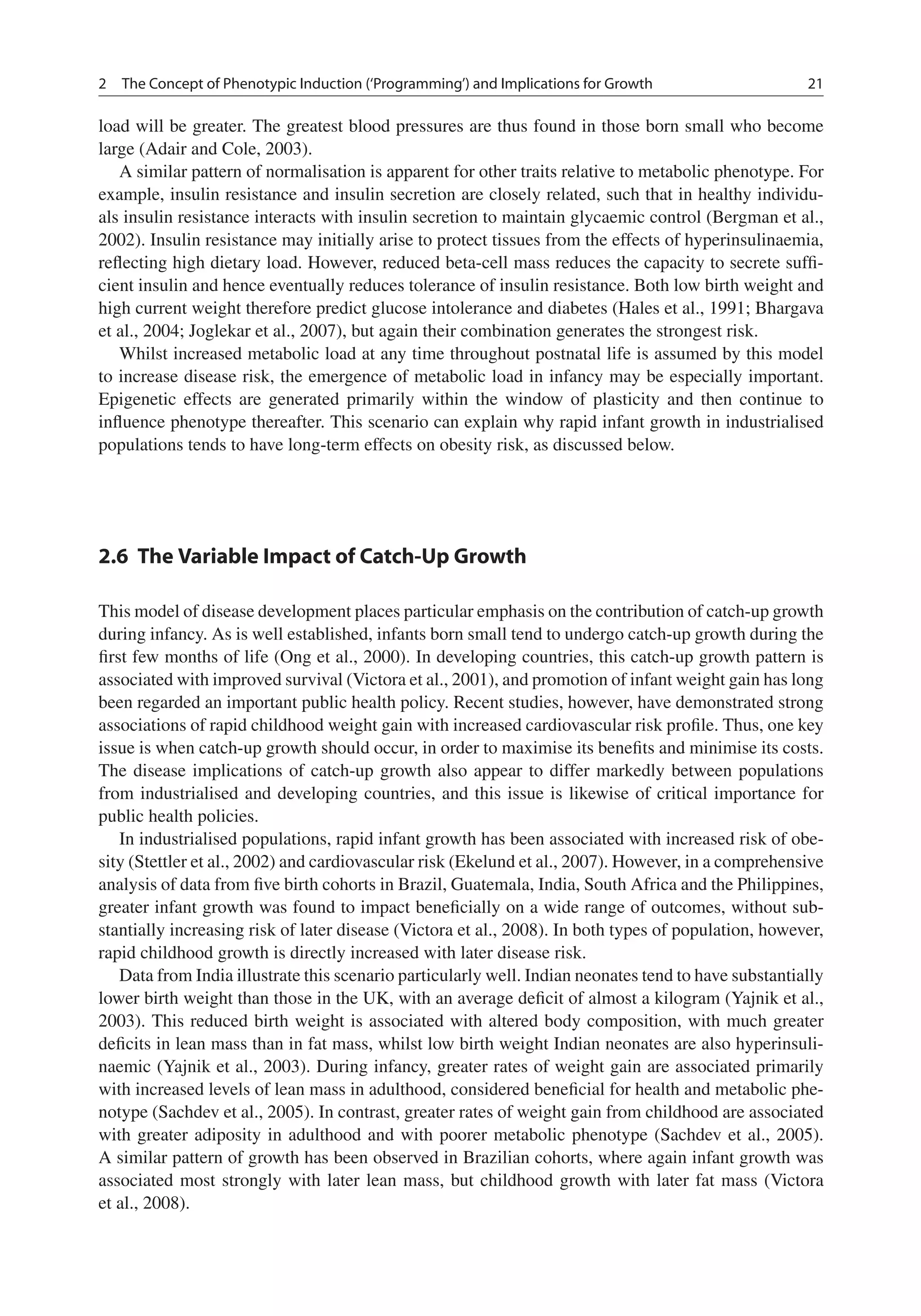 2 The Concept of Phenotypic Induction (‘Programming’) and Implications for Growth 21
load will be greater. The greatest blood pressures are thus found in those born small who become
large (Adair and Cole, 2003).
A similar pattern of normalisation is apparent for other traits relative to metabolic phenotype. For
example, insulin resistance and insulin secretion are closely related, such that in healthy individu-
als insulin resistance interacts with insulin secretion to maintain glycaemic control (Bergman et al.,
2002). Insulin resistance may initially arise to protect tissues from the effects of hyperinsulinaemia,
reﬂecting high dietary load. However, reduced beta-cell mass reduces the capacity to secrete sufﬁ-
cient insulin and hence eventually reduces tolerance of insulin resistance. Both low birth weight and
high current weight therefore predict glucose intolerance and diabetes (Hales et al., 1991; Bhargava
et al., 2004; Joglekar et al., 2007), but again their combination generates the strongest risk.
Whilst increased metabolic load at any time throughout postnatal life is assumed by this model
to increase disease risk, the emergence of metabolic load in infancy may be especially important.
Epigenetic effects are generated primarily within the window of plasticity and then continue to
inﬂuence phenotype thereafter. This scenario can explain why rapid infant growth in industrialised
populations tends to have long-term effects on obesity risk, as discussed below.
2.6 The Variable Impact of Catch-Up Growth
This model of disease development places particular emphasis on the contribution of catch-up growth
during infancy. As is well established, infants born small tend to undergo catch-up growth during the
ﬁrst few months of life (Ong et al., 2000). In developing countries, this catch-up growth pattern is
associated with improved survival (Victora et al., 2001), and promotion of infant weight gain has long
been regarded an important public health policy. Recent studies, however, have demonstrated strong
associations of rapid childhood weight gain with increased cardiovascular risk proﬁle. Thus, one key
issue is when catch-up growth should occur, in order to maximise its beneﬁts and minimise its costs.
The disease implications of catch-up growth also appear to differ markedly between populations
from industrialised and developing countries, and this issue is likewise of critical importance for
public health policies.
In industrialised populations, rapid infant growth has been associated with increased risk of obe-
sity (Stettler et al., 2002) and cardiovascular risk (Ekelund et al., 2007). However, in a comprehensive
analysis of data from ﬁve birth cohorts in Brazil, Guatemala, India, South Africa and the Philippines,
greater infant growth was found to impact beneﬁcially on a wide range of outcomes, without sub-
stantially increasing risk of later disease (Victora et al., 2008). In both types of population, however,
rapid childhood growth is directly increased with later disease risk.
Data from India illustrate this scenario particularly well. Indian neonates tend to have substantially
lower birth weight than those in the UK, with an average deﬁcit of almost a kilogram (Yajnik et al.,
2003). This reduced birth weight is associated with altered body composition, with much greater
deﬁcits in lean mass than in fat mass, whilst low birth weight Indian neonates are also hyperinsuli-
naemic (Yajnik et al., 2003). During infancy, greater rates of weight gain are associated primarily
with increased levels of lean mass in adulthood, considered beneﬁcial for health and metabolic phe-
notype (Sachdev et al., 2005). In contrast, greater rates of weight gain from childhood are associated
with greater adiposity in adulthood and with poorer metabolic phenotype (Sachdev et al., 2005).
A similar pattern of growth has been observed in Brazilian cohorts, where again infant growth was
associated most strongly with later lean mass, but childhood growth with later fat mass (Victora
et al., 2008).
 
