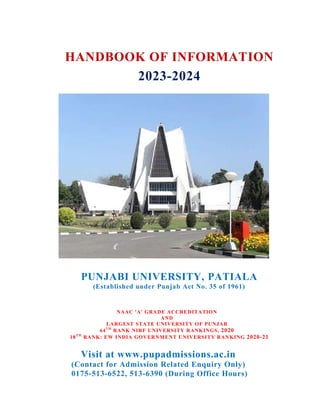 HANDBOOK OF INFORMATION
2023-2024
PUNJABI UNIVERSITY, PATIALA
(Established under Punjab Act No. 35 of 1961)
NAAC 'A' GRADE ACCREDITATION
AND
LARGEST STATE UNIVERSITY OF PUNJAB
64TH
RANK NIRF UNIVERSITY RANKINGS, 2020
18TH
RANK: EW INDIA GOVERNMENT UNIVERSITY RANKING 2020-21
Visit at www.pupadmissions.ac.in
(Contact for Admission Related Enquiry Only)
0175-513-6522, 513-6390 (During Office Hours)
 