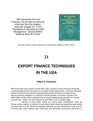 With permission from the
Publisher, we are able to share the
   entire text from the chapter I
   authored (chapter 21) in the
 "Handbook of International Credit
  Management" Second Edition
    Edited by Brian W. Clarke



         (The chapter appears on pages 316 through 327 in the Handbook - spelling is as edited in the UK)




                                                     21

         EXPORT FINANCE TECHNIQUES
                                       IN THE USA

                                        Albert A. Cannistra


With world trade now in excess of three trillion US$, it stands to reason that more companies
are looking beyond their own borders for increased market opportunities. Of the top 100 global
retailers, 55 percent have already expanded retail operations outside their base country.
Service industries, engaged in a multitude of diverse activities, now trade in excess of one
trillion US$ annually and are expected to be among the fastest growing providers of new jobs
and revenues. Clearly, the vision beyond the year 2000 is one of a global village.
                Barriers to cross border trading are coming down; protectionism, while not
entirely without visibility, is eroding as more governments realize that expanding sales abroad
increases jobs at home. Removing regulatory obstacles that give preference to local sources,
removing extra costs imposed upon consumers and eliminating government intervention in
 
