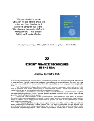 With permission from the
Publisher, we are able to share the
   entire text from the chapter I
   authored (chapter 22) in the
 "Handbook of International Credit
   Management" Third Edition
    Edited by Brian W. Clarke



            (The chapter appears on pages 290 through 302 in the Handbook - spelling is as edited in the UK)




                                                          22
                        EXPORT FINANCE TECHNIQUES
                                IN THE USA

                                        Albert A. Cannistra, CCE


Is virtual reality on a trajectory to becoming the real world? One only needs to view the exponential growth of the Internet
or World Wide Web. The Web is rewriting the way we live, communicate and conduct our affairs of daily living. Just a few
years ago it was a relatively new phenomenon and now it is a constellation of linked computers circumnavigating the
globe.
            With Web enabled technology and communication, entire business processes are becoming dynamic. In the
world of commerce, what worked yesterday may not necessarily work tomorrow. New business models are being
created everyday, and we are rapidly becoming an economy based on innovation.
            The world has survived Y2K and is now able to address new tactical initiatives. It is a time to move away from
flat mode concepts and embrace change. With the advent of worldwide information, quickly shared, there is a new
generation that will no longer think border specific.
            Perhaps we have experienced the last global frontier but, with certainty not beset without its problems.
Computer viruses have already created havoc around the world and are becoming more sophisticated at each new turn.
Simple viruses have evolved into polymorphic worms and, even given the best efforts of anti-virus technicians, have the
ability to interrupt information flow.
            The entire playing field has changed and, to a great extent, in favor of the customer. With unprecedented
access to information, customer loyalty is unlikely to remain static. The ability to communicate, shop and purchase within
a world market will continue to exert pressure on price and service. The Web is the leveler which allows smaller
businesses to compete on a global scale. This is extremely significant if one considers that the American Small Business
 