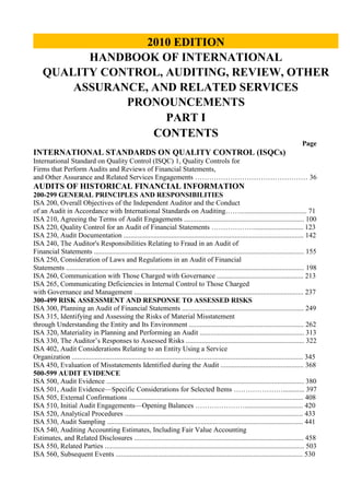 2010 EDITIONHANDBOOK OF INTERNATIONALQUALITY CONTROL, AUDITING, REVIEW, OTHERASSURANCE, AND RELATED SERVICESPRONOUNCEMENTSPART ICONTENTS<br />Page<br />INTERNATIONAL STANDARDS ON QUALITY CONTROL (ISQCs)<br />International Standard on Quality Control (ISQC) 1, Quality Controls for <br />Firms that Perform Audits and Reviews of Financial Statements, <br />and Other Assurance and Related Services Engagements ………………………………………… 36<br />AUDITS OF HISTORICAL FINANCIAL INFORMATION<br />200-299 GENERAL PRINCIPLES AND RESPONSIBILITIES<br />ISA 200, Overall Objectives of the Independent Auditor and the Conduct <br />of an Audit in Accordance with International Standards on Auditing……...................................... 71<br />ISA 210, Agreeing the Terms of Audit Engagements .................................................................... 100<br />ISA 220, Quality Control for an Audit of Financial Statements ………………............................ 123<br />ISA 230, Audit Documentation ...................................................................................................... 142<br />ISA 240, The Auditor's Responsibilities Relating to Fraud in an Audit of<br />Financial Statements ....................................................................................................................... 155<br />ISA 250, Consideration of Laws and Regulations in an Audit of Financial<br />Statements ....................................................................................................................................... 198<br />ISA 260, Communication with Those Charged with Governance ................................................. 213<br />ISA 265, Communicating Deficiencies in Internal Control to Those Charged<br />with Governance and Management ................................................................................................ 237<br />300-499 RISK ASSESSMENT AND RESPONSE TO ASSESSED RISKS<br />ISA 300, Planning an Audit of Financial Statements ..................................................................... 249<br />ISA 315, Identifying and Assessing the Risks of Material Misstatement<br />through Understanding the Entity and Its Environment ................................................................. 262<br />ISA 320, Materiality in Planning and Performing an Audit ........................................................... 313<br />ISA 330, The Auditor’s Responses to Assessed Risks ................................................................... 322<br />ISA 402, Audit Considerations Relating to an Entity Using a Service<br />Organization ................................................................................................................................... 345<br />ISA 450, Evaluation of Misstatements Identified during the Audit ............................................... 368<br />500-599 AUDIT EVIDENCE<br />ISA 500, Audit Evidence ................................................................................................................ 380<br />ISA 501, Audit Evidence—Specific Considerations for Selected Items …………………............ 397<br />ISA 505, External Confirmations ................................................................................................... 408<br />ISA 510, Initial Audit Engagements—Opening Balances …………………................................. 420<br />ISA 520, Analytical Procedures ..................................................................................................... 433<br />ISA 530, Audit Sampling ............................................................................................................... 441<br />ISA 540, Auditing Accounting Estimates, Including Fair Value Accounting<br />Estimates, and Related Disclosures ................................................................................................ 458<br />ISA 550, Related Parties ................................................................................................................. 503<br />ISA 560, Subsequent Events .......................................................................................................... 530<br />ISA 570, Going Concern ................................................................................................................ 543<br />ISA 580, Written Representations .................................................................................................. 560<br />600-699 USING WORK OF OTHERS<br />ISA 600, Special Considerations—Audits of Group Financial Statements<br />(Including the Work of Component Auditors) ............................................................................... 577<br />ISA 610, Using the Work of Internal Auditors .............................................................................. 625<br />ISA 620, Using the Work of an Auditor’s Expert .......................................................................... 632<br />700-799 AUDIT CONCLUSIONS AND REPORTING<br />ISA 700, Forming an Opinion and Reporting on Financial Statements ......................................... 653<br />ISA 705, Modifications to the Opinion in the Independent Auditor’s Report …………………... 675<br />ISA 706, Emphasis of Matter Paragraphs and Other Matter Paragraphs in<br />the Independent Auditor’s Report .................................................................................................. 703<br />ISA 710, Comparative Information—Corresponding Figures and Comparative<br />Financial Statements ....................................................................................................................... 714<br />ISA 720, The Auditor’s Responsibilities Relating to Other Information in<br />Documents Containing Audited Financial Statements ................................................................... 733<br />800-899 SPECIALIZED AREAS<br />ISA 800, Special Considerations—Audits of Financial Statements<br />Prepared in Accordance with Special Purpose Frameworks .......................................................... 739<br />ISA 805, Special Considerations—Audits of Single Financial Statements<br />and Specific Elements, Accounts or Items of a Financial Statement ............................................. 755<br />ISA 810, Engagements to Report on Summary Financial Statements ........................................... 773<br />