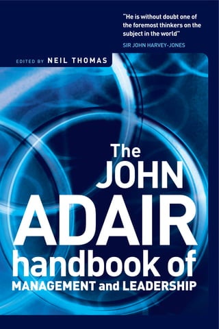 “He is without doubt one of
the foremost thinkers on the
subject in the world”
SIR JOHN HARVEY-JONES
JOHN
ADAIRhandbookofMANAGEMENT and LEADERSHIP
The
E D I T E D B Y N E I L T H O M A S
 