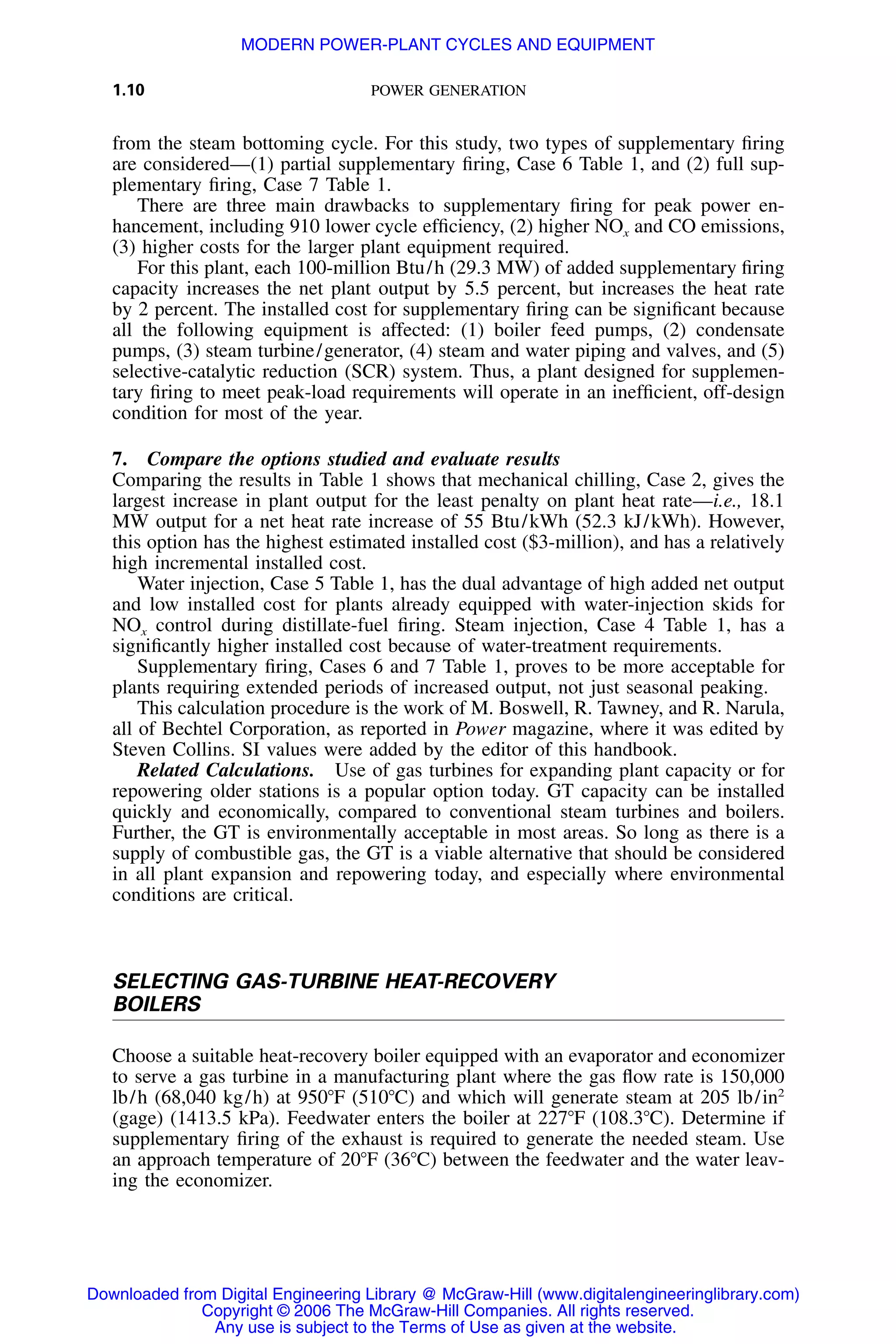 1.10 POWER GENERATION
from the steam bottoming cycle. For this study, two types of supplementary ﬁring
are considered—(1) partial supplementary ﬁring, Case 6 Table 1, and (2) full sup-
plementary ﬁring, Case 7 Table 1.
There are three main drawbacks to supplementary ﬁring for peak power en-
hancement, including 910 lower cycle efﬁciency, (2) higher NOx and CO emissions,
(3) higher costs for the larger plant equipment required.
For this plant, each 100-million Btu/h (29.3 MW) of added supplementary ﬁring
capacity increases the net plant output by 5.5 percent, but increases the heat rate
by 2 percent. The installed cost for supplementary ﬁring can be signiﬁcant because
all the following equipment is affected: (1) boiler feed pumps, (2) condensate
pumps, (3) steam turbine/generator, (4) steam and water piping and valves, and (5)
selective-catalytic reduction (SCR) system. Thus, a plant designed for supplemen-
tary ﬁring to meet peak-load requirements will operate in an inefﬁcient, off-design
condition for most of the year.
7. Compare the options studied and evaluate results
Comparing the results in Table 1 shows that mechanical chilling, Case 2, gives the
largest increase in plant output for the least penalty on plant heat rate—i.e., 18.1
MW output for a net heat rate increase of 55 Btu/kWh (52.3 kJ/kWh). However,
this option has the highest estimated installed cost ($3-million), and has a relatively
high incremental installed cost.
Water injection, Case 5 Table 1, has the dual advantage of high added net output
and low installed cost for plants already equipped with water-injection skids for
NOx control during distillate-fuel ﬁring. Steam injection, Case 4 Table 1, has a
signiﬁcantly higher installed cost because of water-treatment requirements.
Supplementary ﬁring, Cases 6 and 7 Table 1, proves to be more acceptable for
plants requiring extended periods of increased output, not just seasonal peaking.
This calculation procedure is the work of M. Boswell, R. Tawney, and R. Narula,
all of Bechtel Corporation, as reported in Power magazine, where it was edited by
Steven Collins. SI values were added by the editor of this handbook.
Related Calculations. Use of gas turbines for expanding plant capacity or for
repowering older stations is a popular option today. GT capacity can be installed
quickly and economically, compared to conventional steam turbines and boilers.
Further, the GT is environmentally acceptable in most areas. So long as there is a
supply of combustible gas, the GT is a viable alternative that should be considered
in all plant expansion and repowering today, and especially where environmental
conditions are critical.
SELECTING GAS-TURBINE HEAT-RECOVERY
BOILERS
Choose a suitable heat-recovery boiler equipped with an evaporator and economizer
to serve a gas turbine in a manufacturing plant where the gas ﬂow rate is 150,000
lb/h (68,040 kg/h) at 950ЊF (510ЊC) and which will generate steam at 205 lb/in2
(gage) (1413.5 kPa). Feedwater enters the boiler at 227ЊF (108.3ЊC). Determine if
supplementary ﬁring of the exhaust is required to generate the needed steam. Use
an approach temperature of 20ЊF (36ЊC) between the feedwater and the water leav-
ing the economizer.
Downloaded from Digital Engineering Library @ McGraw-Hill (www.digitalengineeringlibrary.com)
Copyright © 2006 The McGraw-Hill Companies. All rights reserved.
Any use is subject to the Terms of Use as given at the website.
MODERN POWER-PLANT CYCLES AND EQUIPMENT
 