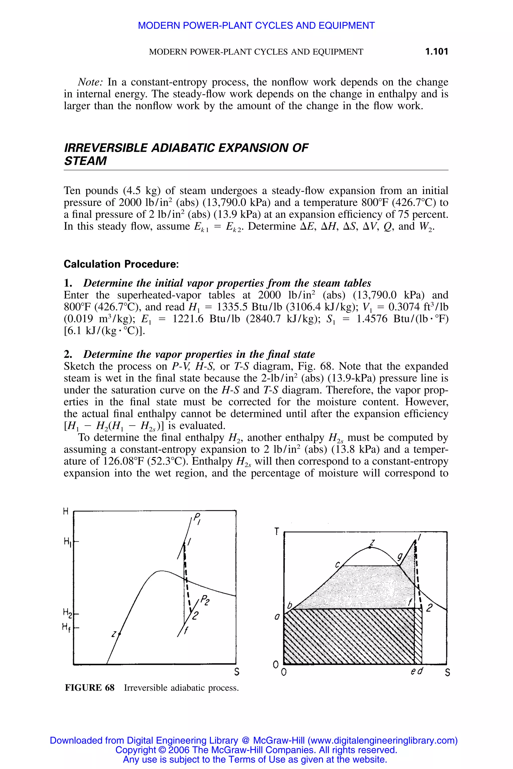 MODERN POWER-PLANT CYCLES AND EQUIPMENT 1.101
FIGURE 68 Irreversible adiabatic process.
Note: In a constant-entropy process, the nonﬂow work depends on the change
in internal energy. The steady-ﬂow work depends on the change in enthalpy and is
larger than the nonﬂow work by the amount of the change in the ﬂow work.
IRREVERSIBLE ADIABATIC EXPANSION OF
STEAM
Ten pounds (4.5 kg) of steam undergoes a steady-ﬂow expansion from an initial
pressure of 2000 lb/in2
(abs) (13,790.0 kPa) and a temperature 800ЊF (426.7ЊC) to
a ﬁnal pressure of 2 lb/in2
(abs) (13.9 kPa) at an expansion efﬁciency of 75 percent.
In this steady ﬂow, assume Ek 1 ϭ Ek 2. Determine ⌬E, ⌬H, ⌬S, ⌬V, Q, and W2.
Calculation Procedure:
1. Determine the initial vapor properties from the steam tables
Enter the superheated-vapor tables at 2000 lb/in2
(abs) (13,790.0 kPa) and
800ЊF (426.7ЊC), and read H1 ϭ 1335.5 Btu/lb (3106.4 kJ/kg); V1 ϭ 0.3074 ft3
/lb
(0.019 m3
/kg); E1 ϭ 1221.6 Btu/lb (2840.7 kJ/kg); S1 ϭ 1.4576 Btu/(lb ⅐ ЊF)
[6.1 kJ/(kg ⅐ ЊC)].
2. Determine the vapor properties in the ﬁnal state
Sketch the process on P-V, H-S, or T-S diagram, Fig. 68. Note that the expanded
steam is wet in the ﬁnal state because the 2-lb/in2
(abs) (13.9-kPa) pressure line is
under the saturation curve on the H-S and T-S diagram. Therefore, the vapor prop-
erties in the ﬁnal state must be corrected for the moisture content. However,
the actual ﬁnal enthalpy cannot be determined until after the expansion efﬁciency
[H1 Ϫ H2(H1 Ϫ H2s )] is evaluated.
To determine the ﬁnal enthalpy H2, another enthalpy H2s must be computed by
assuming a constant-entropy expansion to 2 lb/in2
(abs) (13.8 kPa) and a temper-
ature of 126.08ЊF (52.3ЊC). Enthalpy H2s will then correspond to a constant-entropy
expansion into the wet region, and the percentage of moisture will correspond to
Downloaded from Digital Engineering Library @ McGraw-Hill (www.digitalengineeringlibrary.com)
Copyright © 2006 The McGraw-Hill Companies. All rights reserved.
Any use is subject to the Terms of Use as given at the website.
MODERN POWER-PLANT CYCLES AND EQUIPMENT
 