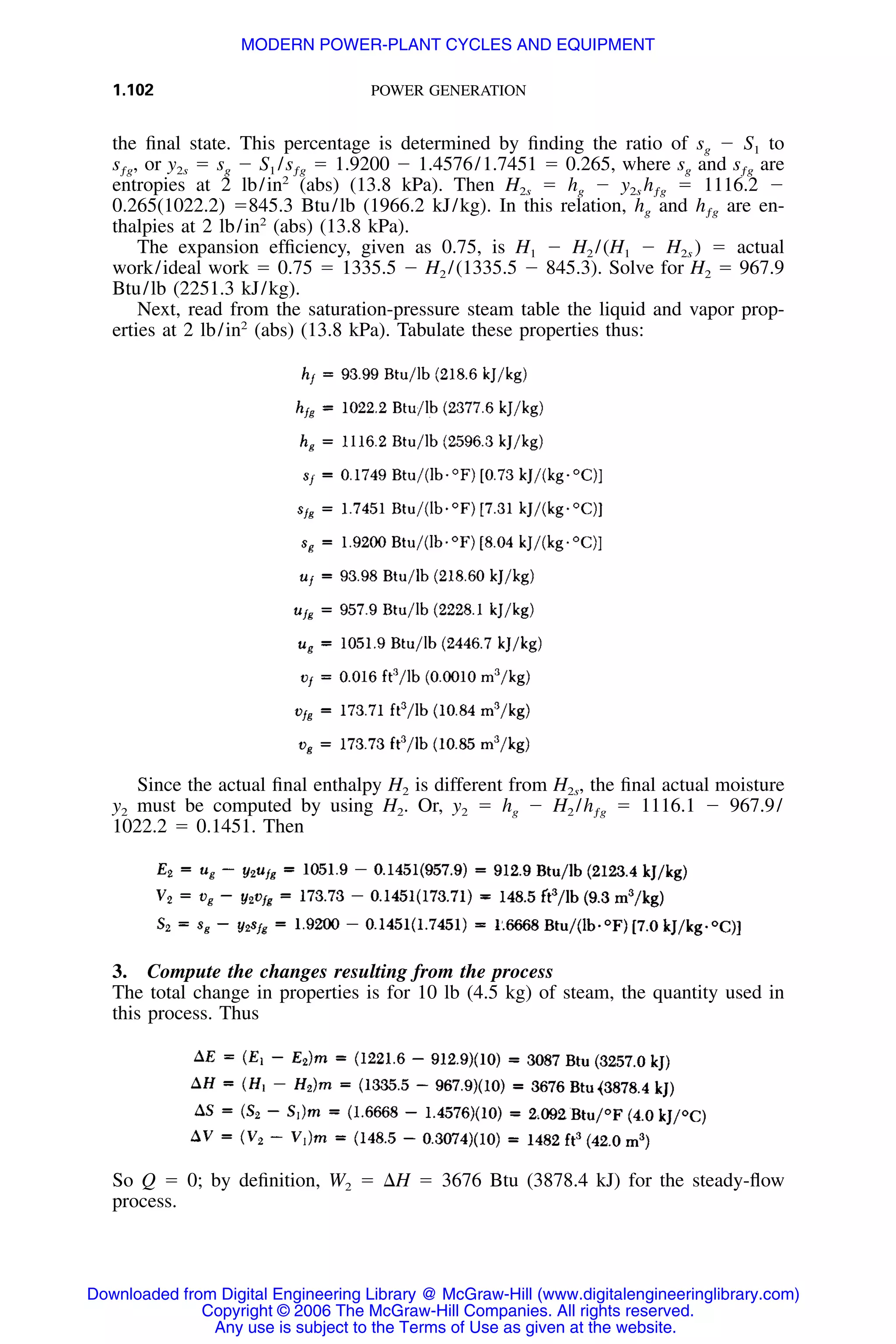 1.102 POWER GENERATION
the ﬁnal state. This percentage is determined by ﬁnding the ratio of sg Ϫ S1 to
or y2s ϭ sg Ϫ ϭ 1.9200 Ϫ 1.4576/1.7451 ϭ 0.265, where sg and ares , S /s sƒg 1 ƒg ƒg
entropies at 2 lb/in2
(abs) (13.8 kPa). Then H2s ϭ hg Ϫ ϭ 1116.2 Ϫy h2s ƒg
0.265(1022.2) ϭ845.3 Btu/lb (1966.2 kJ/kg). In this relation, hg and are en-hƒg
thalpies at 2 lb/in2
(abs) (13.8 kPa).
The expansion efﬁciency, given as 0.75, is H1 Ϫ H2 /(H1 Ϫ H2s ) ϭ actual
work/ideal work ϭ 0.75 ϭ 1335.5 Ϫ H2 /(1335.5 Ϫ 845.3). Solve for H2 ϭ 967.9
Btu/lb (2251.3 kJ/kg).
Next, read from the saturation-pressure steam table the liquid and vapor prop-
erties at 2 lb/in2
(abs) (13.8 kPa). Tabulate these properties thus:
Since the actual ﬁnal enthalpy H2 is different from H2s, the ﬁnal actual moisture
y2 must be computed by using H2. Or, y2 ϭ hg Ϫ H2 / ϭ 1116.1 Ϫ 967.9/hƒg
1022.2 ϭ 0.1451. Then
3. Compute the changes resulting from the process
The total change in properties is for 10 lb (4.5 kg) of steam, the quantity used in
this process. Thus
So Q ϭ 0; by deﬁnition, W2 ϭ ⌬H ϭ 3676 Btu (3878.4 kJ) for the steady-ﬂow
process.
Downloaded from Digital Engineering Library @ McGraw-Hill (www.digitalengineeringlibrary.com)
Copyright © 2006 The McGraw-Hill Companies. All rights reserved.
Any use is subject to the Terms of Use as given at the website.
MODERN POWER-PLANT CYCLES AND EQUIPMENT
 
