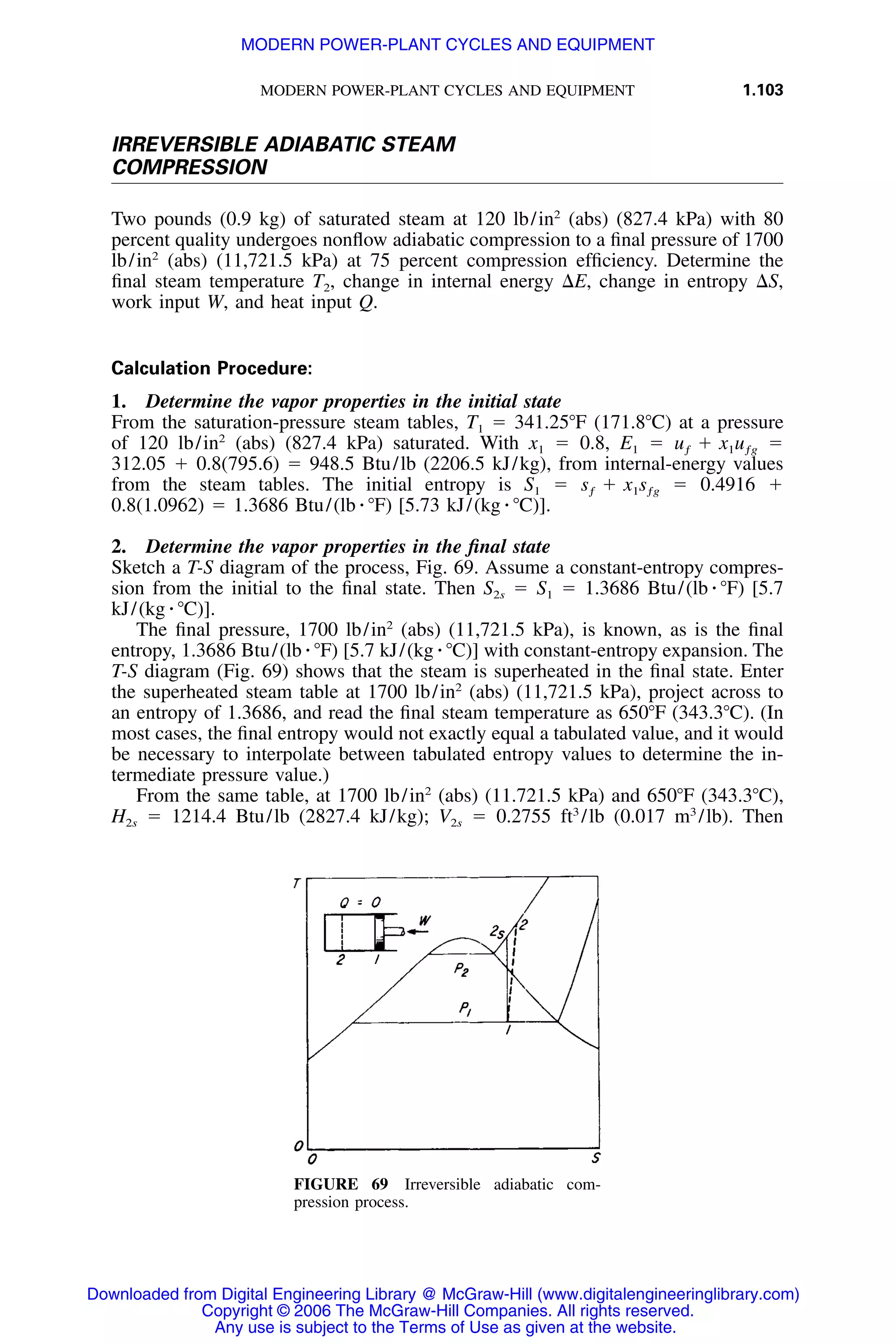 MODERN POWER-PLANT CYCLES AND EQUIPMENT 1.103
FIGURE 69 Irreversible adiabatic com-
pression process.
IRREVERSIBLE ADIABATIC STEAM
COMPRESSION
Two pounds (0.9 kg) of saturated steam at 120 lb/in2
(abs) (827.4 kPa) with 80
percent quality undergoes nonﬂow adiabatic compression to a ﬁnal pressure of 1700
lb/in2
(abs) (11,721.5 kPa) at 75 percent compression efﬁciency. Determine the
ﬁnal steam temperature T2, change in internal energy ⌬E, change in entropy ⌬S,
work input W, and heat input Q.
Calculation Procedure:
1. Determine the vapor properties in the initial state
From the saturation-pressure steam tables, T1 ϭ 341.25ЊF (171.8ЊC) at a pressure
of 120 lb/in2
(abs) (827.4 kPa) saturated. With x1 ϭ 0.8, E1 ϭ ϭu ϩ x uƒ 1 ƒg
312.05 ϩ 0.8(795.6) ϭ 948.5 Btu/lb (2206.5 kJ/kg), from internal-energy values
from the steam tables. The initial entropy is S1 ϭ ϭ 0.4916 ϩs ϩ x sƒ 1 ƒg
0.8(1.0962) ϭ 1.3686 Btu/(lb ⅐ ЊF) [5.73 kJ/(kg ⅐ ЊC)].
2. Determine the vapor properties in the ﬁnal state
Sketch a T-S diagram of the process, Fig. 69. Assume a constant-entropy compres-
sion from the initial to the ﬁnal state. Then S2s ϭ S1 ϭ 1.3686 Btu/(lb ⅐ ЊF) [5.7
kJ/(kg ⅐ ЊC)].
The ﬁnal pressure, 1700 lb/in2
(abs) (11,721.5 kPa), is known, as is the ﬁnal
entropy, 1.3686 Btu/(lb ⅐ ЊF) [5.7 kJ/(kg ⅐ ЊC)] with constant-entropy expansion. The
T-S diagram (Fig. 69) shows that the steam is superheated in the ﬁnal state. Enter
the superheated steam table at 1700 lb/in2
(abs) (11,721.5 kPa), project across to
an entropy of 1.3686, and read the ﬁnal steam temperature as 650ЊF (343.3ЊC). (In
most cases, the ﬁnal entropy would not exactly equal a tabulated value, and it would
be necessary to interpolate between tabulated entropy values to determine the in-
termediate pressure value.)
From the same table, at 1700 lb/in2
(abs) (11.721.5 kPa) and 650ЊF (343.3ЊC),
H2s ϭ 1214.4 Btu/lb (2827.4 kJ/kg); V2s ϭ 0.2755 ft3
/lb (0.017 m3
/lb). Then
Downloaded from Digital Engineering Library @ McGraw-Hill (www.digitalengineeringlibrary.com)
Copyright © 2006 The McGraw-Hill Companies. All rights reserved.
Any use is subject to the Terms of Use as given at the website.
MODERN POWER-PLANT CYCLES AND EQUIPMENT
 