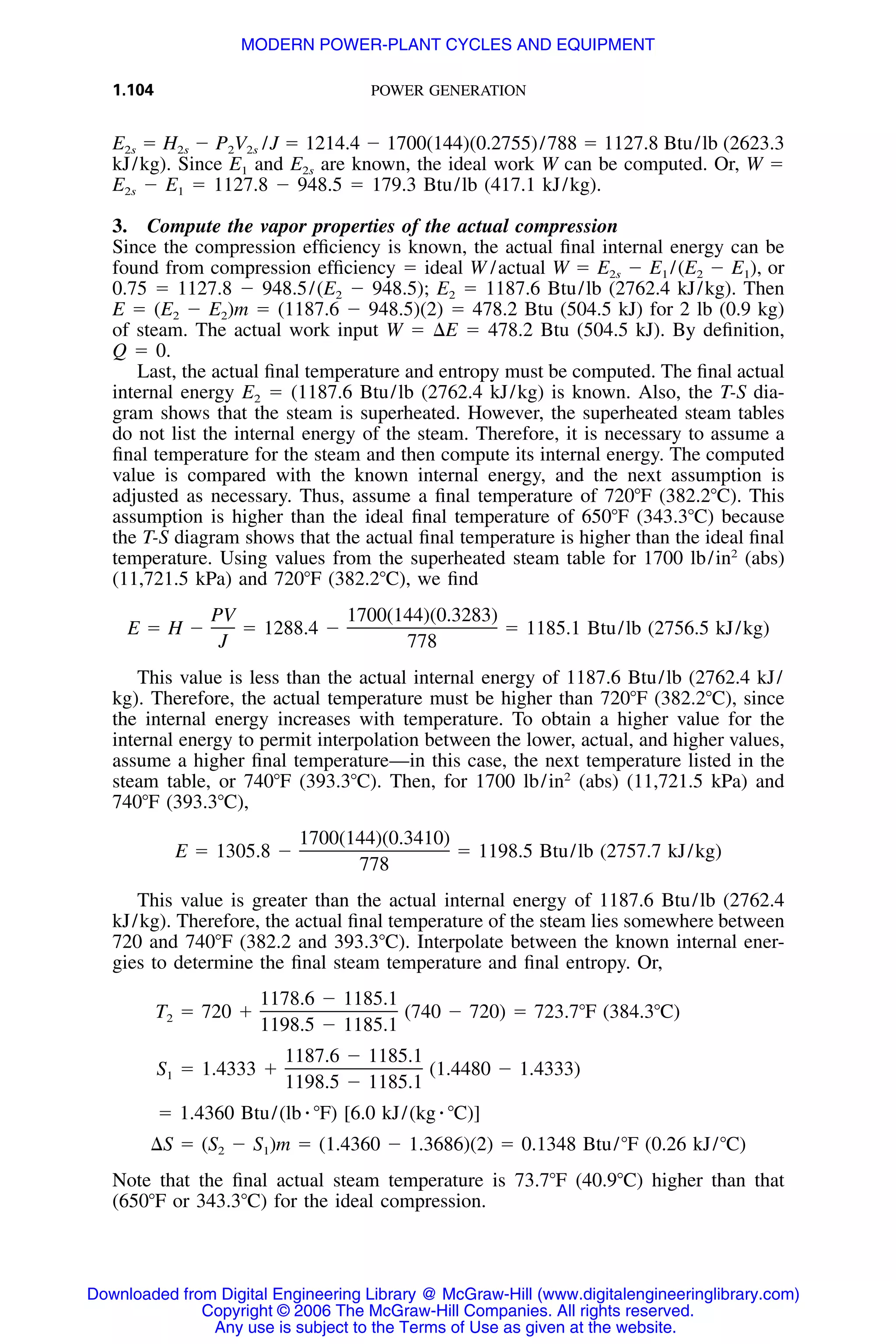 1.104 POWER GENERATION
E2s ϭ H2s Ϫ P2V2s /J ϭ 1214.4 Ϫ 1700(144)(0.2755)/788 ϭ 1127.8 Btu/lb (2623.3
kJ/kg). Since E1 and E2s are known, the ideal work W can be computed. Or, W ϭ
E2s Ϫ E1 ϭ 1127.8 Ϫ 948.5 ϭ 179.3 Btu/lb (417.1 kJ/kg).
3. Compute the vapor properties of the actual compression
Since the compression efﬁciency is known, the actual ﬁnal internal energy can be
found from compression efﬁciency ϭ ideal W /actual W ϭ E2s Ϫ E1 /(E2 Ϫ E1), or
0.75 ϭ 1127.8 Ϫ 948.5/(E2 Ϫ 948.5); E2 ϭ 1187.6 Btu/lb (2762.4 kJ/kg). Then
E ϭ (E2 Ϫ E2)m ϭ (1187.6 Ϫ 948.5)(2) ϭ 478.2 Btu (504.5 kJ) for 2 lb (0.9 kg)
of steam. The actual work input W ϭ ⌬E ϭ 478.2 Btu (504.5 kJ). By deﬁnition,
Q ϭ 0.
Last, the actual ﬁnal temperature and entropy must be computed. The ﬁnal actual
internal energy E2 ϭ (1187.6 Btu/lb (2762.4 kJ/kg) is known. Also, the T-S dia-
gram shows that the steam is superheated. However, the superheated steam tables
do not list the internal energy of the steam. Therefore, it is necessary to assume a
ﬁnal temperature for the steam and then compute its internal energy. The computed
value is compared with the known internal energy, and the next assumption is
adjusted as necessary. Thus, assume a ﬁnal temperature of 720ЊF (382.2ЊC). This
assumption is higher than the ideal ﬁnal temperature of 650ЊF (343.3ЊC) because
the T-S diagram shows that the actual ﬁnal temperature is higher than the ideal ﬁnal
temperature. Using values from the superheated steam table for 1700 lb/in2
(abs)
(11,721.5 kPa) and 720ЊF (382.2ЊC), we ﬁnd
PV 1700(144)(0.3283)
E ϭ H Ϫ ϭ 1288.4 Ϫ ϭ 1185.1 Btu/lb (2756.5 kJ/kg)
J 778
This value is less than the actual internal energy of 1187.6 Btu/lb (2762.4 kJ/
kg). Therefore, the actual temperature must be higher than 720ЊF (382.2ЊC), since
the internal energy increases with temperature. To obtain a higher value for the
internal energy to permit interpolation between the lower, actual, and higher values,
assume a higher ﬁnal temperature—in this case, the next temperature listed in the
steam table, or 740ЊF (393.3ЊC). Then, for 1700 lb/in2
(abs) (11,721.5 kPa) and
740ЊF (393.3ЊC),
1700(144)(0.3410)
E ϭ 1305.8 Ϫ ϭ 1198.5 Btu/lb (2757.7 kJ/kg)
778
This value is greater than the actual internal energy of 1187.6 Btu/lb (2762.4
kJ/kg). Therefore, the actual ﬁnal temperature of the steam lies somewhere between
720 and 740ЊF (382.2 and 393.3ЊC). Interpolate between the known internal ener-
gies to determine the ﬁnal steam temperature and ﬁnal entropy. Or,
1178.6 Ϫ 1185.1
T ϭ 720 ϩ (740 Ϫ 720) ϭ 723.7ЊF (384.3ЊC)2
1198.5 Ϫ 1185.1
1187.6 Ϫ 1185.1
S ϭ 1.4333 ϩ (1.4480 Ϫ 1.4333)1
1198.5 Ϫ 1185.1
ϭ 1.4360 Btu/(lb ⅐ ЊF) [6.0 kJ/(kg ⅐ ЊC)]
⌬S ϭ (S Ϫ S )m ϭ (1.4360 Ϫ 1.3686)(2) ϭ 0.1348 Btu/ЊF (0.26 kJ/ЊC)2 1
Note that the ﬁnal actual steam temperature is 73.7ЊF (40.9ЊC) higher than that
(650ЊF or 343.3ЊC) for the ideal compression.
Downloaded from Digital Engineering Library @ McGraw-Hill (www.digitalengineeringlibrary.com)
Copyright © 2006 The McGraw-Hill Companies. All rights reserved.
Any use is subject to the Terms of Use as given at the website.
MODERN POWER-PLANT CYCLES AND EQUIPMENT
 
