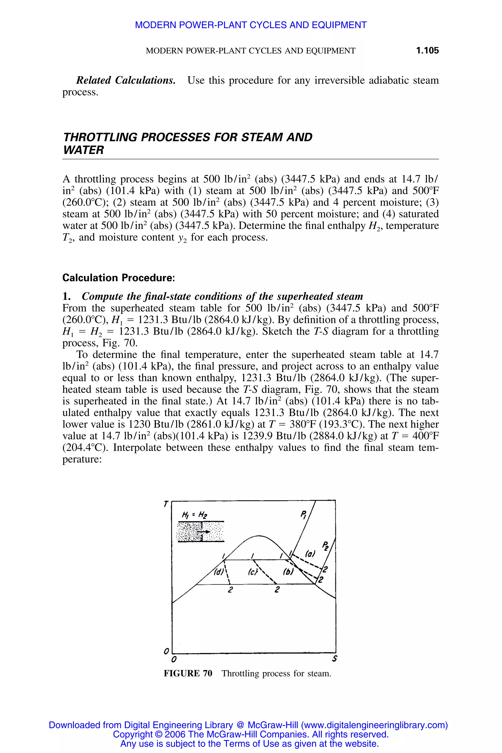 MODERN POWER-PLANT CYCLES AND EQUIPMENT 1.105
FIGURE 70 Throttling process for steam.
Related Calculations. Use this procedure for any irreversible adiabatic steam
process.
THROTTLING PROCESSES FOR STEAM AND
WATER
A throttling process begins at 500 lb/in2
(abs) (3447.5 kPa) and ends at 14.7 lb/
in2
(abs) (101.4 kPa) with (1) steam at 500 lb/in2
(abs) (3447.5 kPa) and 500ЊF
(260.0ЊC); (2) steam at 500 lb/in2
(abs) (3447.5 kPa) and 4 percent moisture; (3)
steam at 500 lb/in2
(abs) (3447.5 kPa) with 50 percent moisture; and (4) saturated
water at 500 lb/in2
(abs) (3447.5 kPa). Determine the ﬁnal enthalpy H2, temperature
T2, and moisture content y2 for each process.
Calculation Procedure:
1. Compute the ﬁnal-state conditions of the superheated steam
From the superheated steam table for 500 lb/in2
(abs) (3447.5 kPa) and 500ЊF
(260.0ЊC), H1 ϭ 1231.3 Btu/lb (2864.0 kJ/kg). By deﬁnition of a throttling process,
H1 ϭ H2 ϭ 1231.3 Btu/lb (2864.0 kJ/kg). Sketch the T-S diagram for a throttling
process, Fig. 70.
To determine the ﬁnal temperature, enter the superheated steam table at 14.7
lb/in2
(abs) (101.4 kPa), the ﬁnal pressure, and project across to an enthalpy value
equal to or less than known enthalpy, 1231.3 Btu/lb (2864.0 kJ/kg). (The super-
heated steam table is used because the T-S diagram, Fig. 70, shows that the steam
is superheated in the ﬁnal state.) At 14.7 lb/in2
(abs) (101.4 kPa) there is no tab-
ulated enthalpy value that exactly equals 1231.3 Btu/lb (2864.0 kJ/kg). The next
lower value is 1230 Btu/lb (2861.0 kJ/kg) at T ϭ 380ЊF (193.3ЊC). The next higher
value at 14.7 lb/in2
(abs)(101.4 kPa) is 1239.9 Btu/lb (2884.0 kJ/kg) at T ϭ 400ЊF
(204.4ЊC). Interpolate between these enthalpy values to ﬁnd the ﬁnal steam tem-
perature:
Downloaded from Digital Engineering Library @ McGraw-Hill (www.digitalengineeringlibrary.com)
Copyright © 2006 The McGraw-Hill Companies. All rights reserved.
Any use is subject to the Terms of Use as given at the website.
MODERN POWER-PLANT CYCLES AND EQUIPMENT
 